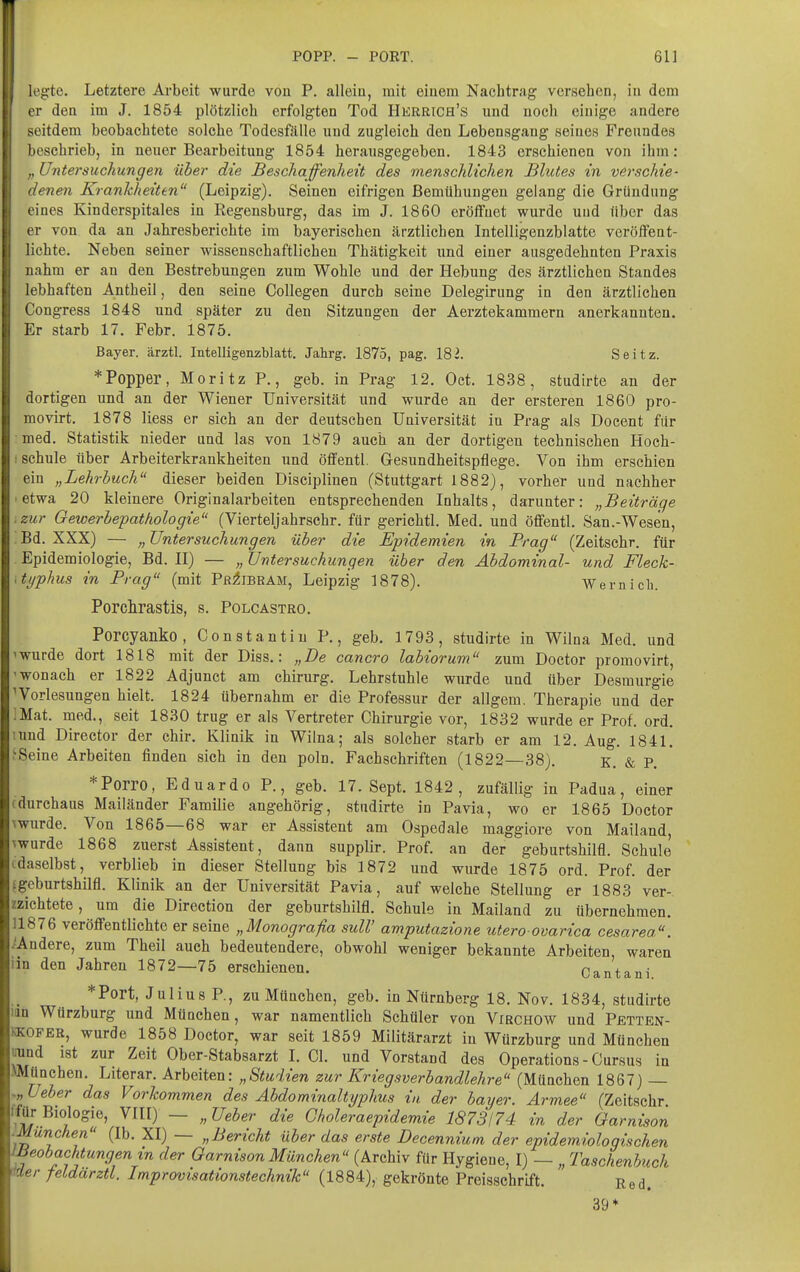 legte. Letztere Arbeit wurde von P. alleiu, mit eiuem Nachtrag vorsehen, in dorn er den im J. 1854 plötzlich erfolgten Tod Herrich's und noch einige andere seitdem beobachtete solche Todesfälle und zugleich den Lebensgang seines Freundes beschrieb, in neuer Bearbeitung 1854 herausgegeben. 1843 erschienen von ihm: „ Untersuchungen über die Beschaffenheit des menschlichen Blutes in verschie- denen Krankheiten (Leipzig). Seinen eifrigen Bemühungen gelang die Gründung eines Kinderspitales in Regensburg, das im J. 1860 eröffnet wurde und über das er von da an Jahresberichte im bayerischen ärztlichen Intelligenzblatte veröffent- lichte. Neben seiner wissenschaftlichen Thätigkeit und einer ausgedehnten Praxis nahm er an den Bestrebungen zum Wohle und der Hebung des ärztlichen Standes lebhaften Antheil, den seine Collegen durch seine Delegirung in den ärztlichen l'ongress 1848 und später zu den Sitzungen der Aerztekammern anerkannten. Kr starb 17. Febr. 1875. Bayer, ärztl. Intelligenzblatt. Jahrg. 1875, pag. ISl. Seitz. * Popper, Moritz P., geb. in Prag 12. Oct. 1838, studirte an der dortigen und an der Wiener Universität und wurde an der ersteren 1860 pro- movirt. 1878 Hess er sich an der deutschen Universität in Prag als Docent für med. Statistik nieder und las von 1879 auch an der dortigen technischen Hoch- I schule über Arbeiterkrankheiten und öffentl. Gresundheitspflege. Von ihm erschien ein „Lehrbuch dieser beiden Disciplinen (Stuttgart 1882), vorher und nachher I etwa 20 kleinere Originalarbeiten entsprechenden Inhalts, darunter: „Beiträge .zur Gewerbepathologie (Vierteljahrschr. für gerichtl. Med. und öfifentl. San.-Wesen, :Bd. XXX) — „Untersuchungen über die Epidemien in Prag (Zeitschr. für Epidemiologie, Bd. II) — „Untersuchungen über den Abdominal- und Fleck- typhus in Prag (mit Pr^ibram, Leipzig 1878). Wernich. Porclirastis, s. Polcastro. Porcyanko, Constantin P., geb. 1793, studirte in Wilna Med. und 'wurde dort 1818 mit der Diss.: „De cancro labiorum zum Doctor promovirt, 'wonach er 1822 Adjunct am ehirurg. Lehrstuhle wurde und über Desraurgie Vorlesungen hielt. 1824 übernahm er die Professur der allgem. Therapie und der :Mat. med., seit 1830 trug er als Vertreter Chirurgie vor, 1832 wurde er Prof. ord. ;und Director der chir. Klinik in Wilna; als solcher starb er am 12. Aug. 1841. .'Seine Arbeiten finden sich in den poln. Fachschriften (1822—38). e. & P. *Porro, Eduardo P., geb. 17. Sept. 1842, zufällig in Padua, einer (durchaus Mailänder Familie angehörig, studirte in Pavia, wo er 1865 Doctor \wurde. Von 1865—68 war er Assistent am Ospedale maggiore von Mailand, ^wurde 1868 zuerst Assistent, dann supplir. Prof. an der geburtshilfl. Schule idaselbst, verblieb in dieser Stellung bis 1872 und wurde 1875 ord. Prof. der ^geburtshilfl. Klinik an der Universität Pavia, auf welche Stellung er 1883 ver-, zzichtete, um die Direction der geburtshilfl. Schule in Mailand zu übernehmen. 11876 veröffentlichte er seine „Monografia sulV amputazione utero ovarica cesarea. ■Andere, zum Theil auch bedeutendere, obwohl weniger bekannte Arbeiten, waren iin den Jahren 1872—75 erschienen. Cantani *Port, Julius P., zu München, geb. in Nürnberg 18. Nov. 1834, studirte im Würzburg und München, war namentlich Schüler von Virchow und Pbtten- KKOFER, wurde 1858 Doctor, war seit 1859 Militärarzt in Würzburg und München tmnd ist zur Zeit Ober-Stabsarzt I. Ol. und Vorstand des Operations - Cursus in ^München. Literar. Arbeiten: „Studien zur Kriegsverbandlehre (München 1867) — Ueber das Vorkommen des Abdominaltyphus in der bayer. Armee (Zeitschr ^^) — «^e^er die Gholeraepidemie 1873174 in der Garnison .München (Ib. XI) — „Bericht über das erste Decennium der epidemiologischen meobachtungenin der Garnison München (Archiv für Hygiene, I) — „ Taschenbuch Uder feldarztl. Improvisationstechnik (1884), gekrönte Preisschrift. Red. 39*