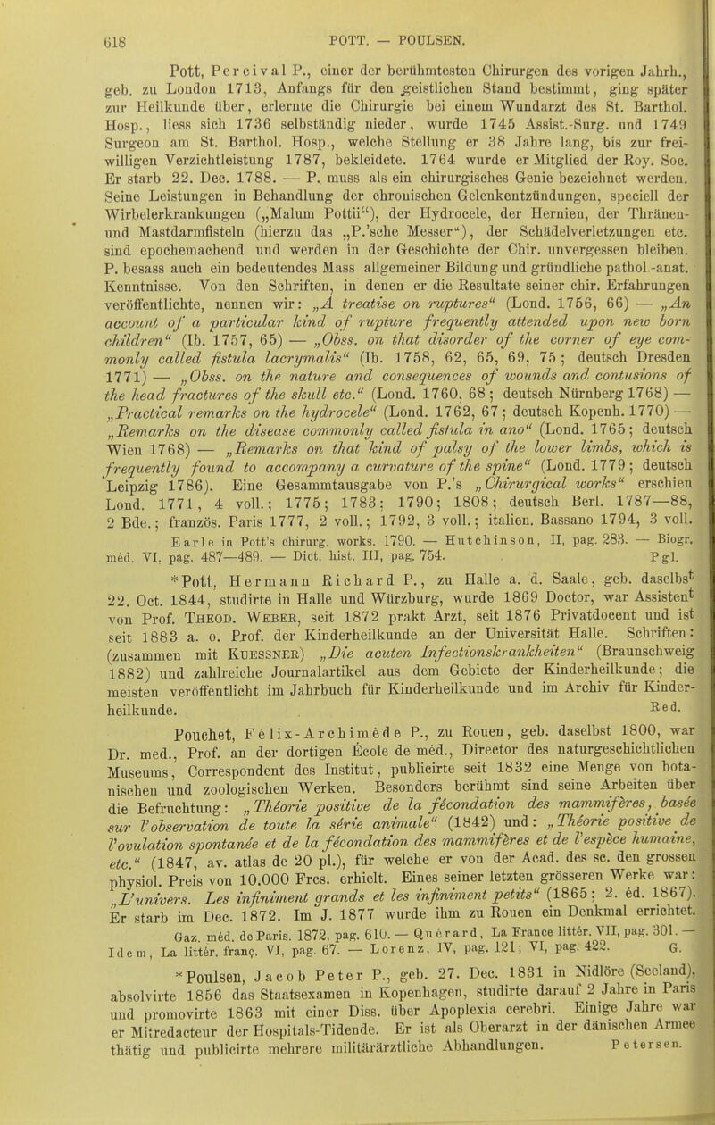 Pott, Percival P., einer der berühmtesten Chirurgen des vorigen Jahrh,, geb. zu London 1713, Anfangs für den jgeistlichen Stand bestimmt, ging später zur Heilkunde über, erlernte die Chirurgie bei einem Wundarzt des St. Barthol. Hosp., liess sich 1736 selbständig nieder, wurde 1745 Assist.-Surg. und 1749 Surgeon am St. Barthol. Hosp., welche Stellung er 38 Jahre lang, bis zur frei- willigen Verzichtleistung 1787, bekleidete. 1764 wurde er Mitglied der Roy. Soc. Er starb 22. Dec. 1788. — P. muss als ein chirurgisches Genie bezeichnet werden. Seine Leistungen in Behandlung der chronischen Gelenkentzündungen, speciell der Wirbelerkrankungen („Malum Pottii), der Hydrocele, der Hernien, der Thränen- und Mastdarmfisteln (hierzu das „P.'sche Messer), der Schädelverletzungen etc. sind epochemachend und werden in der Geschichte der Chir. unvergessen bleiben. P. besass auch ein bedeutendes Mass allgemeiner Bildung und gründliche pathol.-anat. Kenntnisse. Von den Schriften, in denen er die Resultate seiner chir. Erfahrungen veröffentlichte, nennen wir: „A treatise on ruptures (Lond. 1756, 66) — „An account of a particular kind of rupture frequently attended upon new born cMldren (Ib. 1757, 65) — „Obss. on that disorder of the corner of eye com- monly called fistula lacrymalis (Ib. 1758, 62, 65, 69, 75 ; deutsch Dresden 1771) — „Obss. on the nature and consequences of wounds and contusions of the Read fractures of the skull etc. (Lond. 1760, 68 ; deutsch Nürnberg 1768) — „Practical remarks on the hydrocele (Lond. 1762, 67; deutsch Kopenh. 1770) — „Remarks on the disease commonly called fislida in ano (Lond. 1765; deutsch Wien 1768) — „Remarks on that kind of palsy of the lower limbs, which is frequently found to accompany a curvature of the sfine (Lond. 1779; deutsch Leipzig 1786). Eine Gesammtausgabe von P.'s „Chirurgical works erschien Lond. 1771, 4 voll; 1775; 1783: 1790; 1808; deutsch Berl. 1787—88, 2 Bde.; französ. Paris 1777, 2 voll.; 1792, 3 voll; italien. Bassano 1794, 3 voll. Earle in Pott's cWrurg. works. 1790. — Hutchinson, II, pag. 283. — Biogr. med. VL pag. 487—489. — Biet. bist. III, pag. 754. Pgl. *Pott, Hermann Richard P., zu Halle a. d. Saale, geb. daselbs* 22, Oct. 1844, studirte in Halle und Wtirzburg, wurde 1869 Doctor, war Assisten* von Prof. Theod. Weber, seit 1872 prakt Arzt, seit 1876 Privatdocent und ist seit 1883 a. o. Pjof. der Kinderheilkunde an der Universität Halle. Schriften: (zusammen mit Küessner) „Die acuten Infectionshankheiten (Braunschweig 1882) und zahlreiche Journalartikel aus dem Gebiete der Kinderheilkunde; die meisten veröffentlicht im Jahrbuch für Kinderheilkunde und im Archiv für Kinder- heilkunde. I^ed. Poucliet, Felix-Archimede P., zu Ronen, geb. daselbst 1800, war Dr. med. Prof. an der dortigen Ecole de med., Director des naturgeschichtlichen Museums,' Correspondent des Institut, publicirte seit 1832 eine Menge von bota- nischen und zoologischen Werken. Besonders berühmt sind seine Arbeiten über die Befruchtung: „ThSorie positive de la fScondation des mammißres, basee sur rObservation de toute la serie animale (1842) und: „Thiorie positive de VOvulation spontan4e et de la fdcondation des mammif^res et de Vesplce humaine, etc. (1847, av. atlas de 20 pl), für welche er von der Acad. des sc. den grossen physiol. Preis von 10.000 Frcs. erhielt. Eines seiner letzten grösseren Werke war: „L'univers. Les infiniment grands et les infiniment petits (1865; 2. ed. 1867). Er starb im Dec. 1872. Im J. 1877 wurde ihm zu Rouen ein Denkmal errichtet. Gaz m6d. de Paris. 1872, pag. 61Ö. — Qn 6r ar d, La France litt6r. VII, pag. 301. - Ideni, La Iitt6r. fran?. VI, pag. 67. — Lorenz, IV, pag. 121; VI, pag. 422. G. ^Poulseii, Jacob Peter P., geb. 27. Dec. 1831 in Nidlöre (Seeland), absolvirte 1856 das Staatsexamen in Kopenhagen, studirte darauf 2 Jahre in Pans und promovirte 1863 mit einer Diss. über Apoplexia cerebri. Einige Jahre war er Mitredacteur der Hospitals-Tidende. Er ist als Oberarzt in der dänischen Armee thätig und publicirte mehrere militärärztliche Abhandlungen. Petersen.