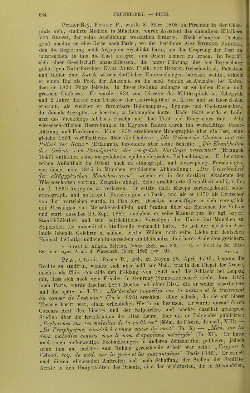 Pruner-Bey, Franz P., wurde 8. Milrz 1808 zu Pfreimdt in der Ober- pfalz geb., studirte Medicin in München, wurde Assistent des damaligen Klinikers VON GßOSSl, der seine Ausbildung wesentlich förderte. Nach erlangtem Doctor- grad machte er eine Reise nach Paris, wo der berühmte Arzt fiTiENNB Paeiset, den die Regierung nach Aegypten geschickt hatte, um den Ursprung der Pest zu untersuchen, in ihm die Lust anregte, den Orient kennen zu lernen. Im Begriff, sich einer Gesellschaft anzuschliessen, die unter Führung des aus Regensburg gebürtigen Naturforschers Karl Alex. Freih. von Huegel Griechenland, Palästina und Indien zum Zweck wissenschaftlicher Untersuchungen bereisen wollte, erhielt er einen Ruf als Prof. der Anatomie an die med. Schule zu Abuzabel bei Kairo, dem er 1831 Folge leistete. In dieser Stellung gelangte er zu hohen Ehren und grossem Einflüsse. Er wurde 1834 zum Dii'cctor des Militärspitals zu Esbegyeh und 2 Jahre darauf zum Director der Centraispitäler zu Kairo und zu Kasr-el-Ain ernannt, als welcher er furchtbare Bubonenpest-, Typhus- und Choleraseuchen, die damals Aegypten verheerten, zu bekämpfen hatte. Ende 1839 wurde er Leib- arzt des Vicekönigs Abb as-Pascha mit dem Titel und Rang eines Bey. Alle wissenschaftlichen Bestrebungeu in Egypten fanden durch ihn werkthätige Unter- stützung und Förderung. Eine 1839 erschienene Monographie über die Pest, eine ■ gleiche 1851 veröffentlichte über die Cholera: „Die Weltseuche Cholera und die Polizei der Natur (Erlangen), besonders aber seine Schrift: „Die Krankheiten des Orients vom Standpunkte der vergleich. Nosologie betrachtet (Erlangen 1847) enthalten seine ausgedehnten epidemiologischen Beobachtungen. Er benutzt© seinen Aufenthalt im Orient auch zu ethnograph. und anthropolog. Forschungen, von denen eine 1846 in München erschienene Abhandlung: „Die Ueberhleibsel der altägyptischen Menschenracen, welche er in der dortigen Akademie der Wissenschaften vortrug, Zeugniss ablegt. Seine erschütterte Gesundheit nöthigte ihn im J. 1860 Aegypten zu verlassen. Er setzte, nach Europa zurückgekehrt, seine ethnograph. und anthropol. Forschungen zu Paris, und als er 1870 als Deutscher von dort vertrieben wurde, in Pisa fort. Daselbst beschäftigte er sich vorzüglich mit Messungen von Menschenschädeln und Studien über die Sprachen der Völker und starb daselbst 29. Sept. 1882, nachdem er seine Manuscripte der kgl. bayer. Staatsbibliothek und sein beträchtliches Vermögen der Universität München zu Stipendien für unbemittelte Studirende vermacht hatte. So hat der meist im Aus- lande lebende Gelehrte in seinem letzten Willen noch seine Liebe zur deutschen Heimath bethätigt und sich in derselben ein bleibendes, dankbares Andenken gesichert. V. Gietl in Allgem. Zeitung. Jahrg. 1883, pag. 339. — C v. Volt in den Sitz.- Eer. der bayer. Akad. d. Wissensch. Jahrg. 1883, pag. 241. Seitz. Prus, Clovis-R6ne P., geb. zu Noyon 28. April 1793, begann die Rechte zu studiren, wandte sich aber bald zur Med., trat in den Dienst der Armee, machte als Chir. sous-aide den Feldzug von 1813 und die Schlacht bei Leipzig mit, Hess sich nach dem Frieden in Gournay (Seine-Inferieure) nieder, kam 1826 nach Paris, wurde daselbst 1827 Doctor mit einer Diss., die er weiter ausarbeitete und die später u. d. T.: „Recherches nouvelles sur la nature et le traitement du Cancer de Vestomac (Paris 1828) erschien, ohne jedoch, da sie auf blosse Theorie basirt war, einen erheblichen Werth zu besitzen. Er wurde darauf durch Concurs Arzt des Bicetre und der Salpetrifere und machte daselbst gediegene Studien über die Krankheiten der alten Leute, über die er Folgendes publicirte: „Recherches sur les maladies de la vieillesse (M6m. de l'Acad. de mM., VIII) — „De Vemphyslme, considM comme cause de mort (Ib. X) — „M4m. sur les deux maladies connus sous le nom d'apoplexie mdningie (Ib. XI). Er hatte auch noch anderweitige Beobachtungen in anderen Zeitschriften publicirt, jedoch seine ihm am meisten zum Ruhme gereichende Arbeit war sein: „Rapport ä l'Acad. roy. de mSd. sur la peste et les quarantaines (Paris 1846). Er erhielt nach diesem glänzenden Auftreten und nach Schaffung der Stellen der Sanitäts- Aerzte in den Hauptstädten des Orients, eine der wichtigsten, die in Alexandrien,