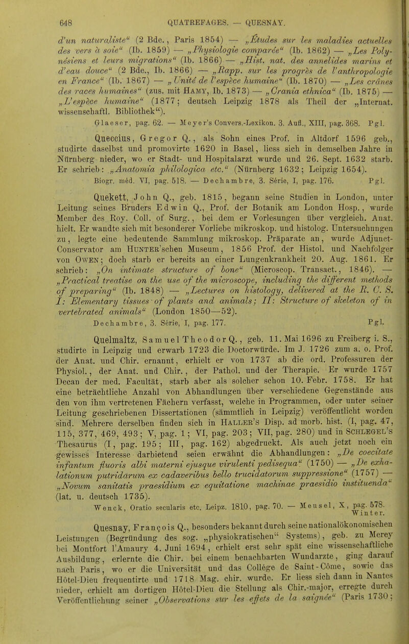 d'un naturcdiste (2 Bde., Paris 1854) — „Stüdes sur les maladies actuelles des vers a soie (Ib. 1859) — „Physiologie comparde (Ib. 1862) — „Les Poly- nesiens et leurs migrations (Ib. 1866) — „Hist. nat. des annelides marins et d'eau douce (2 Bde., Ib. 1866) — „Rapp. sur les progres de Vanthropologie en France (Ib. 1867) — „ Unitd de Vesphce humaine'' (Ib. 1870) — „Les cränes des races humaines (zus. mit Hamy, Ib. 1873) — „Crania ethnica (Ib. 1875) — „L'espece humaine (1877; deutsch Leipzig 1878 als Theil der „Internat, wissenachaftl. Bibliothek). Glaeser, pag. 62. — Meyer's Convers.-Lexikon. 3. Aufl., XIII, pag. 368. Pgl. Qneccius, Gregor Q., als Sohn eines Prof. in Altdorf 1596 geb., studirte daselbst und promovirte 1620 in Basel, Hess sich in demselben Jahre in Nürnberg nieder, wo er Stadt- und Hospitalarzt wurde und 26. Sept. 1632 starb. Er schrieb: „Anatomia pliilologica etc. (Nürnberg 1632; Leipzig 1654). Biogr. m6d. VI, pag. 518. — Decliambre, 3. Serie, I, pag. 176. Pgl. Quekett, John Q., geb. 1815, begann seine Studien in London, unter Leitung seines Bruders Edwin Q., Prof. der Botanik am London Hosp., wurde Member des Roy. Coli, of Surg., bei dem er Vorlesungen über vergleich. Anat. hielt. Er wandte sich mit besonderer Vorliebe mikroskop. und histolog. Untersuchungen zu, legte eine bedeutende Sammlung mikroskop. Präparate an, wurde Adjunet- Couservator am HuNTER'schen Museum, 1856 Prof. der Histol. und Nachfolger von Owen; doch starb er bereits an einer Lungenkrankheit 20. Aug. 1861. Er schrieb: „On intimate structure of hone (Microscop. Transact., 1846). — „Practica! treatise on tlie use of the microscope, including the different methods of preparing (Ib. 1848) — „Lectures on liistology, delivered at the R. C. S. I: Elementary tissues • o f plants and animals; II: Structtire of sheleton of in vertebrated animals (London 1850—^52). Decliambre, 3. Serie, I, pag. 177. Pgl- Quelmaltz, SamuelTheodorQ., geb. 11. Mai 1696 zu Freiberg i. S., studirte in Leipzig und erwarb 1723 die Doctorwtirde. Im J. 1726 zum a. o. Prof. der Anat. und Chir. ernannt, erhielt er von 1737 ab die ord. Professuren der Physiol., der Anat. und Chir., der Pathol. imd der Therapie. Er wurde 1757 Decan der med. Facultät, starb aber als solcher schon 10. Febr. 1758. Er hat eine beträchtliche Anzahl von Abhandlungen über verschiedene Gegenstände aus den von ihm vertretenen Fächern verfasst, welche iu Programmen, oder unter seiner Leitung geschriebenen Dissertationen (sämmtlich in Leipzig) veröffentlicht worden sind. Mehrere derselben finden sich in Haller's Disp. ad morb. hist. (I, pag. 47, 115, 377, 469, 493; V, pag. 1; VI, pag. 203; VII, pag. 280) und in Schlegel's Thesaurus (I, pag. 195; III, pag. 162) abgedruckt. Als auch jetzt noch ein gewisses Interesse darbietend seien erwähnt die Abhandlungen: „De coecitate infantum fluoris albi materni ejusque virulenti pedisequa (1750) — „De exha- lationum putridarum ex cadaveribus hello trucidatorum suppressione^ (1757) — „Novum sanitatis praesidium ex equitatione machinae praesidio instituenda'- (lat. u. deutsch 1735). Wenck, Oratio secularis etc. Leipz. 18L0, pag. 70. — Meusel, X, pag. 578. Winter. Quesnay, Fran§ois Q., besonders bekannt durch seine nationalökonomischen Leistungen (Begründung des sog. „physiokratischen Systems), geb. zu Merey bei Montfort l'Amaury 4. Juni 1694, erhielt erst sehr spät eine wissenschaftliche Ausbildung, erlernte die Chir. bei einem benachbarten Wundarzte, ging darauf nach Paris, wo er die Universität und das Coll6ge de Saint-Cöme, sowie das Hötel-Dieu frequentirte und 1718 Mag. chir. wurde. Er Hess sich dann m Nantes nieder, erhielt am dortigen Hotel-Dicu die Stellung als Chir.-major,^ erregte durch Veröffentlichung seiner „Observations sur les ejfets de la saignde (Paris 1730: