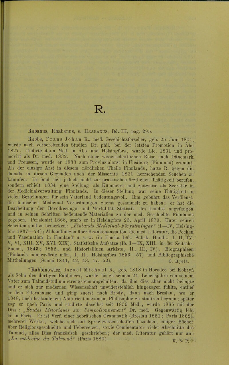 R. Rabanus, Rhabanus, s. Hüäbanus, Bd..III, pag. 295. Rabbe, Frans Johan E., med. Geschichtsforselier, geb. 25. Juni 1801, wurde nach vorbereitenden Studien Dr. phil. bei der letzten Promotion in Abo 1827, studirte dann Med. in Äbo und Helsingfors, wurde Lic. 1831 und pro- movirt als Dr. med. 1832. Nach einer wissenschaftlichen Reise nach Dänemark und Preussen, wurde er 1833 zum Provinzialarzt in Uleäborg (Finnland) ernannt. Als der einzige Arzt in diesem nördlichen Theile Finnlands, hatte R. gegen die damals in diesen Gegenden nach der Missernte 1831 herrschenden Seuchen zu kämpfen. Er fand sich jedoch nicht zur praktischen ärztlichen Thätigkeit berufen, sondern erhielt 1834 eine Stellung als Kämmerer und zeitweise als Secretär in der Medicinalverwaltung Finnlands. In dieser Stellung war seine Thätigkeit in vielen Beziehungen für sein Vaterland bedeutungsvoll. Ihm gebührt das Verdienst, die finnischen Medicinal - Verordnungen zuerst gesammelt zu haben; er hat die Bearbeitung der Bevölkerungs- und Mortalitäts-Statistik des Landes angefangen und in seinen Schriften bedeutende Materialien zu der med. Geschichte Finnlands gegeben. Pensionirt 1868, starb er in Helsingfors 23. April 1879. Unter seinen Schriften sind zu bemerken: „Finlands Medicinal-Författningar (I—IV, Helsing- fors 1837—74); Abhandlungen über Krankenanstalten, die med. Literatur, die Pocken und Vaccination in Finnland u. s. w. (in Finska Läk. Sällsk. Handl., I, II, IV, V, VI, XIU, XV, XVI, ^XIX), Statistische Aufsätze (Ib. I—IX, XIII, in der Zeitschr. Suomi, 1843; 1852, und Historiallinen Arkisto, II, III, IV), Biographieen (Finlands rainnesvärde män , I, II, Helsingfors 1853—57) und Bibliographische Mittheilungen (Suomi 1841, 42, 43, 47, 52). 0. Hjelt. *Rabbinowicz, Israel Michael R., geb. 1818 in Horodec bei Kobryn als Sohn des dortigen Rabbiners, wurde bis zu seinem 24. Lebensjahre von seinem Vater zum Talmudstudium strengstens angehalten; da ihm dies aber nicht behagte und er sich zur modernen Wissenschaft unwiderstehlich hingezogen fühlte, entlief er dem Elternhause und ging zuerst nach Brody, dann nach Breslau, wo er 1848, nach bestandenem Abiturientenexamen, Philosophie zu studiren begann; später zog er nach Paris und studirte daselbst seit 1855 Med., wurde 1865 mit der Diss.: „]£tudes historiques sur Vempoisonnement Dr. med. Gegenwärtig lebt er in Paris. Er ist Verf. einer hebräischen Grammatik (Breslau 1851; Paris 1862), mehrerer Werke, welche sich auf Sprachwissenschaften beziehen, einiger Bücher über Religionsgeschichte und Uebersetzer, sowie Commentator vieler Abschnitte des Talmud, alles Dies französisch gesehrieben; der med. Literatur gehört nur an: „La medecine du Talmoud (Paris 1880). . ^ p,