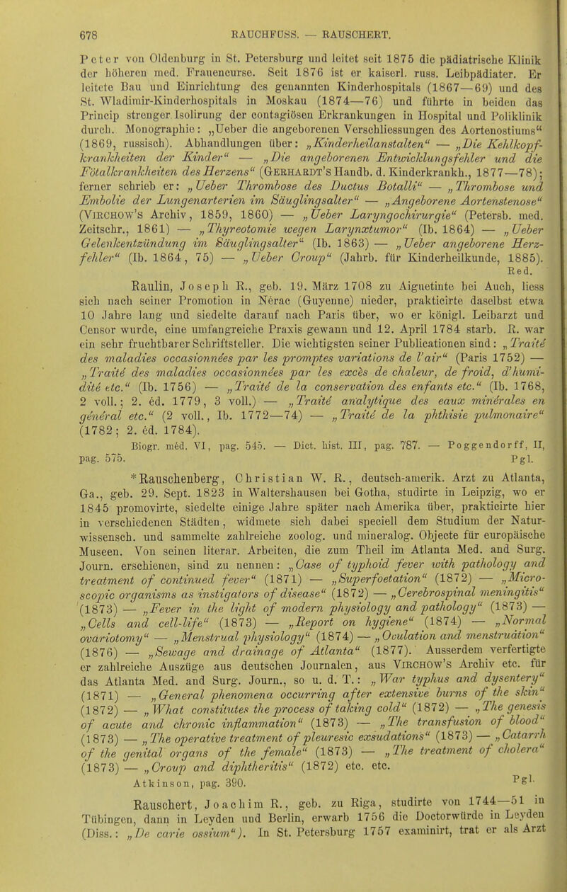 Peter von Oldenburg in Bt. Petersburg und leitet seit 1875 die pädiatrische Klinik der höheren med. Frauencurse. Seit 1876 ist er kaiserl. russ. Leibpädiater. Er leitete Bau und Einrichtung des genannten Kinderhospitals (1867—69) und des St. Wladimir-Kinderhospitals in Moskau (1874—76) und führte in beiden das Princip strenger Isolirung der contagiösen Erkrankungen in Hospital und Poliklinik durch. Monographie : „lieber die angeborenen Verschliessungen des Aortenostiuras (1869, russisch). Abhandlungen über: „Kinderheilanstalten — „Die Kehlkopf- kranlcheiten der Kinder — „Die angeborenen Entwicklungsfehler und die Fötalkrankheiten des Herzens (Gerhardt's Handb. d. Kinderkrankh., 1877—78); ferner schrieb er: „ JJeber Thrombose des Ductus Botalli — „ Thrombose und Embolie der Lungenarterien im Säuglingsalter — „Angeborene Aortenstenose (VmCHOw's Archiv, 1859, 1860) — „lieber Laryngochirurgie (Petersb. med. Zeitschr., 1861) — „Thyreotomie wegen Larynxtumor (Ib. 1864) — „lieber Gelenkentzündung im Säugling sali er (Ib. 1863)— „lieber angeborene Herz- fehler (Ib. 1864, 75) — „lieber Croup (Jahrb. für Kinderheilkunde, 1885). Red. Raulin, Joseph R., geb. 19. März 1708 zu Aiguetinte bei Auch, Hess sich nach seiner Promotion in Nerac (Guyenne) nieder, prakticirte daselbst etwa 10 Jahre lang imd siedelte darauf nach Paris über, wo er königl. Leibarzt und Ceusor wurde, eine umfangreiche Praxis gewann und 12. April 1784 starb. R. war ein sehr fruchtbarer Schriftsteller. Die wichtigsten seiner Publicationen sind: „ Traite des maladies occasionndes par les promptes variations de l'air (Paris 1752) — Trait4 des maladies occasionndes par les exchs de chaleur, de froid^ d'humi- dite etc. (Ib. 1756) — „Traitd de la conservation des enfants etc. (Ib. 1768, 2 voll.; 2. ed. 1779, 3 voll.) — „Traite arialytique des eaux mindrales en general etc. (2 voll., Ib. 1772—74) — „Traiti de la phthisie pulmonaire (1782; 2. ed. 1784). Biogr. m6d. VI, pag. 545. — Dict. liist. III, pag. 787. — Poggendorff, II, pag. 575. Pgl. *Rauscheilberg, Christian W. R., deutsch-amerik. Arzt zu Atlanta, Ga., geb. 29. Sept. 1823 in Waltershausen bei Gotha, studirte in Leipzig, wo er 1845 promovirte, siedelte einige Jahre später nach Amerika über, prakticirte hier in verschiedenen Städten, widmete sich dabei speciell dem Studium der Natur- wissensch, und sammelte zahlreiche zoolog. und mineralog. Objecte für europäische Museen. Von seinen literar. Arbeiten, die zum Theil im Atlanta Med. and Surg. Journ. erschienen, sind zu nennen: „ Gase of typhoid fever with pathology and treatment of continued fever (1871) — „Superfoetation (1872) — „Micro- scojnc organisms as instigators of disease (1872) — „öerebrospinal meningitis (1873) — „Fever in ilie light of modern physiology and pathology (1873) — „Cells and cell-life (1873) — „Report on hygiene (1874) — „Normal ovariotomy — „Menstrual physiology (1874) — „Ooulation and menstruätion (1876) — „Sewage and drainage of Atlanta (1877). Ausserdem verfertigte er zahlreiche Auszüge aus deutschen Journalen, aus ViRCHOw's Ai-chiv etc. für das Atlanta Med. and Surg. Journ., so u. d. T.: „ War typhus and dysentery (1871) — „General phenomena occurring after extensive bums of the skin^ (1872) — „ What constiiutes the process of taking cold (1872) — „The genesis of acute and chronic inflammation (1873) ~ „The transfusion of blood (1873) — „The operative treatment of pleuresic exsudations (1873) — „Catarrh of the genital Organs of the female (1873) — „The treatment of cholera (1873) — „Croup and diphtheritis (1872) etc. etc. Atkiüson, pag. 390. Rauschert, Joachim R., geb. zu Riga, studirte von 1744—51 in Tübingen, dann in Leyden und Berlin, erwarb 1756 die Doctorwürde in Leyden (Diss.: „De carte ossium). In St. Petersburg 1757 examinii-t, trat er als Arzt