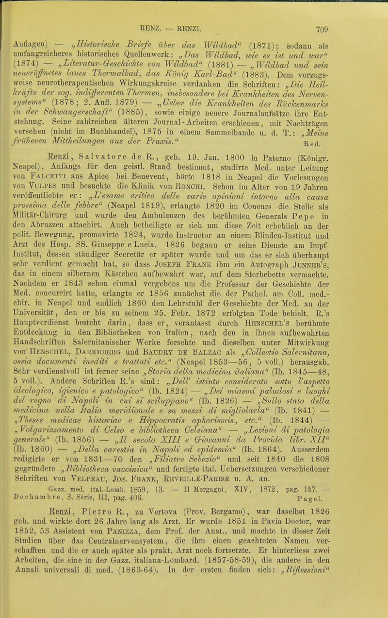 Auflagen) — „Historische Briefe Hier das Wildbad (1871); sodann als umfangreicheres historisches Quellenwerk: „Das Wildbad, wie es ist und war (1874) — „Literatur-Geschichte von Wildbad (1881) — „Wildbad und sein neueröffnetes laues Thermalbad, das König Karl-Bad (1883). Dem vorzugs- weise neurotherapeutischen Wirkungskreise verdanken die Schriften: „Die Heil- kräfte de)' sog. indifferenten Thermen, insbesondere bei Krankheiten des Nerven- systems (1878; 2. Aufl. 1879) — ^^Ueber die Krankheiten des Rückenmarks in der Schwangerschaft (1885), sowie einige neuere Journalaufsätze ihre Ent- stehung. Seine zahlreichen älteren Journal-Arbeiten erschienen, mit Nachträgen versehen (nicht im Buchhandel), 1875 in einem Sammelbande u. d. T.: „Meine früheren Mittheilungen aus der Praxis. Red Renzi, Salvatore de R., geb. 19. Jan. 1800 in Paterno (Königr. Neapel), Anfangs für den geistl. Stand bestimmt, studirte Med. unter Leitung von Falcetti aus Apice bei Benevent, hörte 1818 in Neapel die Vorlesungen von VuLPES und besuchte die Klinik von Ronchi. Schon im Alter von 19 Jahren veröfi'entlicbte er: „L'esame critico delle varie opinioni intorno alla causa prossima delle febbre (Neapel 1819), erlangte 1820 im Concurs die Stelle als Militär-Chirurg und wurde den Ambulanzen des berühmten Generals Pepe in den Abruzzen attachirt. Auch betheiligte er sich um diese Zeit erheblich an der polit. Bewegung, promovirte 1824, wurde Instructor an einem Blinden-Institut und Arzt des Hosp. SS. Giuseppe e Lucia. 1826 begann er seine Dienste am Impf- institut, dessen ständiger Secretär er später wurde und um das er sich überhaupt sehr verdient gemacht hat, so dass Joseph Frank ihm ein Autograph Jenner's, das in einem silbernen Kästchen aufbewahrt war, auf dem Sterbebette vermachte. Nachdem er 1843 schon einmal vergebens um die Professur der Geschichte der Med. concurrirt hatte, erlangte er 1856 zunächst die der Pathol. am Coli, nied.- chir. in Neapel und endlich 1860 den Lehrstuhl der Geschichte der Med. an der Universität, den er bis zu seinem 25. Febr. 1872 erfolgten Tode behielt. R.'s Hauptverdienst besteht darin, dass er, veranlasst durch Henschel's berühmte Entdeckung in den Bibliotheken von Italien, nach den in ihnen aufbewahrten Handschriften Salernitanischer Werke forschte und dieselben unter Mitwirkung von' Henschel, Daremberg und Baudry de Balzac als „ Gollectio Salernitana, ossia documenti inediti e trattati etc. (Neapel 1853—56, 5 voll.) herausgab. Sehr verdienstvoll ist ferner seine „Storia della medicina italiana (Ib. 3 845—48, 5 voll.). Andere Schriften R/s sind: „ Dell' istinto considerato sotto l'aspetto ideologico, igienico e patologieo (Ib. 1824) — „Dei miasmi paludosi e luoghi del regno di Napoli in cui si svilupfano (Ib. 1826) — „Sullo stato della medicina nella Italia meridionale e su mezzi di migliolarla (Ib. 1841) — „Theses medicae historiae e Hippocratis aphorismis, etc. (Ib. 1844) — „ Volgarizzamento di Geisa e bibliotheca Celsiana — „Lezioni di patologia generale (Ib. 1856) — „II secolo XIII e Giovanni da Procida libr. XII (Ib. 1860) — „Della carestia in Napoli ed epidemia (Ib. 1864). Ausserdem redigirte er von 1831—70 den „Filiatre Sebesio und seit 1840 die 1808 gegründete „Bibliotheca vaccinica und fertigte ital. Uebersetzungen verschiedener Schriften von Velpeau, Jos. Frank, Reveille-Parise u. A. an. Gazz. med. ital.-Lomb. 1859, 13. — H Morgagni, XIV, 1872, pag. 157. — Dechambre, 3. Serie, III, pag. 406. Pagel. Renzi, Pietro R., zu Vertova (Prov. Bergamo), war daselbst 1826 geb. und wirkte dort 26 Jahre lang als Arzt. Er wurde 1851 in Pavia Doctor, war 1852, 53 Assistent von Panizza, dem Prof. der Anat., und machte in dieser Zeit Stndien über das Centrainervensystem, die ihm einen geachteten Namen ver- sehaflFten und die er auch später als prakt. Arzt noch fortsetzte. Er hinterliess zwei Arbeiten, die eine in der Gazz. italiana-Lombard. (1857-58-59), die andere in den Annali universali di med. (1863-64). In der ersten finden sich: „Biflessioni