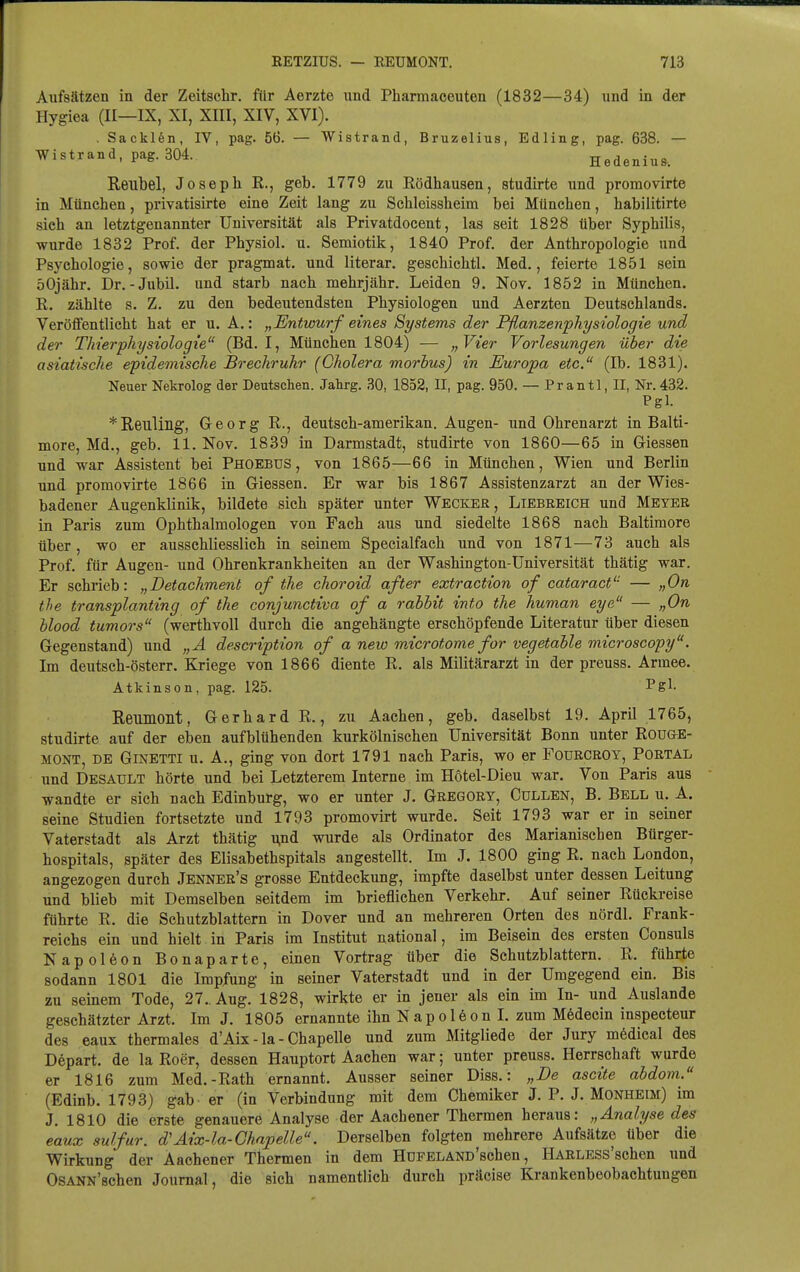 Aufsätzen in der Zeitschr. für Aerzte und Pliarmaceuten (1832—34) und in der Hygiea (II—IX, XI, XIII, XIV, XVI). . Sackifen, IV, pag. 56. — Wistrand, Bruzelius, Edling, pag. 638. — Wistrand, pag. 304. Hedenius. Reubel, Joseph K., geb. 1779 zu Eödhausen, studh-te und promovirte in München, privatisirte eine Zeit lang zu Schieissheim bei München, habilitirte sich an letztgenannter Universität als Privatdocent, las seit 1828 über Syphilis, wurde 1832 Prof. der Physiol. u. Semiotik, 1840 Prof. der Anthropologie und Psychologie, sowie der pragmat. und literar. geschichtl. Med., feierte 1851 sein öOjähr. Dr.-Jubil. und starb nach mehrjähr. Leiden 9. Nov. 1852 in München. R, zählte s. Z. zu den bedeutendsten Physiologen und Aerzten Deutschlands. Veröffentlicht hat er u. A.: „Entwurf eines Systems der Pflanzenphysiologie und der Thierphysiologie (Bd. I, München 1804) — „Vier Vorlesungen über die asiatische epidemische Brechruhr (Cholera morbus) in Europa etc. (Ib. 1831). Neuer Nekrolog der Deutschen. Jalirg. 30, 1852, II, pag. 950. — Prantl, II, Nr.432. Pgl. ^Reulillg, Georg R., deutsch-amerikan. Augen- und Ohrenarzt in Balti- more, Md., geb. 11. Nov. 1839 in Darmstadt, studirte von 1860—65 in Glessen und war Assistent bei Phoebus , von 1865—66 in München, Wien und Berlin und promovirte 1866 in Glessen. Er war bis 1867 Assistenzarzt an der Wies- badener Augenklinik, bildete sich später unter Wecker, Liebreich und Meyer in Paris zum Ophthalmologen von Fach aus und siedelte 1868 nach Baltimore über , wo er ausschliesslich in seinem Specialfach und von 1871—73 auch als Prof. für Augen- und Ohrenkrankheiten an der Washington-Universität thätig war. Er schrieb: „Detachment of the choroid after extraction of cataract'- — „On the transplanting of the conjunctiva of a rabbit into the human eye — „On blood tumors (werthvoll durch die angehängte erschöpfende Literatur über diesen Gegenstand) und „A description of a new mdcrotome for vegetable microscopy. Im deutsch-österr. Kriege von 1866 diente R. als Militärarzt in der preuss. Armee, Atkinson, pag. 125. Ps^- Reumont, Gerhard R., zu Aachen, geb. daselbst 19. April 1765, studirte auf der eben aufblühenden kurkölnischen Universität Bonn unter Rou&E- MONT, de Ginetti u. A., ging von dort 1791 nach Paris, wo er Fourcroy, Portal und Desault hörte und bei Letzterem Interne im Hotel-Dieu war. Von Paris aus wandte er sich nach Edinburg, wo er unter J. Gregory, Gullen, B. Bell u. A. seine Studien fortsetzte und 1793 promovirt wurde. Seit 1793 war er in seiner Vaterstadt als Arzt thätig ^nd wurde als Ordinator des Marianischen Bürger- hospitals, später des Elisabethspitals angestellt. Im J. 1800 ging R. nach London, angezogen durch Jenner's grosse Entdeckung, impfte daselbst unter dessen Leitung und blieb mit Demselben seitdem im brieflichen Verkehr. Auf seiner Rückreise führte R. die Schutzblattern in Dover und an mehreren Orten des nördl. Frank- reichs ein und hielt in Paris im Institut national, im Beisein des ersten Consuls Napoleon Bonaparte, einen Vortrag über die Schutzblattern. R. führie sodann 1801 die Impfung in seiner Vaterstadt und in der Umgegend ein. Bis zu seinem Tode, 27. Aug. 1828, wirkte er in jener als ein im In- und Auslande geschätzter Arzt. Im J. 1805 ernannte ihn N a p o 16 o n L zum M6decin inspecteur des eaux thermales d'Aix - la - Chapelle und zum Mitgliede der Jury mödical des Depart. de la Roer, dessen Hauptort Aachen war; unter preuss. Herrschaft wurde er 1816 zum Med.-Rath ernannt. Ausser seiner Diss.: „De ascite abdoni. (Edinb. 1793) gab er (in Verbindung mit dem Chemiker J. P. J. Monheim) im J. 1810 die erste genauere Analyse der Aachener Thermen heraiis: „Analyse des eaux sulfur. d'Aix-la-Chapelle. Derselben folgten mehrere Aufsätze über die Wirkung der Aachener Thermen in dem HOFELAND'schen, HARLESS'schen und OsANN'schen Journal, die sich namentlich durch präcise Krankenbeobachtungen