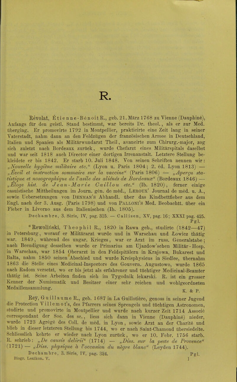 R. Revolat, fitienne-BenoitR., geb. 21.März 1768 zu Vienne (DaupLinö), Anfangs für den geistl. Stand bestimmt, war bereits Dr. theol., als er zur Med. überging. Er promovirte 1792 in Montpellier, prakticirte eine Zeit lang in seiner Vaterstadt, nahm dann an den Feldziigen der französiscben Armee in Deutscbland, Italien und Spanien als Militärwundarzt Theil, avancirte zum Chirurg.-major, zog sich zuletzt nacb Bordeaux zurück, wurde Chefarzt eines Militärspitals daselbst und war seit 1818 auch Director einer dortigen Irrenanstalt. Letztere Stellung be- kleidete er bis 1842. Er starb 10. Juli 1848. Von seinen Schriften nennen wir: „Nouvelle hygiene müitaire etc. (Lyon u. Paris 1804; 2. ed. Lyon 1813) — „£veü et Instruction sommatre sur la Vaccine^' (Paris 1806) -— „Apergu sta- tistique et nosographique de l'asüe des alidnes de Bordeaux (Bordeaux 1846) — „^jloge Mst. de Jean-Marie Gaillou etc. (Ib. 1820), ferner einige casuistische Mittheilungen im Journ. gen. de möd., Leroux' Journal de med. u. A., sowie Uebersetzungen von Denman's Abhandl. über das Kindbettfieber aus dem Engl, nach der 3. Ausg. (Paris 1798) und von Palloni's Med. Beobachtt. über ein Fieber in Livorno aus dem Italienischen (Ib. 1805). Dechambre, 3. Serie, IV, pag. 315. — Callisen, XV, pag. 16; XXXI pag. 425. Pgl. *Rewolinski, Theophil R., 1820 in Rawa geb., studirte (1842—47) in Petersburg, worauf er Militärarzt wurde und in Warschau und Lowicz thätig war. 1849, während des ungar. Krieges, war er Arzt im russ. Geueralstabe; nach Beendigung desselben wurde er Primarius am Ujazdow'schen Militär - Hosp. in Warschau, war 1854 Oberarzt in den Feldspitälern in Krajowa, Bukarest und Balta, nahm 1850 seinen Abschied und wurde Kreisphysicus in Siedice, übernahm 1863 die Stelle eines Medicinal-Inspectors des Gouvern. Augustowo, wurde 1865 nach Radom versetzt, wo er bis jetzt als erfahrener und tüchtiger Medicinal-Beamter thätig ist. Seine Arbeiten finden sich im Tygodnik lekarski. R. ist ein grosser Kenner der Numismatik und Besitzer einer sehr reichen und wohlgeordneten Medaillensammlung. -n- s -n iL, & r, Rey, G-uillaume R., geb. 1687 in La Guillotiere, genoss in seiner Jugend die Protection Villemot's, des Pfarrers seines Sprengeis und tüchtigen Astronomen, studirte und promovirte in Montpellier und wurde nach kurzer Zeit 1714 Associe correspondant der Soc. des sc, liess sich dann in Vienne (Dauphinö) nieder, wurde 1723 Agregö des Coli, de m6d. in Lyon, sowie Arzt an der Charitö und blieb in dieser letzteren Stellung bis 1744, wo er nach Saint-Chamond übersiedelte. Schliesslich kehrte er wieder nach Lyon zurück, wo er 10. Febr. 1756 starb. R. schrieb: „De causis delirii'' (1714) — „Biss. sur la peste de Provence fl721) — ,jDiss. physique h Voccasion du nkgre blanc (Leyden 1744). Dechambre, 3. S6rie, TV, pag. 324. Pgl. Biogr. Lexikon. V. ]