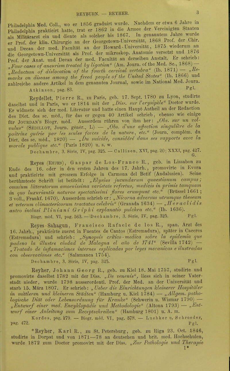 Philadelphia Med. Coli., wo er 1856 graduirt wurde. Nachdem er etwa 6 Jahre in Philadelphia prakticirt hatte, trat er 1862 in die Armee der Vereinigten Staaten als Militärarzt ein und diente als solcher bis 1867. In genanntem Jahre wurde er Prof der klin. Chirurgie an der Georgetown-Universität, 1868 Prof. der Chir. und Decan der med. Faeultät an der Howard - Universität, 1875 wiederum an die Georgetown-Universität als Prof. der mikroskop. Anatomie versetzt und 1876 Prof. der Anat. und Decan der med. Faeultät an derselben Anstalt. Er schrieb: „Four cases of anevrism treated bij Ugation (Am. Journ. of the Med. Sc, 1868)— Reduction of dislocation of the fourtli cervical vertebra (Ib. 1871) — „Ue- marhs on disease among the freed people of the United States (Ib. 1866) und zahlreiche andere Artikel in dem genannten Journal, sowie im National Med. Journ. Atkinson, pag. 83. Reydellet, Pierre R., zu Paris, geb. 17. Sept. 1780 zu Lyon, studirte daselbst und in Paris, wo er 1814 mit der „Diss. sur Verysipele Doctor wurde. Er widmete sich der med. Literatur und hatte einen Haupt-Antheil an der Redaction des Dict. des sc. med., für das er gegen 40 Artikel schrieb, ebenso wie einige für Jouedan's Biogr. med. Ausserdem rühren von ihm her: „Ohs. sur un vol- vulus (Sedillot, Journ. gener., L) — „Obs. d'une afection singulüre de la poitrine guerie par /es seules forces de la nature, etc. (Journ. complem. du Dict. des sc. m6d., 1820) — „Du suicide, considere dans ses rapports avec la worale publique etc. (Paris 1820) u. s. w. Dechambre, 3. Serie, IV, pag. 325. — Callisen, XVI, pag. 20; XXXT, pag. 427. Gr. Reyes (Rejes), Gas par de Los-Fr anco R., geb. in Lissabon zu Ende des 16. oder in den ersten Jahren des 17. Jahrb., promovirte in Evora und prakticirte mit grossem Erfolge in Carmona del Betif (Andalusien). Seine berühmteste Schrift ist betitelt: „Elysius jucundarum quaestionum campus ; omm'um Htteratoruvi amoenissima varietate referlus, medicis in primis tamquam in quo luxuriantis naturae spectatissimi flores erumpunt etc. (Brüssel 1661; 3 voll., Frankf. 1670). Ausserdem schrieb er: „Nicorna adversus utrumque theseum et vetemm climactericorum tractatus celebris (Granada 1634) — „Heraclidis antro inclusi Pliniani Griphi explanatio pulchra etc. (Ib. 1636). Biogr. m6d. VI, pag. 563. — iDechambre, 3. Serie, IV, pag. 325. Pgl. Reyes - Sahagun, Francisco Rafaele de los R., span. Arzt des 16. Jahrb., prakticirte zuerst in Fuentes de Cantos (Estremadura), später in Caceres (Estremadura) und schrieb: „Synopsis critico - medica sobre la epidemia que padeno la illustre ciudad de Malagna el ano de ]741 (Sevilla 1742) — „ Tratado de inßamaci'ones internes esplicadas por leyes mecanicas e ilustradas con observaciones etc. (Salamanca 1754). Dechambre, 3. Serie, IV, pag. 325. Pgl- Reyher, Johann Georg R., geb. zu Kiel 18. Mai 1757, studirte und promovirte daselbst 1782 mit der Diss. „De venenis, Hess sich in seiner Vater- stadt nieder, wurde 1798 ausserordentl. Prof. der Med. an der Universität und starb 15. März 1807. Er schrieb: „ üeber die Einrichtungen kleinerer Hospitäler in mittleren und Jdeineren Städten (Hamburg u. Kiel 1784) — „Ällgem. patho- logische Diät oder Lebensordnung für Kranke (Schwerin u. Wismar 1790) — „Entwurf einer med. Encyklopädie und Methodologie (Altona 1793) — „Ent- wurf einer Anleitung zum Receptschreiben (Hamburg 1801) u. A. m. Kordes, pag. 279. — Biogr. m^tl. VI, pag. 578. — Luebker n. Schroeder, pag. 472. Pgl. *Reylier, Karl R., zu St. Petersburg, geb. zu Riga 23. Oct. 1846, studirte in Dorpat und von 1871—78 an deutschen und brit. med. Hochschulen, ■wurde 1872 zum Doctor promovirt mit der Diss. „Zur Pathologie und Therapie 1*