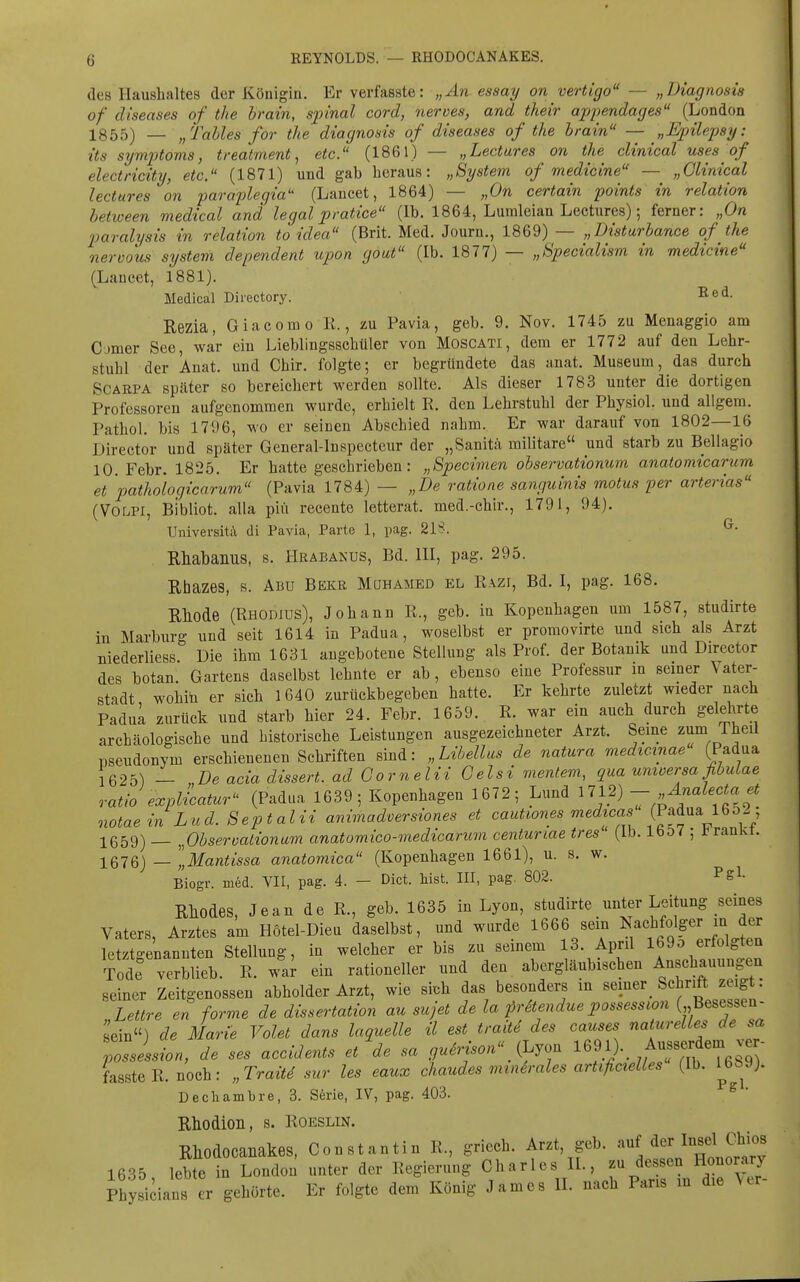 REYNOLDS. — RHODOCANAKES. des Haushaltes der Königin. Er verfasste: „An essay on vertigo — „Diagnosis of diseases of the hrain, S2nnal cord, tierves, and their appendages (London 1855) — „Talles for the diagnosis of diseases of the hrain — „Epilepsy: its Symptoms, treatment, etc. (1861) — „Lectures on the clinical uses of electricity, etc. (1871) und gab heraus: „System of medicine — „Clinical lectures on paraplegia (Lancet, 1864) — „On certain points in relation hetween medical and legal pratice (Ib. 1864, Lumleian Lectures); ferner: „On paralysis in relation to idea (Brit. Med. Journ., 1869) — „Disturbance of the neroous system dependent upon gout (Ib. 1877) — „Specialism in medicine (Lancet, 1881). Medical Directory. Rezia, Giacomo R., zu Pavia, geb. 9. Nov. 1745 zu Menaggio am Corner See, war ein Lieblingsschüler von Moscati, dem er 1772 auf den Lehr- stuhl der Anat. und Chir. folgte; er begründete das anat. Museum, das durch SCÄRPA später so bereichert werden sollte. Als dieser 1783 unter die dortigen Professoren aufgenommen wurde, erhielt R. den Lehrstuhl der Physiol. und allgem. Pathol. bis 1796, wo er seinen Abschied nahm. Er war darauf von 1802—16 Director und später General-lnspecteur der „Sanitä militare und starb zu Bellagio 10. Febr. 1825. Er hatte geschrieben: „Specimen observationum anatomicarum et 'pathologicarum (Pavia 1784) — „De ratione sanguinis motus per arterias (VOLPI, Bibliot. alla piü recente letterat. med.-chir., 1791, 94). Universitä di Pavia, Parte 1, pag. 2IS. ^• Rhabamis, s. Hrabanus, Bd. III, pag. 295. Rhazes, s. Abu Bekr Mühamed el Rvzi, Bd. I, pag. 168. Rhode (Rhodius), Johann R., geb. in Kopenhagen um 1587, studirte in Marburg und seit 1614 in Padua, woselbst er promovirte und sich als Arzt Biederliess Die ihm 1631 angebotene Stellung als Prof. der Botanik und Director des botan. Gartens daselbst lehnte er ab, ebenso eine Professur in seiner Vater- stadt wohin er sich 1640 zurückbegeben hatte. Er kehrte zuletzt wieder nach PaduL zurück und starb hier 24. Febr. 1659. R. war ein auch durch gelehrte archäologische und historische Leistungen ausgezeichneter Arzt. Seine z^m^f^l Pseudonym erschienenen Schriften sind: „Libellas de natura medxcxnae (Padua 56251 — De acia dissert. ad Gornelii Gelsi mentem, qua umoersaßbulae ratio explicatur (Padua 1639 ; Kopenhagen 1672; Lund 1712) - Änalecta et notaein Lud. Septalii animadversiones et cautiones medicas (Padua 16 o-; 1659) _ ^Observationum anatomico-medicarum centunae tres ' (Ib. lbD7 ; trankt. 1676) — „Mantissa anatomica (Kopenhagen 1661), u. s. w. Biogr. med. VII, pag. 4. — Dict. Mst. III, pag. 802. Rliodes, Jean de R., geb. 1635 in Lyon, studirte unter Leitung seines Vaters, Arztes am Hötel-Dieu daselbst, und wurde 1666 sein Nachfolger ^^^^ letztgenannten Stellung, in welcher er bis zu seinem 13. April 169o erfolgten Tode verblieb. R. wai ein rationeller und den abergläubischen Anschauungen seiner Zeitgenossen abholder Arzt, wie sich das besonders in ««P«^ ^^^^^J^^!^^ Lettre en forme de dissertation au sujet de la fräendue possession (,,Besessen- sein) de Marie Volet dans laquelle il est traitd des causes naturelles de sa pZesst, de ses acciäents et% sa gu6rison iJ.jo. l^^l). Aus^^^^^^^^^^ fassteR. noch: „TraÜd sur les eaux chaudes mia6rales artifictelles (Ib. 1^689). Dechambre, 3. S6rie, IV, pag, 403. ^ ' Rhodion, s. Roeslin. Rhodocanakes, Constantin R., griech. Arzt, geb. auf derlnsel Chios 1635 lebte in London unter der Regierung Charles IL, zu dessen Honorary Physidans er gehörte. Er folgte dem König James II. nach Paris in die \er-