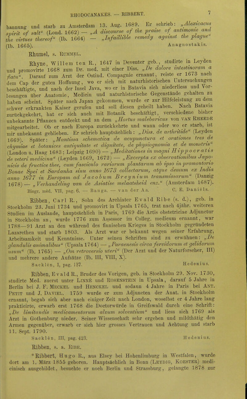 banmmg und starb zu Amsterdam 13. Aug. 1689. Er schrieb: „Alexicacus svirit of sali (Lond. 1662) - „Ä discourse of the fraise of antimome and the virtues thereof (Ib. 1664) - „InfailUble remedy agamst the plague (Ib. 1665). , Anagnostakis. Rhumel, s. Rommel. Rhyne, Willem ten R., 1647 in Deventer geb., studirte in Leyden und promovirte 1668 zum Dr. med. mit einer Diss. „De dolore intestinoram a ßaiu. Darauf zum Arzt der Ostind. Compagnie ernannt, reiste er 1673 nach dem Cap der guten Hoffnung, wo er sich mit naturhistorischen Untersuchungen beschäftigte, und nach der Insel Java, wo er in Batavia sich niederliess und Vor- lesungen über Anatomie, Medicin und naturhistorische Gegenstände gehalten zu haben scheint. Später nach Japan gekommen, wurde er zur Hilfeleistung zu dem schwer erkrankten Kaiser gerufen und soll diesen geheilt haben. Nach Batavia zurückgekehrt, hat er sich auch mit Botanik beschäftigt, verschiedene bisher unbekannte Pflanzen entdeckt und an dem „Hortus malebaricus von van Rheede mitgearbeitet. Ob er nach Europa zurückkehrte und wann oder wo er starb, ist mir'unbekannt geblieben. Er schrieb hauptsächlich: „Diss. de artliritide (Leyden 1669). Später: „Mantissa schematica de acupunctw-a et orationes tres de chymiae et hotanices antiquitate et dignitate, de pliysiognomia et de monstris (London u. Haag 1683 ; Leipzig 1690) — „Meditationes in magni Hipp ocratis de veteri medicina (Leyden 1669, 1672) — „Excerpta ex observationibus Japo- nicis de fructice tliee, cum fasciculo rariorum plantarum ab ipso in promontorio Bonae Spei et Sardanha sinu anno 1673 collectarum, atque demum ex India anno 1677 in Europam ad Jacob um Breynium transmissarum (Danzig 1678)— „Verhandeimg van de Äsiatise melaatsheid enz. (Amsterdam 1687). Biogr. med. VII, pag. 6. — Banga. — van der Aa. C, E. Danie Is. Ribben, Carl R., Sohn des Archiater Evald Ribe (s. d.), geb. in Stockholm 2a. Juni 1734 und promovirt in Upsala 1765, trat nach 4jähr. weiteren Studien im Auslände, hauptsächlich in Paris, 1769 die Artis obstetriciae Adjunctur in Stockholm an, wurde 1776 zum Assessor im Colleg. medicum ernannt, war 1788—91 Arzt an den während des finnischen Krieges in Stockholm gegründeten Lazarethen und starb 1803. Als Arzt war er bekannt wegen seiner Erfahrung, Arbeitsamkeit und Kenntnisse. Unter seinen Schriften sind zu erwähnen: „De glandulis animalibus (Upsala 1764) — „Paraenesis circa fervidorum et gelidorum 2ts'um (Ib. 1765) — „Om retroversio uteri (Der Arzt und der Naturforscher, III) und mehrere andere Aufsätze (Ib. III, VIII, X). Sacklen, I, pag. 137. , Hedenius. Ribben, Evald R., Bruder des Vorigen, geb. in Stockholm 29. Nov. 1730, studirte Med. zuerst unter Linne und Rosenstein in Upsala, darauf 5 Jahre in Berlin bei J. F. Meckel und Henckel und sodann 4 Jahre in Paris bei Ant. Petit und J. Daviel. 1759 wurde er zum Adjuncten der Anat. in Stockholm ernannt, begab sich aber nach einiger Zeit nach London, woselbst er 4 Jahre lang prakticirte, erwarb erst 1768 die Doctorwürde in Greifswald durch eine Schrift: „De limitandis medicamentorum alvum solventium und Hess sich 1769 als Arzt in Gothenburg nieder. Seiner Wissenschaft sehr ergeben uud mildthätig den Armen gegenüber, erwarb er sich hier grosses Vertrauen und Achtung und starb 11. Sept. 1790, Sacklen, III, pag. 423. . Hedenius. Ribben, s. a. Ribe. *Ribbert, Hugo R,, aus Elsey bei Hohenlimburg in Westfalen, wurde dort am 1. März 1855 geboren. Hauptsächlich in Bonn (Leydig, Koester) medi- cinisch ausgebildet, besuchte er noch Berlin und Strassburg, gelangte 1878 zur