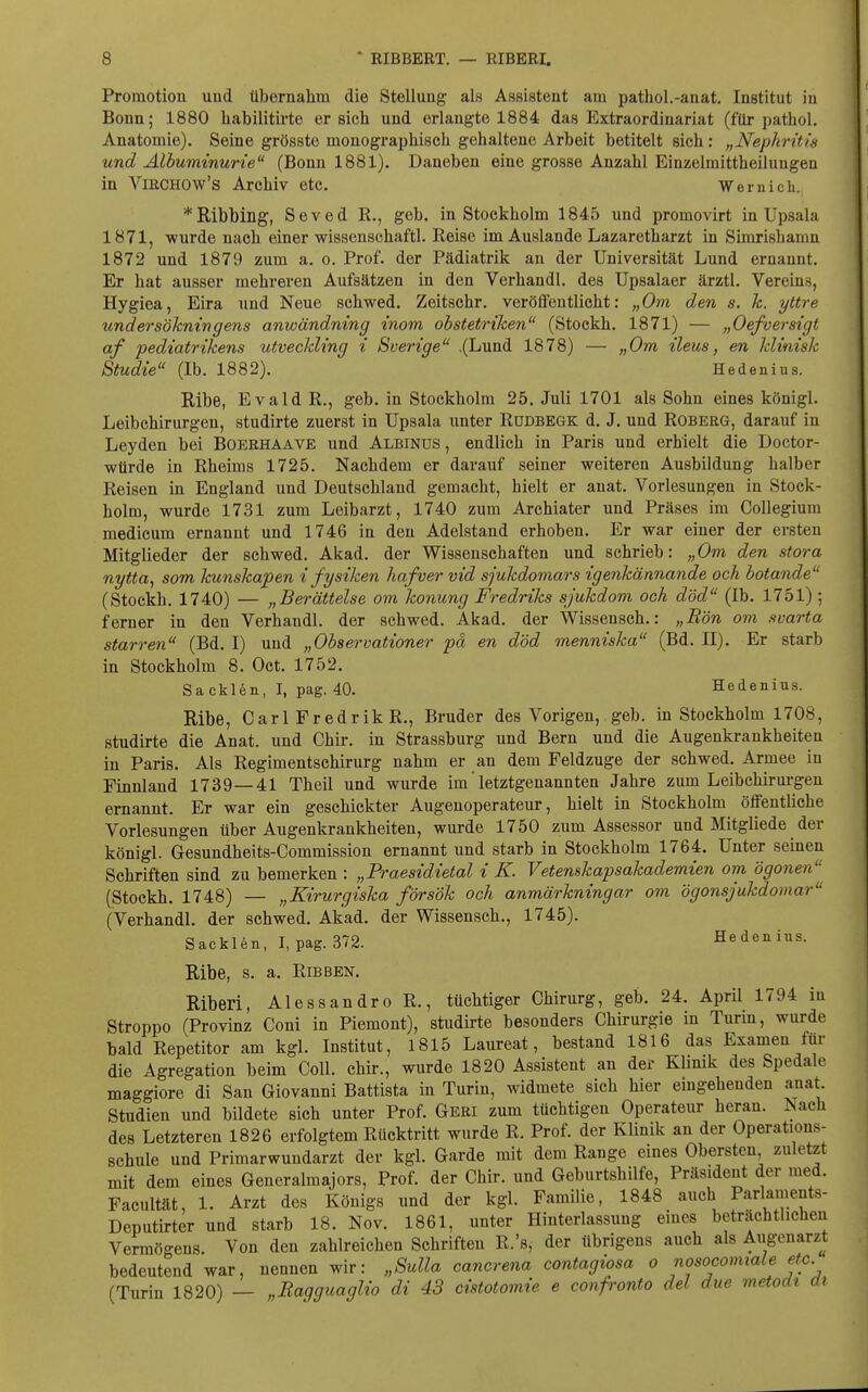 Promotion und übernahm die Stellung als Assistent am pathol.-anat. Institut in Bonn; 1880 habilitii'te ersieh und erlangte 1884 das Extraordinariat (für pathol. Anatomie). Seine grösste monographisch gehaltene Arbeit betitelt sich ; „Nephritis und Albuminurie (Bonn 1881). Daneben eine grosse Anzahl Einzelmittheilungen in ViECHOw's Archiv etc. Wernich. *Ribbillg, Seved R., geb. in Stockholm 1845 und promovirt in Upsala 1871, wurde nach einer wissenschaftl. Reise im Auslande Lazaretharzt in Simrishamn 1872 und 1879 zum a. o. Prof. der Pädiatrik an der Universität Lund ernannt. Er hat ausser mehreren Aufsätzen in den Verhandl. des Upsalaer ärztl. Vereins, Hygiea, Eira und Neue schwed. Zeitschr. veröffentlicht: „Om den s. k. yttre undersökningens anwändning inom obstetriken (Stockh. 1871) — „Oefversigt af pediatrikens utveckling i Sverige ,(Lund 1878) — „Om Heus, en klinisk Studie (Ib. 1882). Hedenius. Ribe, Evald R., geb. in Stockholm 25. Juli 1701 als Sohn eines königl. Leibchirurgen, studirte zuerst in Upsala unter Rüdbegk d. J. und Roberg, darauf in Leyden bei Boerhaave und Albinus, endlich in Paris und erhielt die Doctor- würde in Rheims 1725. Nachdem er darauf seiner weiteren Ausbildung halber Reisen in England und Deutschland gemacht, hielt er anat. Vorlesungen in Stock- holm, wurde 1731 zum Leibarzt, 1740 zum Archiater und Präses im Collegium medicum ernannt und 1746 in den Adelstand erhoben. Er war einer der ersten Mitglieder der schwed. Akad. der Wissenschaften und schrieb: „Om den stora nytta, som kunskapen i fysiken hafver vid sjukdomars igenkännande och botande (Stockh. 1740) — „Berättelse om konung Fredriks sjukdom och död (Ib. 1751) ; ferner in den Verhandl. der schwed. Äkad. der Wissensch.: „Ron om svarta starren (Bd. I) und „Observationer pa en död menniska (Bd. II). Er starb in Stockholm 8. Oct. 1752. Sa eklen, I, pag. 40. Hedenius. Ribe, Carl Fredrik R., Bruder des Vorigen,. geb. in Stockholm 1708, studirte die Anat. und Chir. in Strassburg und Bern und die Augenkrankheiten in Paris. Als Regimentschirurg nahm er an dem Feldzuge der schwed. Armee in Finnland 1739—41 Theil und wurde im letztgenannten Jahre zum Leibchirurgen ernannt. Er war ein geschickter Augenoperateur, hielt in Stockholm öffentliche Vorlesungen über Augenkrankheiten, wurde 1750 zum Assessor und Mitgliede der königl. Gesundheits-Commission ernannt und starb in Stockholm 1764. Unter seinen Schriften sind zu bemerken : „Praesidietal i K. Vetenskapsakademien om ögonen (Stockh. 1748) — „Kirurgiska försök och anmärkningar om ögonsjukdomar (Verhandl. der schwed. Akad. der Wissensch., 1745). Sacklen, I, pag. 372. Hedenius. Ribe, s. a. RiBBEN. Riberi, Alessandre R., tüchtiger Chirurg, geb. 24. April 1794 in Stroppo (Provinz Coni in Piemont), studirte besonders Chirurgie in Turm, wurde bald Repetitor am kgl. Institut, 1815 Laureat, bestand 1816 das Examen für die Agregation beim Coli, chir., wurde 1820 Assistent an der Klinik des Spedale maggiore di San Giovanni Battista in Turin, widmete sich hier eingehenden anat. Studien und bildete sich unter Prof. Geri zum tüchtigen Operateur heran. Nach des Letzteren 1826 erfolgtem Rücktritt wurde R. Prof. der Klinik an der Operations- schule und Primarwundarzt der kgl. Garde mit dem Range eines Obersten zuletzt mit dem eines Generalmajors, Prof. der Chir. und Geburtshilfe, Präsident der med. Facultät, 1. Arzt des Königs und der kgl. Familie, 1848 auch Parlaments- Deputirter und starb 18. Nov. 1861, unter Hinterlassung eines beträchtlichen Vermögens Von den zahlreichen Schriften R.'s, der übrigens auch als Augenarzt bedeutend war, nennen wir: „Sulla cancrena contagiosa o nosocomiale etc (Turin 1820) — „Ragguaglio di 43 cistotomie e confronto del due metodi ai