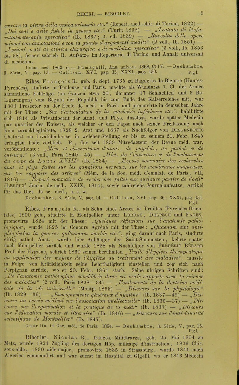 estrare la pietra della vesica orinaria etc. (Repeit. med.-chir. di Torino, 1822) — „Dei seni e delle fistole in gmere etc. (Turin .1832) — „Trattato di Uefa- rottalmoterapia operativa (Ib. 1837; 2. ed. 1839) — „Raccolta delle opere viinoi-i con annotazioni e con la giunta d^argomentiinediti (2 voll., Ib. 1851) — „Lezioni orali di cUnica chirurgica e di medicina operativa (3 voll., Ib. 1853 bis 58), ferner schrieb R. Aufsätze im Repertorio di Torino und Annali universali äi medicina. Union med. 1862, ö. —Fumagalli, Ann. univers. 1868, CCIV. —Dechambre, 3. Serie, V, pag. 13. — Callisen, XVI, pag. 35; XXXI, pag. 430. Pgl. Kibes, Frangois R., geb. 4. Sept. 1765 zu Bagnöres-de-Bigorre (Hautes- Pyrenees), studirte in Toulouse und Paris, machte als Wundarzt 1. Cl. der Armee fiämmtlicbe Feldzüge (im Ganzen etwa 20, darunter 17 Schlachten und 3 Be- lagerungen) vom Beginn der Republik bis zum Ende des Kaiserreiches mit, war 1803 Prosector an der ficole de möd. in Paris und promovirte in demselben Jahre mit der These: „Sur Varticulation de la mdchoire infSrieure etc., habilitirte sich 1814 als Privatdocent der Anat. und Phys. daselbst, wurde später Medecin par quartier des Kaisers, als welcher er den Papst nach seiner Freilassung nach Rom zurückbegleitete, 1828 2. Arzt und 1837 als Nachfolger von Desgenettes Chefarzt am Invalidenhause, in welcher Stellung er bis zu seinem 21. Febr. 1845 erfolgten Tode verblieb. R., der seit 1839 Mitredacteur der Revue med. war, veröffentlichte: „M4m. et observations d'anat., de physiol., de pathol. et de Chirurg. (3 voll., Paris 1840—45) — „Eist, de l'ouverture et de l'embaument du Corps de Louis XVIII (Ib. 1834) — „Expose sommaire des recherches anat. et phys. faites sur les ganglions nerveux, sur les memhranes muqueuses, 9ur les rapports des artlres (M6m. de la Soc. med. d'emulat. de Paris, VII, 1816) — „Expos6 sommaire de recher ches faites sur quelques parties de Voeil (Leroux' Journ. de m6d., XXIX, 1814), sowie zahlreiche Journalaufsätze, Artikel für das Dict. de sc. med., u. s. w. Dechambre, 3. S6rie, V, pag. 14. — Callisen, XVI, pag. 36; XXXI, pag 431. Pgl. Ribes, Frangois R., als Sohn eines Arztes in Truillas (Pyrönees-Orien- tales) 1800 geb., studirte in Montpellier unter Lordat , Delpech und Fages, promovirte 1824 mit der These: „Quelques rSflexions sur Vanatomie patho- logique, wurde 1825 im Concurs Agregö mit der These: „Quaenam sint anti- phlogistica in genere: quibusnam morbis etc.., ging darauf nach Paris, studirte eifrig pathol. Anat., wurde hier Anhänger der Saint-Simonisten , kehrte später nach Montpellier zurück und wurde 1828 als Nachfolger von Fäederic Berard Prof. der Hygiene, schrieb 1860 seinen berühmten „Traite dliygihne thdrapeutique ou application des moyens de Vhygiene au traitement des maladies, musste in Folge von Kränklichkeit seine Lehrthätigkeit einstellen und zog sich nach Perpignan zurück, wo er 20. Febr. 1864 starb. Seine übrigen Schriften sind: „De Vanatomie pathologique considirde dans ses vrais rapports avec la science des maladies (2 voll., Paris 1828—34) — „Fondements de la doctrine mddi- cale de la vie universelle (Montp. 1835) — „Discours sur la physiologie (Ib. 1829—36) — „Enseignements gi.n4.raux d'hygüne (Ib. 1837—49) — „Dis- cours au cercle midical sur Vassociation intellectuelle (Ib. 1836—37) — „Dis- cours sur VOrganisation et la pratique de la mid. (Ib. 1838) — „Discours sur l'Sducation morale et Uttdraire (Ib. 1846) — „Discours sur Vindividualiti scientifique de Montpellier (Ib. 1847). Gnardia in Gaz. m6d. de Paris. 1864. — Dechambre, 3. S6rie, V, pag. 15. Pgl. Riboulet, Nicolas R., französ. Militärarzt, geb. 25. Mai 1804 zu Metz, wurde 1824 Zögling des dortigen Höp. militaire d'instructiou, 1826 Chir. sous-aide, 1830 aide-major, promovirte 1835 in Strassburg, wurde 1841 nach Algerien commandirt und war zuerst im Hospital zu Gigelli, wo er 1843 M6decin