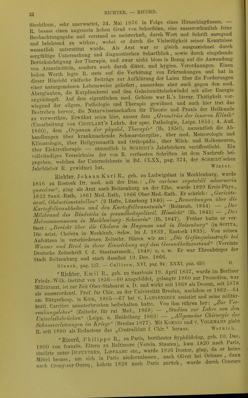 RICHTEE. — EICOED. Siechtbura, sehr unerwartet, 24. Mai 1876 in Folge eines Hirnschlagflusses — R besass einen ungemein boben Grad von Scbarfsinn, eine ausserordentlich feine Beobachtungsgabe und verstand es meisterhaft, durch Wort und Schrift anregend und belehrend zu wirken, wobei er durch die Vielseitigkeit seiner Kenntnisse wesentlich unterstützt wurde. Als Arzt war er gleich ausgezeichnet durch sorgfältige Untersuchung und diagnostischen Scharfblick, sowie durch eingehende Berücksichtigung der Therapie, und zwar nicht bloss in Bezug auf die Anwendung von Arzneimitteln, sondern auch durch diätet. und hygien. Verordnungen. Einen hohen Werth legte R. stets auf die Verhütung von Erkrankungen und bat m dieser Hinsicht vielfache Beiträge zur Aufklärung der Laien über die Forderungen einer naturgemässen Lebensweise geliefert, ausserdem aber auch gegen den med. Aber°-Iauben die Kurpfuscherei und den Geheimmittelschwindel mit aller Energie angekämpft.' Auf dem eigentlichen med. Gebiete war R.'s literar. Thätigkeit vor- wieo-end der allgem. Pathologie und Therapie gewidmet und auch hier trat das Bestreben hervor, die Naturwissenschaften für Theorie und Praxis der Heilkunde zu verwerthen. Erwähnt seien hier, ausser dem „Grundriss der inneren Khmk (Umarbeitung von Choulant's Lehrb. der spec. Pathologie, Leipz. 1853; 4. Aufl. 1860) dem „Organon der physiol. Therapie (Ib. 1850), namentlich die Ab- handlungen über krankmachende Schmarotzerpilze, über med. Meteorologie und Klimatologie, über Heilgymnastik und Orthopädie, über Milch- und Molkencui^n, über Elektrotherapie — sämmtlich in Schmidt's Jahrbüchern veröffentlicht. Ein vollständiges Verzeichniss der von R. verfassten Schriften ist dem Nachrufe bei- gegeben, welchen der Unterzeichnete in Bd. CLXX, pag. 374, der Schmidt sehen Jahrbücher R. gewidmet hat. Winter. RicMer, Johann Karl R., geb. zu Ludwigslust in Mecklenburg, wurde 1816 zu Rostock Dr. med. mit der Diss.: „De carbone vegetabiU adversaria nuaedam ging als Arzt nach Boitzenburg an der Elbe, wurde 1829 Kreis-Phys., 1832 Sanit-Rath, 1861 Med.-Rath, 1866 Ober-Med.-Rath. Er schrieb: „Gerichts- ärztl. Obductwnstabellen (2 Hefte, Lüneburg 1840) - „Bemerkungen über die Kartofelkrankheüen und den Kartoffelbranntwem (Boitzenb. 18^:4) — „Der Milzbrand des Bindviehs in gesundheitspoUzeil. Hinsicht (Ib. 1845) — „Va? Eeheammenwesen in Mecklenburg - Schwerin^ (Ib. 1847) Früher hatte er ver- fasst • ,Bericht über die Cholera in Hagenau und in Boizenburg (m Spitta, Die asiat. Cholera in- Mecklenb. - Schw. im J. 1832, Rostock 1833). Von seinen Aufsätzen in verschiedenen Zeitschr. führen wir an: „Die Gefängnisstrafe bei Wasser vnd Brod in ihrer Einwirkung auf den Gesundheitszustand (Vereinte Deutsche Zeitschrift f. d. Staatsarzneik., 1848) u. s. w. Er war Ehrenbürger der Stadt Boitzenburg und starb daselbst 19. Dee. 1866. Blanck, pag. 137. - Callisen, XVI, pag. 94; XXXI, pag. 450. G- * Richter Emil R., geb. zu Saarlouis 19. April 1837, wurde im Berliner Friedr.-Wilh.-lnstitut von 1856-60 ausgebildet, gelangte 1860 zur Promotion war Militärarzt, ist zur Zeit Ober-Stabsarzt a. D. und wirkt seit 1868 als Docent seit 18/b als ausserordentl. Prof. für Chir. an der Universität Breslau, nachdem er 1862-64 am Bürgerhosp. in Köln, 1865-67 bei v. Langenbeck assistirt und seine militar- ärztl Carriere ununterbrochen beibehalten hatte. Von ihm rühren her: „Zur \ er- renkungslehre (Zeitschr. für rat Med., 1868) - „Studien zur Lehre von den Unierleibsbrüchen (Leipz. u. Heidelberg 1869) - „Allgemeine Chirurgie de^ Schussverletzungen L Kriege (Breslau 1877). Mit KOEXIG und v. Volkmann giebt R. seit 1880 als Redacteur das „Centralblatt f. Chir. heraus. Wermcli. *Ricord, Philippe R., zu Paris, berühmter Syphilidolog, geb. 10. Dec. 1800 von französ. Eltern zu Baltimore (Verein. Staaten), kam 1820 nach Paris, studirte unter DUPDYTREN, Liskkanc etc., wurde 1826 ^J^^tor, gjg, da er keine Mittel besass, um sich in Paris niederzulassen, nach Olivet bei Orleans , dann na!rc7mfy-surOurcq, kehrte 1828 nach Paris zurück, wurde durch Concurs