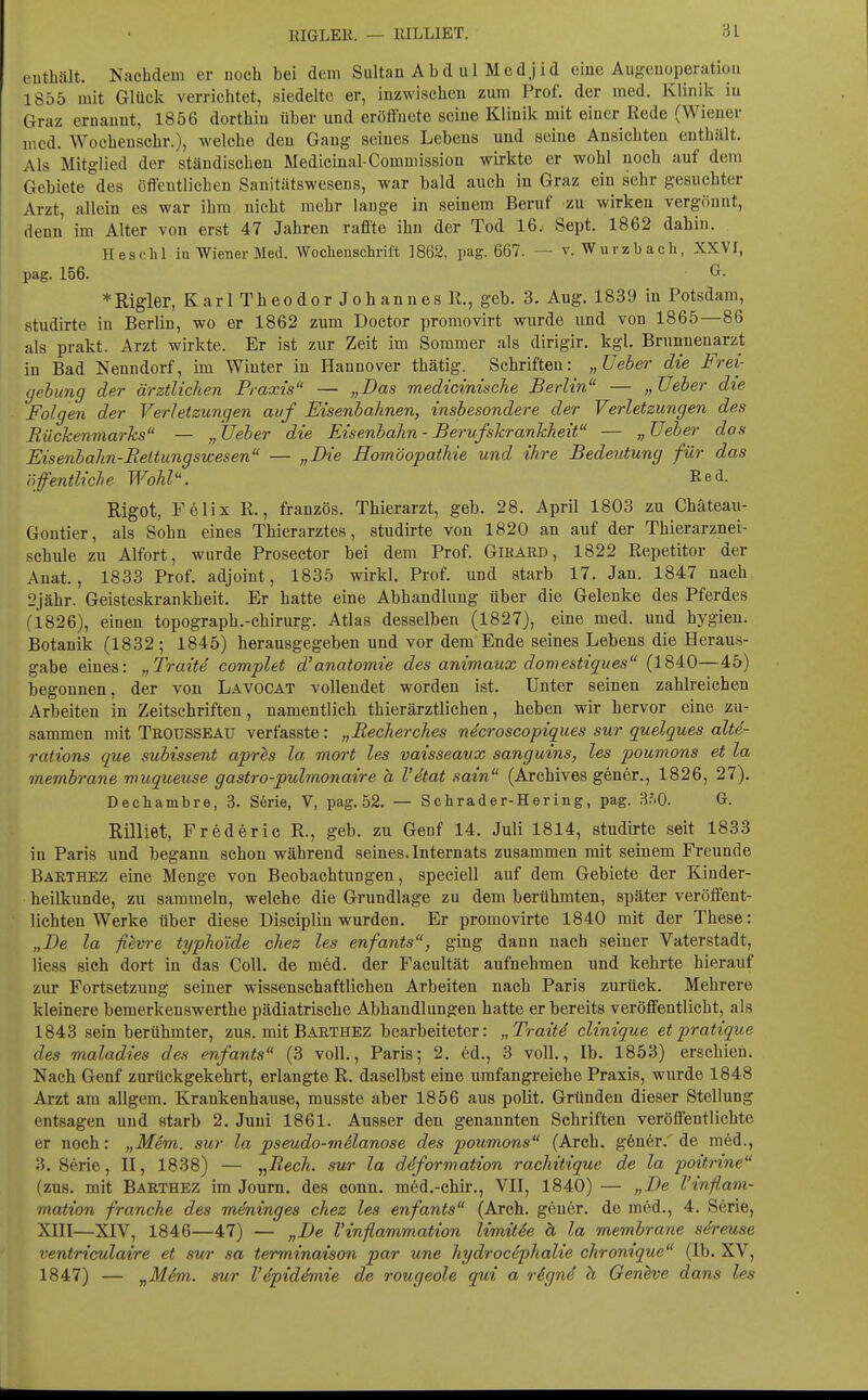 I RIGLEE. — KILLIET. enthält. Nachdem er noch bei dem Sultan Ab d ul Med jid eine Augenoperation 1855 mit Glück verrichtet, siedelte er, inzwischen zum Prof. der med. Klinik in Graz ernannt, 1856 dorthin über und eröffnete seine Klinik mit einer Rede (Wiener med. Wochenschr.), welche den Gang seines Lebens und seine Ansichten enthält. Als Mitglied der ständischen Medicinal-Commission wirkte er wohl noch auf dem Gebiete des öffentlichen Sanitätswesens, war bald auch in Graz ein sehr gesuchter Arzt, allein es war ihm nicht mehr lange in seinem Beruf zu wirken vergönnt, denn im Alter von erst 47 Jahren raffte ihn der Tod 16. Sept. 1862 dahin. Heschl iu Wiener Med. Wochenschrift 1862, pag. 667. — v. Wu rzb ach, XXVI, pag. 156. ^^ *Rigler, Karl Theodor Johannes R., geb. 3. Aug. 1839 in Potsdam, studirte in Berlin, wo er 1862 zum Doctor promovirt wurde und von 1865—86 als prakt. Arzt wirkte. Er ist zur Zeit im Sommer als dirigir. kgl. Brunnenarzt in Bad Nenndorf, im Winter in Hannover thätig. Schriften: „lieber die Frei- gehung der ärztlichen Praxis — „Das medicinische Berlin — „ Ueber die Folgen der Verletzungen auf Eisenhahnen, insbesondere der Verletzungen des Eückenmarks — „ Ueber die Eisenbahn - Berufskrankheit — „ Veber dos Eisenbahn-Rettungswesen — „Die Homöopathie und ihre Bedeutung für das öffentliche Wohl. Red. Rigot, Felix R., französ. Thierarzt, geb. 28. April 1803 zu Chäteau- Gontier, als Sohn eines Thierarztes, studirte von 1820 an auf der Thierarznei- schule zu Alfort, wurde Prosector bei dem Prof. Girard, 1822 Repetitor der Anat., 1833 Prof. adjoint, 1835 wirkl. Prof. und starb 17. Jan. 1847 nach 2jähr. Geisteskrankheit. Er hatte eine Abhandlung über die Gelenke des Pferdes (1826), einen topograph.-Chirurg. Atlas desselben (1827), eine med. und hygieu. Botanik (1832; 1845) herausgegeben und vor dem Ende seines Lebens die Heraus- gabe eines: „Traite complet d'anatoinie des animaux dornestiques (1840—45) begonnen, der von Lavocat vollendet worden ist. Unter seinen zahlreichen Arbeiten in Zeitschriften, namentlich thierärztlichen, heben wir hervor eine zu- sammen mit TßOUSSEAU verfasste: „Recherches necroseopiques sur quelques alte- rations que subissent aprls la mort les vaisseavx sanguins, les poumons et la membrane muqueuse gastro-pulmonaire h Vdtat sain (Archives gener., 1826, 27). Dechambre, 3. Serie, V, pag. 52. — Schräder-Hering, pag. 3r.O. G. Rilliet, Frederic R., geb. zu Genf 14. Juli 1814, studirte seit 1833 in Paris und begann schon während seines. Internats zusammen mit seinem Freunde Barthez eine Menge von Beobachtungen, speciell auf dem Gebiete der Kinder- heilkunde, zu sammeln, welche die Grundlage zu dem berühmten, später veröffent- lichten Werke über diese Disciplin wurden. Er promovirte 1840 mit der These: „De la fiivre typhoide chez les enfants, ging dann nach seiner Vaterstadt, liess sieh dort in das Coli, de med. der Facultät aufnehmen und kehrte hierauf zur Fortsetzung seiner wissenschaftlichen Arbeiten nach Paris zurück. Mehrere kleinere bemerkenswerthe pädiatrische Abhandlungen hatte er bereits veröffentlicht, als 1843 sein berühmter, zus. mit Barthez bearbeiteter: „Traite clinique et pratique des maladies des enfants (3 voll., Paris; 2. ed., 3 voll., Ib. 1853) erschien. Nach Genf zurückgekehrt, erlangte R. daselbst eine umfangreiche Praxis, wurde 1848 Arzt am allgem. Krankenhause, musste aber 1856 aus polit. Gründen dieser Stellung entsagen und starb 2. Juni 1861. Ausser den genannten Schriften veröffentlichte er noch: „Mim. sur la pseudo-melanose des poumons (Arch. g6ner. de med., 3. Serie, H, 1838) — „Rech, sur la ddformation rachitique de la poitrine (zus. mit Barthez im Journ. des conn. med.-chir., VH, 1840) — „De l'inflam- mation franche des mdninges chez les enfants (Arch. gener. de m6d., 4. Serie, Xni—XIV, 1846—47) — „De Vinflammation limitee ä la membrane st^reuse ventriculaire et sur sa terminaison par une hydrocephalie chromque (Ib. XV, 1847) — „M6m. sur l'dpiddmie de rougeole qui a rignd h Oenhve dans les