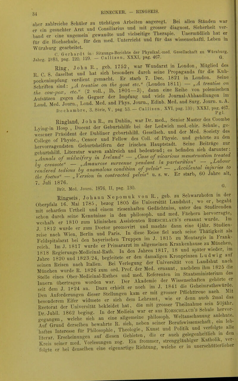 aber zahlreiche Schüler zu tüchtigen Arbeiten angeregt. Bei allen Ständen war er ein oeauchter Arzt und Consiliarius und mit grosser diagnost. Sicherheit ver- band er eine ungemein' gewandte und vielseitige Therapie. Unermüdlich hat er für die Hochschule, für den med. Unterricht und für das wissenschaftl. Leben in Wiirzburg gearbeitet. C Gerhardt in- Sitzungs-Bericlite der Physikal.-med. Gesellschaft zu Wtirzburg. Jahrg. im, pag. 120, 129. - Callisen. XXXI, pag. 467. G. Rinff John R., geb. 1752, war Wundarzt in London, Mitglied des R C S daselbst und hat sich besonders durch seine Propaganda für die Kuh- nockenimpfung verdient gemacht. Er starb 7. Dec. 1821 in London. Seine Schriften sind: „A treatise on the gout etc. (London 1811) - „A treatue on the cow-pox, etc. (2 voll., Ib. 1801-3), dann eine Reihe von polemischen Aufsätzen gegen die Gegner der Impfung und viele Journal-Abhandlungen im Loud Med Journ., Lond. Med. and Phys. Journ., Edinb. Med. and Surg. Journ. u. A. Dcchambre, 3. Serie, V, pag 53.- Callisen, XVI, pag. 130; XXXI, paM^67. Ringland, J o h n R., zu Dublin, war Dr. med., Senior Master des Coombe Lviuft--in Hosp , Docent der Geburtshilfe bei der Ledwich med.-chir. Schule, ge- wesener Präsident der Dubliner geburtshilfl. Gesellsch. und der Med. Society des College of Physic, Censor und Fellow des Coli, of Physic. und gehörte zu den hervorragendsten Geburtshelfern der irischen Hauptstadt. Seine Beitx-äge zur ffcburtshilfl. Literatur waren zahlreich und bedeutend; es befinden sich darunter: Annais of midwifery in Ireland - „Oase of vicarioas menstruation treated Ix, creasote — „Amaurose survenue pendant la parturitwn — „Laöour rendered tedious hy anomalous condition of pelvis - „Accidental injunes to the foetus — „Version in contracted pelvis u. s. w. Er starb, 60 Jahre alt, 7. Juli 1876. Brit. Med. Journ. 1876, II, pag. 130. Rinffseis, Johann Nepomuk von R., geb. zu Schwarzhofen in der Oberofalz 16 Mai 1785, bezog 1805 die Universität Landshut, wo er begabt mit scharfem Urtheil und einem riesenhaften Gedächtniss, unter den Studu-enden schon durch seine Kenntnisse in den philosoph. und med lächern nervorrag e, weshalb er 1810 zum klinischen Assistenten ROESCHLAUB S ernannt wurde Im J 1812 wurde er zum Doctor promovirt und machte dann eme 4jähr Studien- reise nach Wien, Berlin und Paris. In diese Reise üe\ ^uch se.ne Thätigkei als Feldspitalarzt bei den bayerischen Truppen im J. 1815 zu Montargis ^^^t reich Im J 1817 wurde er Primararzt im allgemeinen Krankenhause zu München, 1818 Regie^ungs-Medicinal-Rath. In den Jahren 1817, 18 und später wieder, im Jahre 1820 und 1823/24, begleitete er den damaligen Kronprinzen Ludwig aut seinen Reisen nach Italien. Bei Verlegung der Universität von Landshut nach München wurde R. 1826 zum ord. Prof. der Med. ernannt, nachdem ihm 1825 die Stelle eines Ober-Medicinal-Rathes und med. Referenten im Staatsminister.um des Innern übertragen worden war. Der Akademie der Wissenschaften gehörte er sdt dem J. 1824 au. Dazu erhielt er noch im J. 1841 die Geheimrathswurd Den Anforderungen dieser Stellungen kam er mit grosser Pflichttreue nacL Mi besonderem Eifer widmete er sich dem Lehramt, wie er denn auch 2mal das Rectorat der Universität bekleidet hat, die mit grosser Theilnahme sein öOjahi. Dr-Jubil. 1862 beging. In der Medicin war er aus Robschlaüb s Schule he vor gegangen, welche sich an eine allgemeine philosoph. Weltanschauung anlehnte Au( Grund derselben bewahrte R. sich, neben seiner Berufswissenschaft ein leb- t^^ftes Interesse für Philosophie, Theologie, Koinst und Politik -d ver^^^^^^^ le literar Erscheinungen auf diesen Gebieten, die er auch gelegenheitlicli in dui Kr h sdnrmed. Vorlesungen zog. Ein frommer, strenggläubiger Ka hoUk ver- mZ er bei denselben eine eigenartige Richtung, welche er in unerschütterlicher