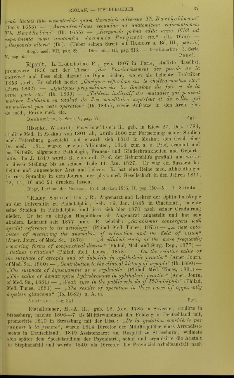 venis lacteis tarn mesentericis quam thoracicis adversus Th. B artholinum (Paris 1653) — „Aniviadversiones secundae ad anatormcam reformationem Th. Bartholini (Ib. 1655) — „Responsio prima^ edita^^ anno 1652 ad experimenta nova anatomica Joannis Pecqueti etc. (Ib. 1655) — „Responsio altera (Ib.). (Ueber seinen Streit mit HabicOT s. Bd. III, pag. 5.) Biogr m6d. VII, pag. 23. — Dict. bist. III, pag. 813. — Dechambre, 3. Serie, V, pag. 55. Pag«^- Ripault, L. H.-Antoine R., geb. 1807 in Paris, studirte daselbst, promovirte 1836 mit der These: „Sur l'amincissement des parois de^ la matrice und Hess sich darauf in Dijon nieder, wo er als beliebter Praktiker 1856 starb. Er schrieb noch: „Quelques reflexinns sur le choUra-morbus etc. (Paris 1832) — „Quelques propositions sur les fonctions du foie et de la veine porte etc. (Ib. 1839) — „Tableau indicatif des maladies qui peuvent^ motiver l'ahlativn en totalitd de l'os maxillaire superieur et de Celles qui ne motivent pas cette Operation (Ib. 1847), sowie Aufsätze in den Arch. gen. de med., Revue med. etc. Dechambre, 3. Serie, V, pag. 57. Pgl- Risenko, Wassilj PawlowitschR., geb. in Kiew 27. Dec. 1784, studirte Med. in Moskau von 1801 ab, wurde 1806 zur Fortsetzung seiner Studien nach Petersburg geschickt und erwarb sich 1810 in Moskau den Grad eines Dr. med. 1811 wurde er zum Adjuncten, 1814 zum a. o. Prof. ernannt und las Diätetik, allgemeine Pathologie, Frauen- und Kinderkrankheiten und Geburts- hilfe. Im J. 1819 wurde R. zum ord. Prof. der Geburtshilfe gewählt und wirkte in dieser Stellung bis zu seinem Tode 11. Jan. 1827. Er war ein äusserst be- liebter und angesehener Arzt und Lehrer. R. hat eine Reihe med. Abhandlungen (in russ. Sprache) in dem Journal der phys.-med. Gesellschaft in den Jahren 1811, 12, 14, 16 imd 21 drucken lassen. Biogr. Lexikon der Moskauer Prof. Moskaii 1855, II, pag. 350—51. L. Stieda. *Risley, Samuel DotyR., Augenarzt und Lehrer der Ophthalmoskopie an der Universität zu Philadelphia, geb. 16. Jan. 1845 in Cincinnati, machte seine Studien in Philadelphia und Hess sieh hier 1870 nach seiner Graduirung nieder. Er ist an einigen Hospitälern als Augenarzt angestellt und hat sein akadem. Lehramt seit 1877 inne. R. schrieb: „Strabismus convergens loith special reference to its aetiology (Philad. Med. Times, 1873) — „A new Opto- meter of measuring the anomalies of refraction and the field of vision (Amer. Journ. of Med. Sc, 1875) — „A clinical study of the more frequently occurring forms of eonjunctival disease (Philad. Med. and Surg. Rep., 1877) — „Retinal irritation (Philad. Med. Times, 1878) — „On the relative value of the sulphate of atropia and of duboisia in Ophthalmie practice^'' (Amer. Journ. of Med. Sc, 1880) — „ Contribution to the clinical history of myopia (Ib. 1880) — „The sulphate of hyoscyamine as a mydriatic (Philad. Med. Times, 1881) — „The value of homatropine hydrobromate in Ophthalmie practice (Amer. Journ. of Med. Sc, 1881) — „ Weak eyes in the public schools of Philadelphia (Philad. Med. Times, 1881) — „llie results of Operation in three cases of apparently hopeless glaucoma (Ib. 1882) u. A. m. Atkinson, pag. 241. Pgl- Ristelhlieber, M.-A. R., geb. 12. Nov. 1785 in Saverne, studirte in Strassburg, machte 1806—7 als Militärwundarzt den Feldzug in Deutschland mit, promovirte 1810 in Strassburg mit der Diss.: „De la gestation considiree par rapport h la femme, wurde 1814 Director der Militärspitäler eines Arrondisse- ments in Deutsehland, 1819 Assistenzarzt am Hospital zu Strassburg, widmete sich später dem Specialstudium der Psychiatrie, schuf und organisirte die Anstalt in Stephansfeld und wurde 1840 als Director der Provinzial-Arbeitsanstalt nach