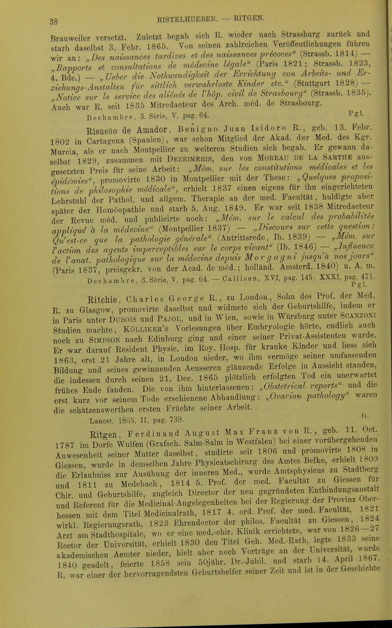 Brauweilor versetzt. Zuletzt begab sich R. wieder nach Strassburg zurück und starb daselbst 3. Febr. 1865. Von seinen zahlroichen Veröffentlichungen führen wir an- Des naissances tardives et des naissances jjrScoces (Strassb. 1814) — Rapports et conmltations de mUecine Ugale (Paris 1821; Strassb. 1823, 4 Bde) — Ueher die Nothwendigheit der Errichtung von Arbeits- und m-- ziehunqs-Anstalten für sittlich verwahrloste Kinder etc. (Stuttgart 1828) - Notice sur le Service des aliiais de l'höp. civil de Strasbourg (Strassb. 1835j. Auch war R. seit 1835 Mitredacteur des Arch. med. de Strasbourg. Dechambre, 3. S6rie, V, pag. 64. Pgl- Risuefio de Amador, Benigno Juan Isidoro R., geb. 13. Febr. 1802 in Oartagena (Spanien), war schon Mitglied der Akad. der Med. des Kgr. Murcia als er nach Montpellier zu weiteren Studien sich begab. Er gewann da- selbst 1829, zusammen mit Dkzbimeris, den von Moreau de la Saethe aus- gesetzten Preis für seine Arbeit: „Mim. sur les constitutions medicales et les %iddmies, promovirte 1830 in Montpellier mit der These: „Quelques proposi- tions de philosophie mddicale, erhielt 1837 einen eigens für ihn eingerichteten Lehrstuhl der Pathol. und allgem. Therapie an der med. Facultät, huldigte aber später der Homöopathie und starb 5. Aug. 1849. Er war seit 1838 Mitredacteur der Revue m6d. und publicirte noch: „Mem. sur le calcul des probabilites appliqud h la medecine (Montpellier 1837) — „Discours sur cette question: Qu'est-ce que la pathologie generale (Antrittsrede, Ib. 1839) — „Mdm. sur Vaction des agents imperceptibles sur le corps vivant (Ib. 1846) — „Influence de l'anat. pathologigue sur la mddecine depuis Morgagni jusqu'a nosjours (Paris 1837, preisgekr. von der Acad. de med.; hoUänd. Amsterd. 1840) u. A. m. Dechambre, 3.S6rie, V, pag. 64. — CaUisen, XVI, pag. 145; XXXI, pag. 471. Pgl. RitcMe, Charles George R., zu London, Sohn des Prof. der Med. R zu Glasgow, promovirte daselbst und widmete sich der Geburtshilfe, indem er in Paris unter DUBOIS und Pajol, und in Wien, sowie in Würzburg unter Scanzoni Studien machte, Kölliker's Vorlesungen über Embryologie hörte, endlich auch noch zu Simpson nach Edinburg ging und einer seiner Privat-Assistenten wurde Er war darauf Resident Physic. im Roy. Hosp. für kranke Kinder und liess sich 1863 erst 21 Jahre alt, in London nieder, wo ihm vermöge semer umfassenden Bildung und seines gewinnenden Aeusseren glänzende Erfolge in Aussicht standen die indessen durch seinen 21. Dec. 1865 plötzlich erfolgten Tod em unerwartet frühes Ende fanden. Die von ihm hinterlassenen: „Obstetrical reports und die erst kurz vor seinem Tode erschienene Abhandlung: „Ovarian pathology waren die schätzenswerthen ersten Früchte seiner Arbeit. ; Lancet. 1865, II, pag. 739. Ritffen, Ferdinand August Max Franz von R., geb. U. Oct. 1787 im Dorfe Wulfen (Grafsch. Salm-Salm in Westfalen) bei einer vorübergehenden Anwesenheit seiner Mutter daselbst, studirte seit 1806 und P^om^^^^t^ Glessen, wurde in demselben Jahre Physicatschirurg des Amtes Belke, ^rhidt 80.^ die Erlaubniss zur Ausübung der inneren Med., wurde Aratsphysicus zu Stadtberg und 1811 zu Medebach, 1814 5. Prof. der med. Facultät zu Glessen für Chir. und Geburtshilfe, zugleich Director der neu gegründeten Entbindungsanstalt und Referent für die Medicinal-Angelegenheiten bei der Regierung der Provinz Ober- hessen mit dem Titel Medicinalrath, 1817 4. ord Prof^ ^^'.r^-^'1^' wirkl. Regierungsrath, 1823 Ehrendoctor der philos. Facultät zu Glessen 1824 Arzt am Stadthospitale, wo er eine med.-chir. Klinik errichtete war v« 1826- -' Rector der Universität, erhielt 1830 den Titel Geh. Med.-Rath, egte 1833 seine akademischen Aemter 'nieder, hielt aber noch Vorträge a. Universita , wurde 1840 geadelt feierte 1858 sein 50iähr. Dr.-Jubil. und starb 14. Apiil l»b/. R war'Ier der Lrvorragend Geburtshelfer seiner Zeit und ist in der Geschichte