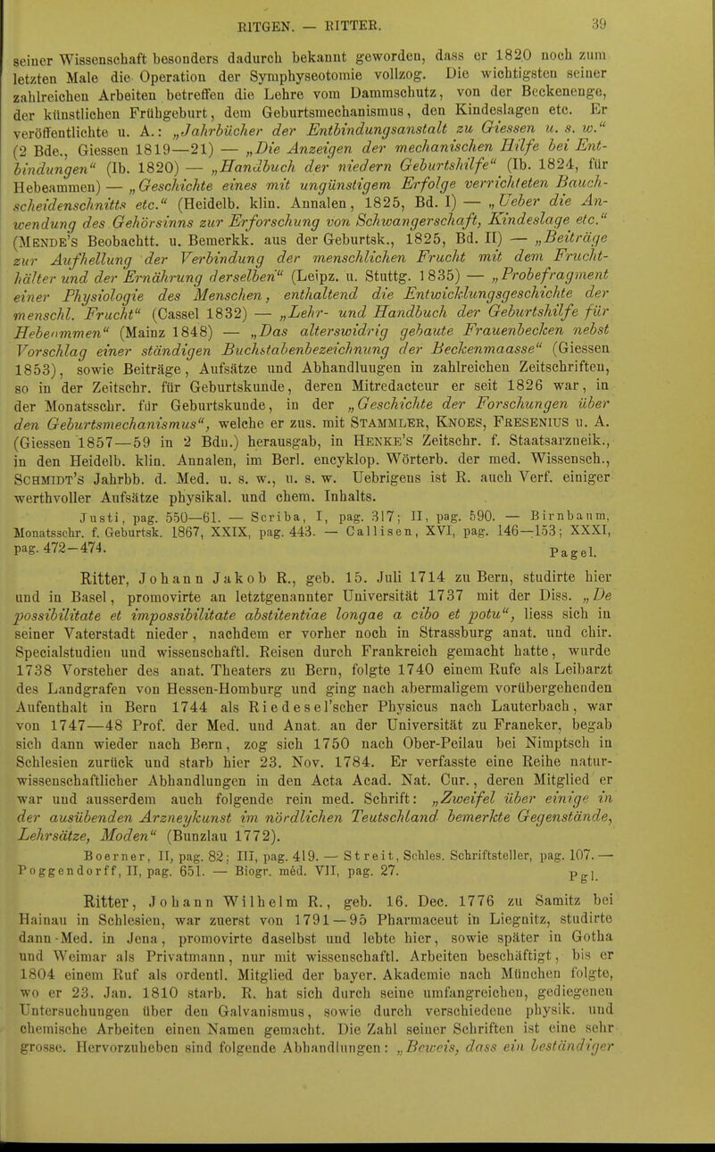 seiner Wissenschaft besonders dadurch bekannt geworden, daas er 182.0 noch zum letzten Male die Operation der Symphyseotomie vollzog. Die wichtigsten seiner zahlreichen Arbeiten betreffen die Lehre vom Dammschutz, von der Beckenenge, der künstlichen Frühgeburt, dem Geburtsmechanismus, den Kindeslagen etc. Er veröffentlichte u. A.: „Jahrbücher der Entbindungsanstalt zu Glessen u. s. w. (2 Bde., Glessen 1819—21) — „Die Anzeigen der mechanischen Hilfe bei Ent- bindungen (Ib. 1820) — „Handbuch der niedern Geburtshilfe^ (Ib. 1824, für Hebeammen) — „Geschichte eines mit ungünstigem Erfolge verrichteten Bauch- scheidenschnitts etc. (Heidelb. klin. Annalen, 1825, Bd. I) — „Ueber die An- wendung des Gehörsinns zur Erforschung von Schioangerschaft, Kindeslage etc. (Mende's Beobachtt. u. Bemerkk. aus der Geburtsk., 1825, Bd. II) — „Beiträge zur Aufhellung der Verbindung der menschlichen Frucht mit dem Frucht- hälter und der Ernährung derselben (Leipz. u. Stuttg. 1835) — „Probefragment einer Physiologie des Menschen, enthaltend die Entwicklungsgeschichte der menschl. Frucht (Cassel 1832) — „Lehr- und Handbuch der Geburtshilfe für Hebenmmen (Mainz 1848) — „Das alterswidrig gebaute Frauenbecken nebst Vorschlag einer ständigen Buchitabenbezeichnung der Beckenmaasse (Glessen 1853), sowie Beiträge, Aufsätze und Abhandluugen in zahlreichen Zeitschriften, so in der Zeitschr. für Geburtskunde, deren Mitredacteur er seit 1826 war, in der Monatsschr. für Geburtskunde, in der „Geschichte der Forschungen über den Geburtsmechanismus, welche er zus. mit Stammler, Knoes, Feesenius u. A. (Glessen 1857—59 in 2 Bdu.) herausgab, in Henke's Zeitschr. f. Staatsarzneik., in den Heidelb. klin. Annalen, im Berl. encyklop. Wörterb. der med. Wissensch., Schmidt's Jahrbb. d. Med. u. s. w., u. s. w. Uebrigeus ist R. auch Verf. einiger werthvoller Aufsätze physikal. und ehem. Inhalts. Justi, pag. 550—61. — Scriba, I, pag. 317; II, pag. 590. — Birnbanm, Monatsschr. f. Geburtsk. 1867, XXIX, pag. 443. — Callisen, XVI, pag. 146—153; XXXI, pag. 472-474. Pagel. Ritter, Johann Jakob R., geb. 15. Juli 1714 zu Bern, studirte hier und in Basel, promovirte an letztgenannter Universität 1737 mit der Diss. „De possibilitate et impossibilitate abstitentiae longae a cibo et potu, liess sich in seiner Vaterstadt nieder, nachdem er vorher noch in Strassburg anat. und chir. Specialstudien und wissenschaftl. Reisen durch Frankreich gemacht hatte, wurde 1738 Vorsteher des anat. Theaters zu Bern, folgte 1740 einem Rufe als Leibarzt des Landgrafen von Hessen-Homburg und ging nach abermaligem vorübergehenden Aufenthalt in Bern 1744 als Ri e de s el'scher Physicus nach Lauterbach, war von 1747—48 Prof. der Med. und Anat. an der Universität zu Franeker, begab sich dann wieder nach Bern, zog sich 1750 nach Ober-Peilau bei Nimptsch in Schlesien zurück und starb hier 23. Nov. 1784. Er verfasste eine Reihe natur- wissenschaftlicher Abhandlungen in den Acta Acad. Nat. Cur., deren Mitglied er war und ausserdem auch folgende rein med. Schrift: „Zweifel über einige in der ausübenden Arzneykunst im nördlichen Teutschland- bemerkte Gegenstände.^ Lehrsätze, Moden (Bunzlau 1772). B oerner, II, pag. 82; III, pag. 419. — Streit, Schles. Schriftsteller, pag. 107.— Poggendorff, II, pag. 651. — Biogr. m6d. VII, pag. 27. Pg]_ Ritter, Johann Wilhelm R., geb. 16. Dec. 1776 zu Samitz bei Hainau in Schlesien, war zuerst von 1791 — 95 Pharraaceut in Liegnitz, studirte dann-Med. in Jena, promovirte daselbst und lebte hier, sowie später in Gotha und Weimar als Privatmann, nur mit wissenschaftl. Arbeiten beschäftigt, bis er 1804 einem Ruf als ordentl. Mitglied der bayer. Akademie nach München folgte, wo er 23. Jan. 1810 starb. R. hat sich durch seine umfangreichen, gediegenen Untersuchungen über den Galvauismus, sowie durch verschiedene physik. und chemische Arbeiten einen Namen gemacht. Die Zahl seiner Schriften ist eine sehr grosse. Hervorzuheben sind folgende AbhandUiTigcn: „Beweis, dass ein beständiger