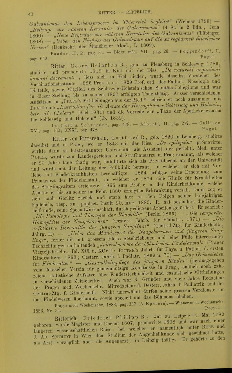 lllTTER. — lUTTEUJCH. Galvanismus den Lehensp-ocess im Tinerreich begleitet^' (Weimar 1798) — Beiträge zur väheren Kenntnins des Galoamsmus (4 St. in 2 Bdn., Jena JgQQ\ ^^Netce Beyträfje zur näheren Kenntniss des Galvanismus (Tübingen 1808) — lUeher den Einfluss des Galvanismus auf die Erregbarkeit thierischer Nerven (benkscbr. der Müucheuer Akad., I, 1809). Baader, II, 2, pag. 34, - Biogr. m6d. VII, pag. 26. - Po ggendo rff, II, pag. 652. P^e^l- Ritter Georg- Heinrich R., geb. zu Flensburg in Schleswig 1786, studirte und promovirte 1819 in Kiel mit der Diss. „De naturali organismi humani decremento, Hess sich in Kiel nieder, wurde daselbst Vorsteher des Vaccinationsinstituts, 1826 Prof. e. o., 1829 Prof. ord. der Pathol., Nosologie und Dintetik sowie Mitglied des Schleswig-Holstein'schen Sanitäts-CoUegiums und war in'dieser Stellung bis zu seinem 1857 erfolgten Tode thätig. Ausser verschiedenen Aufsätzen in „Pkaff's Mittheilungen aus der Med. schrieb er noch zusammen mit Pfaff eine „Instruction für die Aerzte der Herzogthümer Schleswig und HoUem, betr. die Cholera (Kiel 1831) und die Vorrede zur „Taxe der Apothekerwaaren für Schleswig und Holstein (Ib. 1832). Luebker u. Schroeder, pag. 478. - Alberti, II, pag. 277. - Callisen, XVI, pag. 160; XXXI, pag. 478. Pagel. Ritter von Rittershaill, Gottfried R., geb. 1820 in Lemberg, studirte daselbst und in Prag, wo er 1843 mit der Diss. „De epilepsia promovirte, wirkte dann an letztgenannter Universität als Assistent der gerichtl. Med. unter POPEL wurde zum Landesgerichts- und Strafhausarzt in Prag ernannt, als welcher er 20 'jahre lang thätig war, habilitirte sich als Privatdocent au der. Universität und wurde mit der Leitung der Poliklinik betraut, in welcher er sich mit Vor- liebe mit Kinderkrankheiten beschäftigte. 1864 erfolgte seine Ernennung zum Primararzt der Findelanstalt, an welcher er 1874 eine Klinik für Krankheiten des Säuglingsalters errichtete, 1865 zum Prof. e. o. der Kinderheilkunde, welche Aemter er bis zu seiner im Febr. 1880 erfolgten Erkrankung versah. Dann zog er sich nach Görlitz zurück und starb hier an den Folgen seiner langjährigen Epilepsie, resp. an apoplect. Insult 20. Aug. 1883. R. hat besondei-s die Kmder- heilkunde, seine Specialwissenschaft, durch gediegene Arbeiten gefordert._ Er schrieb. „Die Falhologie und Therapie der Rhachitis (Berlin 1863) - „Die temporäre Hcmophilie der Neugeborenen (Oesterr. Jahrb. für Pädiatr., 1871) — exfoliative Dermatitis der jüngeren Säuglinge Central-Ztg für Kinderheilk., Jahrg II) — , Ueher das Mundsecret der Neugeborenen und jüngeren baug- linqe, ferner die mit grossem Fleiss geschriebenen und eine Fülle interessanter Beobachtungen enthaltenden „Jahresberichte der böhmischen Findelanstalt (Pv^gev Vieüteljahrschr., Bd. XCI u. XCVU; Rittee's Jahrb. für Phys. u. Pathd. d ersten Kindesalters, 1868; Oesterr. Jahrb. f. Pädiatr., 1869 u. ^0)  ^^^^ttni im Kindesalter - „Gesundheitspflege des ;«n^er«n ir.nc^..« herausgegeben vom deutschen Verein für gemeinnützige Kenntnisse in Prag), endlich noch zahl- reiche statistische Aufsätze über Kindersterblichkeit und casuistische Mitt^eilungen in verschiedenen Zeitschriften. Auch war R. Gründer und viele Jahre Redacteur der Prager med. Wochenschr., Mitredacteur d. Oesterr. Jahrb. f. Pädiatrik und der Central-Ztg f. Kinderheilk. Nicht unerwähnt dürfen seine grossen Verdienste um das Findelwesen überhaupt, sowie speciell um das Böhmens bleiben. Prager med. Wochenschr. 1883, pag. 337 (A. E pst e in). - Wiener med. Wochenschr. 1883, Nr. M Ritterich, Friedrich Philipp R., war zu Leipzig 4. Mai 1<82 geboren, wuTMagister und Docent 1807, promovirte 1B08 und ..r n^ch e^^^^^^^ läncreren wissenschaftlichen Reise, bei welcher er namentlich »ter una J AD SCHMIDT in Wien dem Studium der Augenheilkunde sich gewidmet hatte als A;.t' vorzüglich aber als Augenarzt, in Leipzig thätig. Er gehörte zu den