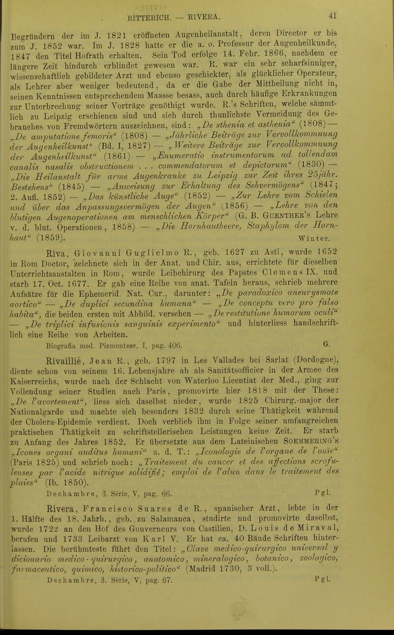 EITTERICH. — ElVERA. Begründern der im J. 1821 eröffneten Augenheilanstalt, deren Director er bis zum J. 1852 war. Im J. 1828 hatte er die a. o. Professur der Augenheilkunde, 1847 den Titel Hofrath erhalten. Sein Tod erfolge 14. Febr. 1866, nachdem er längere Zeit hindurch erblindet gewesen war. R. war ein sehr scharfsinniger, wissenschaftlieh gebildeter Arzt und ebenso geschickter, als glücklicher Operateur, als Lehrer aber weniger bedeutend, da er die Gabe der Mittheilung nicht in, seinen Kenntnissen entsprechendem Maasse besass, auch durch häufige Erkrankungen zur Unterbrechung seiner Vorträge genöthigt wurde. R.'s Schriften, welche sämrat- lich zu Leipzig erschienen sind und sich durch thunlichste Vermeidung des Ge- brauches von Fremdwörtern auszeichnen, sind: „De sthenia et asfJtema (1808) — „De amputatione femoris (1808) — „Jährliche Beiträge zur Vervollkommnung der Augenheilkunst (Bd. I, 1827)— „Weitere Beiträge zur Vervollkommnung der Augenheilkunst (1861) — „Enumeratio instrumentorum ad tollendam canalis nasalis obstructionem . . . commendatoricm et depictorum (1830) — „Die Heilanstalt für arme Augenkranke zu Leipzig zur Zeit ihres 25)ähr. Bestehens (1845) — „Anweisung zur Erhaltung des Sehvermögens (1847; 2. Aufl. 1852) — „Das künstliche Auge (1852) — „Zur Lehre vom Schielen und über das Anpassungsvermögen der Augen (1856) — „Lehre von den blutigen Augenoperationen am menschlichen Körper (G. B. Güenther's Lehre V. d. blut. Operationen, 1858) — „Die Hornhautbeere, Staphijlom der Horn- haut (1859). Winter. Riva, Giovanni Guglielmo R., geb. 1627 zu Asti, wurde 1652 in Rom Doctor, zeichnete sich in der Anat. und Chir. aus, errichtete für dieselben Unterrichtsaustalten in Rom , wurde Leibchiriirg des Papstes C1 e m e n s LX, und starb 17. Oct. 1677. Er gab eine Reihe von anat. Tafeln heraus, schrieb mehrere Aufsätze für die Ephemerid. Nat. Cur., darunter: „De paradoxico aneurysmate aortico — „De duplici secundina humana — „De conceptu vtro pro falso habita, die beiden ersten mit Abbild, versehen — „ De restitutiune humorum oculi — „De triplici infusionis sanguinis experimento und hinterliess handschrift- lich eine Reihe von Arbeiten. Biografia med. Piemoutese. I, pag. 406. Rivaillie, Jean R., geb. 1797 in Les Vallades bei Sarlat (Dordogne), diente schon von seinem 16. Lebensjahre ab als Sanitätsofficier in der Armee des Kaiserreichs, wurde nach der Schlacht von Waterloo Licentiat der Med., ging zur Vollendung seiner Studien nach Paris, promovirte hier 1818 mit der These: „De Vavortement, Hess sich daselbst nieder, wurde 1825 Chirurg.-major der Nationalgarde und machte sich besonders 1832 durch seine Thätigkeit während der Cholera-Epidemie verdient. Doch verblieb ihm in Folge seiner umfangreichen praktischen Thätigkeit zu schriftstellerischen Leistungen keine Zeit. Er starb zu Anfang des Jahres 1852. Er übersetzte aus dem Lateinischen Soemmering's „Icones organi auditus humani u. d. T.: „Iconologie de l'organe de Vouie (Paris 1825) und schrieb noch: „Traitement du Cancer et des affections scrofu- leuses par Vacide nltrique solidifii; emploi de l'alun dans le traitement des plaies (Ib. 1850). Dechambre, 3. Serie, V, pag. 66. Pgl- Rivera, Francisco Suares de R., spanischer Arzt, lebte in der I.Hälfte des 18. Jahrb., geb. zu Salamanca, studirte und promovirte daselbst, wurde 172-J an den Hof des Gouverneurs von Castilien, D.Louis deMiraval, berufen und 1733 Leibarzt von Karl V. Er hat ca. 40 Bände Schriften hinter- lassen. Die berühmteste führt den Titel: „Glave medico-quirurgico unioersal y dicionano medico-quirurgico, anatomico, mineralogico, botanico, soologico, farrnaceutico, quimico, historico-politico (Madrid 1730, 3 voll.). Dechambre, 3. Serie, V, pag. 67. Pgl-