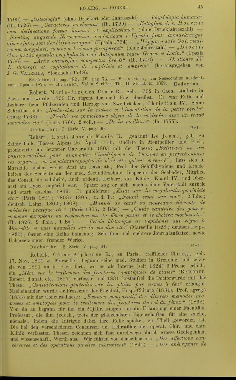 1709) — „Osteologia (ohoe üruckort oder Jahreszahl) — „Physiologia Immana (Ib. 1726) — „Garacteres morbonim (Ib. 1729) — „Eulogimn J. v. Hoormi cum delineatione foetus humani et explicatione (ohne Druckjahvcszahl) — Sämling angäende Nosocovnum academicum i Upsala jämte anmärkningar öfver sjuke, som der bUfvit intagna (üpsala 1734) — „Hippoeratis Ooi, medi- corum Goryphaei, nomos s. lex cum paraphrasi (ohne Jahreszahl) — „Dioclis Carystii epistolaprophylactica ad Antigonum regem Oraec, et Latin.(Upsala 1736) — „Artis chirurgiae conspectus breuis (Ib. 1740) — „Orationes IV L. Boberqii et cogitationes de empiricis et empiria (herausgegeben von J. G. Valerius, Stockholm 1748). SackUn, I. pag. 482; IV, pag. 73. — Mestertoa, Om Nosocomium academi- cum. Upsala 187Ö. — Hvasser, Valda Skrifter. Thl. II, Stockholm 1869. Hedenius. Robert Marie-Jacques-Clair R., geb. 1732 in Caen, studirte in Paris und wurde 1759 Dr. regent der med. Fac. daselbst. Er war Rath iind Leibarzt beim Pfalzgrafen und Herzog von Zweibrücken, Christian IV. Seine Schriften siud: „Recherches sur la nature et Vinoculation de la petite virale (Haag 1763) — „Tratte des principaux objets de la medecine avec un traitd somma.ire etc. (Paris 1766, 2 voll.) — „De la vieillesse (Ib. 1777). Dechambre, 3. Serie, V, pag. 90. Pg^- ' Robert, Louis-Joseph-Marie R., genannt Le jeune, geb. zu Sainte-TiiUe (Basses Alpes) 26. April 1771, studirte in Montpellier und Paris, promovirte an letzterer Universität 1803 mit der These: „Existe-t-ü un art physico-medical pour avgmenter Vintelligence de Vhomme en perfectionnant ses organes, ou megalanthropogSne'sie n'est-elle qu'une erreurV, Hess sich in Marseiile nieder, wo er Arzt am Lazareth, Prof. der Schiffshygiene und Krank- heiten der Seeleute au der med. Secuudärschule, luspector der Seebäder, Mitglied des Conseil de salubrite, auch ordentl. Leibarzt des Königs Karl IV. und Ober- arzt ara Lycee imperial war. Später zog er sich nach seiner Vaterstadt zurück und starb daselbst 1846. Er publicirte: „Essai sur la megalanthropogenesie etc. (Paris 1801; 1803; 1805; u. d. T.: „Nouvel essai sur etc.', 2 Bde.; deutsch Leipz. 1802 ; 1808) — „Manuel de sante ou nouveaux Slements de mSdecine pratique etc. (Paris 1805, 2 Bde.) — „Guide sanitaire des gouver- nements europeens ou recherches sur la fihvre jaune et le cholera morbus etc. (Ib. 1826, 2 Thle., 1 Bd.) — „Pricis historique de Vdpid4m.ie qui regne a Marseille et vues nouvelles sur la Vaccine etc. (Marseille 1828; deutsch Leipz. 1830); ferner eine Reihe balneolog. Schriften und mehrere Journalaufsätze, sowie Uebersetzungen fremder Werke. Dechambre, 3. S6rie, V, pag. 91. ' ^S^- Robert, Cesar-Alphonse R., zu Paris, trefflicher Chirurg, geb. 17. Nov. 1801 zu Marseille, begann seine med. Studien in Grenoble und setzte sie von 1821 an in Paris fort, wo er als Interne (seit 1824) 3 Preise erhielt, ein „Mim. sur le traitement des fractures compliquies de plaies (Breschet, Rupert, d'anat. etc., 1827) verfasste und 1831 kostenfrei die Doctorwürde mit der These: „Oonsiddrations gindrales sur les plaies par armes h feii erlangte. Nacheinander wurde er Prosector der Facultät, Hosp.-Chirurg (1831), Prof. agrögö (1833) mit der Concurs-These: „Examen comparatif des diverses mdthodes iwo- posies et employies pour le traitement des fractures du col du fimur (1832). Von da an begann für ihn ein 20jähr. Ringen um die Erlangung einer Facultäts- Professur, die ihm jedoch, trotz der glänzendsten Eigenschaften ftir eine solche, niemals, indem die Intrigue dabei ihre Rolle spielte, zu Theil geworden ist. Die bei den verschiedenen Concursen um Lehrstühle der operat. Chir. und chir. Klinik verfassten Thesen zeichnen sich fast durchwegs durch grosse Gediegenheit und wissenschaftl. Werth aus. Wir führen von denselben an: „Des afections can- cireuses et des Operations qu'elles ndcessitent (1841) — „Des anivrysmes de