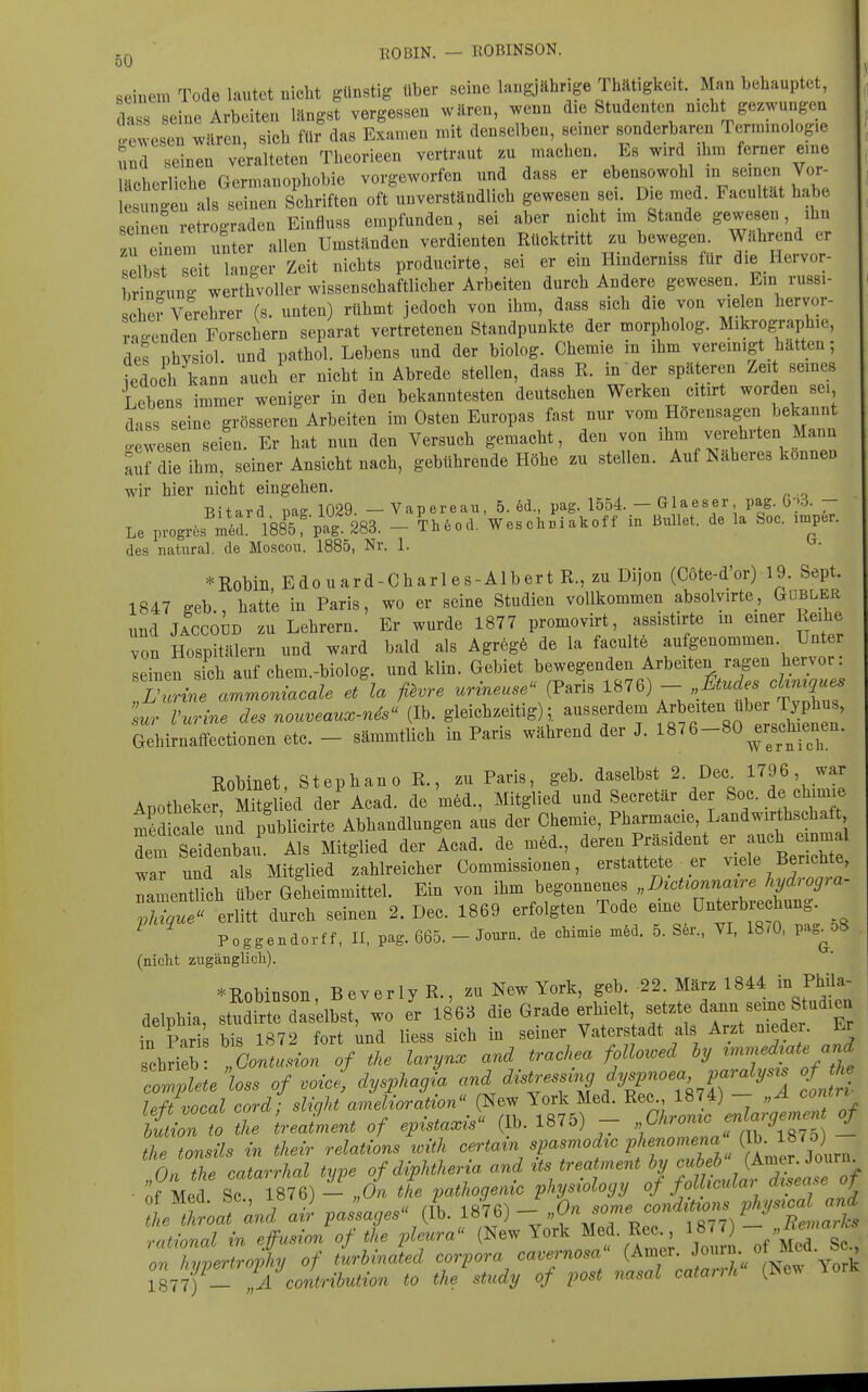 BOBIN. — ROBINSON. ^ seiuem Tode lautet nicht günstig über seine langjährige Thätigkeit. Man behauptet, dass seine Arbeiten langst vergessen wären, wenn die Studenten nicht gezwungen !e Jesen wären, sich für das Examen mit denselben, seiner sonderbaren Terminologie und seinen veralteten Theorieen vertraut m machen. Es wird ihm ferner eine ächcrliche Germanophobie vorgeworfen und dass er ebensowohl in seincni Vor- Lungen als seinen Schriften oft unverständlich gewesen sei Die med. Facultät habe se neu retrograden Einfluss empfunden, sei aber nicht im Stande gewesen, ihn u einem u^ter allen Umständen verdienten Rücktritt zu bewegen. Währ-d er selbst seit langer Zeit nichts producirte, sei er em Hmderniss für die Hervor- iTrino-uno- werthvoller wissenschaftlicher Arbeiten durch Andere gewesen. Em russi- sche? Verehrer (s. unten) rühmt jedoch von ihm, dass sich die von vielen hervor- rnoenden Forschern separat vertretenen Standpunkte der morpholog. Mikrographie, des physiol. und pathol. Lebens und der biolog. Chemie in ihm veremigt hatten; edoch kann auch er nicht in Abrede stellen, dass R. in der späteren Zeit seines Lebens immer weniger in den bekanntesten deutschen Werken citirt worden sei dass seine grösseren Arbeiten im Osten Europas fast nur vom Hörensagen bekannt •ewesen seien. Er hat nun den Versuch gemacht, den von ihm verehrten Mann Sul die ihm, seiner Ansicht nach, gebührende Höhe zu stellen. Auf Näheres können wir hier nicht eingehen. . Bitard uag 1029. — Vapereau, 5. 6d., pag. 1554. — Glaeser pag. 0^6. - Le pvogrös rn^r 1885f pa^SSS. - Th6od. Weschniakoff in Bullet, de la Soc. inaper. des natural, de Moscou. 1885, Nr. 1. *Robiii Edouard-Charles-AlbertR.,zuDijon (Cöte-d'or) 19. Sept. 1847 geb., hatte in Paris, wo er seine Studien vollkommen absolyirte_, Gdbler und JACCoiD zu Lehrern. Er wurde 1877 promovirt, assistirte m einer Reihe von Hospitälern und ward bald als Agr6g6 de la faculte aufgenommen. Unter seinen ich auf chem.-biolog. und klin. Gebiet bewegenden Arbeiten ragen hervor: Sur Vurine des nouveaux-n^s« (Ib. gleichzeitig), ausserdem f^^eiten b Typ^^^^^ Gehirnaffectionen etc. - sämmtlich in Paris während der J. 18^6-80^erschien^^ Robinet, Stephano R., zu Paris, geb. daselbst 2. Dec^ ' Apotheker Mitglied der Acad. de med., Mitglied und Secretär der Soc. de chimie m^Lale und publicirte Abhandlungen aus der Chemie, Pharmacie, Landwirthschaft Im S«au. Als Mitglied der Acad. de med., deren Präside^^^^ ^^^^ war und als Mitglied zahlreicher Commissionen, erstattete er viele Berichte, ramentUch über Geheimmittel. Ein von ihm begonnenes „D^ct^onna^re hydrogra- XI  durch seinen 2. Dec. 1869 erfolgten Tode eine Unterbrechung. ^ ^ Poggendorff, II. pag. 665. - Joura. de chioiie 5. S6r., YI, 18.0, pag^oS (nicht zugänglicli). »Robinson Beverly R., üi> New York, geb. 22. März 1844 in PUla- aelpbia, sSSrÄ wo l 1863 die Grade erbielt -t* dann .eme S ud-eu ^n Pnris bis 1872 fort und Hess sich in seiner Vaterstadt als Arzt nieder. i.r chrieb }jo!tutionof the laryn. and trachea fM hy V^^f tr!:%te loss of voiJ, dysplagL and distressing pspnoea,!^^^^^^^ o the left vocal cord; sltght amelioration (New York Med. Rec^ 1874) - Zion to tne IreaLent of epista^s (Ib. 1875) - f^^Lui^'^^^^^ - the tonsils in thevr relations ^oith certain spasmodzc phenome^^ ^Ltr Journ [On the catarrhal type of diphtheria and ^'^'''T r/o^lL^^ ■ of Med Sc 1876) — „On the pathogenic physiology of foLkcuLm ^^'f^'^'^^T ot Meci. CO., xo.u; / io7fiN_ On some conditions physical and the throat and air passages (Ib. ^^^^) —''^ J  r, „ \ ^ Bemarks rational in effusion of the pleura (New York Med. Re 187 on hvpertrophj of turbinated Corpora cavernosa (Amer. ^^^^J;/ ^-y^^ I877fl A contribution to the study of post nasal catarrh (New lork