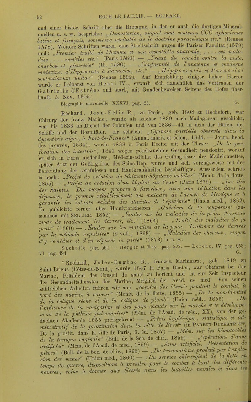 ROCH LE BAILLIF. — ROCHARD. und einer bistor. Schrift über die Bretagne, in der er auch die dortigen Mineral- quellen u. s. w. bespricht: „Demosterion, auquel sont contenus CCC aphorismes latins et frangais, sommaire vdritable de la doctrine paracelsique etc. (Rennes 1578). Weitere Schriften waren eine Streitschrift gegen die Pariser Facuität (1579) und: Premier trait4 de Vhomme et son essentielle anatomie, .... ses mala- dies .... renüdes etc. (Paris 1580) — „Traite du remMe contre la pjeste, charbon et pleur^sie (Ib. 1580) — „Gonformitd de l'ancienne et moderne mddecine, d'Hipi^ocrate a Faracelse, etc. — „Sip pocratis et Pa racels i sententiarum unitas (Rennes 1592). Auf Empfehlung einiger hoher Herren wurde er Leibarzt von Henri IV., erwarb sich namentlich das Vertrauen der Gabrielle d'Eströes und starb, mit Gnadenbeweisen Seitens des Hofes über- hiiuft, 5. Nov. 1605; Biographie universelle. XXXVI, pag. 85. G. Rocliard, Jeau-F61ixR., zu Paris, geb. 1808 zu Rochefort, war Chirurg der franz. Marine, wurde als solcher 1830 nach Madagascar geschickt, war bis 1836 im Dienst der Colonien und von 1836—41 in dem der Häfen, der Schiffe und der Hospitäler. Er schrieb: „Gyanose partielle observee dans la dysenterie aigue, a Fort-de-France (Annal. marit. et colon., 1834. — Journ. hebd. des progres, 1834), wurde 1838 in Paris Doctor mit der These: „De la Per- foration des intestins, 1841 wegen geschwächter Gesundheit pensionirt, worauf er sich in Paris niederliess, Medecin-adjoiut des Gefängnisses des Madelonnettes, später Arzt der Gefängnisse des Seine-D6p. wurde und sich vorzugsweise mit der Behandlung der scrofulösen und Hautkrankheiten beschäftigte. Ausserdem schrieb er noch: „Projet de criation de bdtiments-hdpitaux mobiles (Monit. de la flotte, 1855) — „Projet de er Nation d'un hdpital sur Veau (Paris 1872) — „Les iles des Saintes. Des moyens propres a favoriser, avec une rdduction dans les ddpenses, le prompt räablissement des malades de Varmde de Mexique et a garantir les soldats valides des atteintes de VSpiddmie (Union med., 1862). Er publicirte ferner über Hautkrankheiten: „GuSrison de la couperose (zu- sammen mit Sellier, 1852) — „&udes sur les maladies de la peau. Nouveau mode de traitement des dartres, etc. (1864) — „Traite des maladies de la peau (1860) — ,ßtudes sur les maladies de la peau. Traitment des dartres par la mdthode expulsive (2 voll., 1868) — „Maladies des cheveux, nioyen d'y remedier et d^en rSparer la perte (1873) u. s. w. Sacliaile, pag. 560. — Berger et Rey, pag. 222. — Lorenz, IV, pag. 253; YI, pag. 494. ^• * Rocliard, Jules-Eugene R., französ. Marinearzt, geb. 1819 zu Saint Brieuc (Cötes-du-Nord), wurde 1847 in Paris Doctor, war Chefarzt bei der Marine, Präsident des Conseil de sante zu Lorient und ist zur Zeit Inspecteur des Gesundheitsdienstes der Marine, Mitglied der Acad. de med. Von seinen zahlreichen Arbeiten führen wir an: „Service des blessds pendant le combat, h hord des navires a vapeur (Monit. de la flotte, 1855) — „De la non-identit4 de la colique s^che et de la colique de plomb (Union m6d., 1856) — „De Vinüuence de la navigation et des pays chauds sur la marche et le ddveloppe- ment de la phthisie pulmonaires (Mem. de l'Acad. de med., XX), von der ge- dachten Akademie 1855 preisgekrönt — „PrScis hygidnique, stattstique et ad- ministratif de la prostitution dans la ville de Brest (in Parent-DüCHATELET, De la prostit. dans la ville de Paris, 3. 6d. 1857) — „Mdm. sur les hdmatoceles de la tunique vaginale (Bull, de la Soc. de chir., 1859) - „OpSrations d anus artißciel (M6m. de l'Acad. de med., 1859) - „Anus artificiel. Presentation de vi^ces (Bull, de la Soc. de chir., 1865) — „Bu traumatisme prodmt pari expLo- sion des mines (Union med., 1860) - „Du service cMruYgtcal de la flotte en temps de querre, dispositions h prendre pour le combat h bord des dißerents navires, soins h donner aux blessds dans les batailles navales et dans les