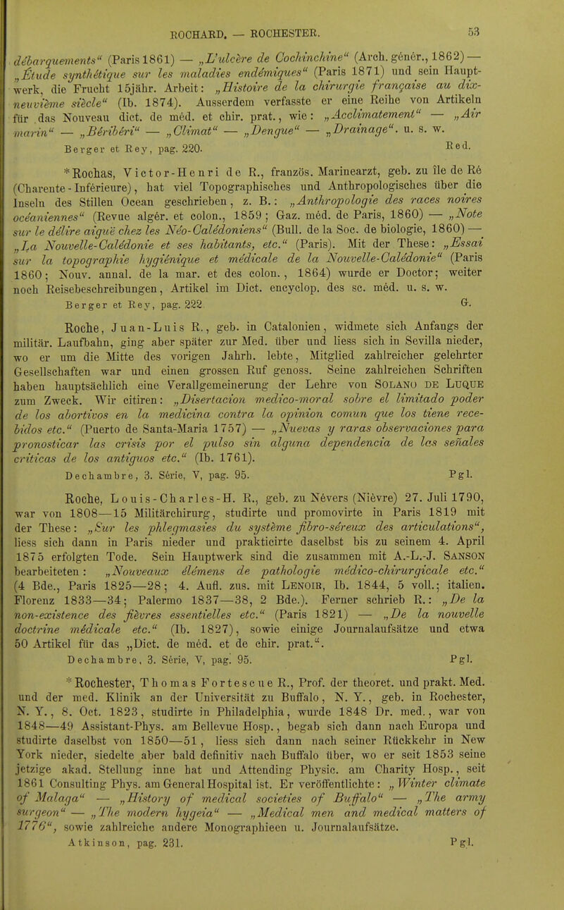 ROCHARD. — ROCHESTER. . ddharquements (Paris 1861) — „L'ulclre de CocMncMne (Arch. g6n6r., 1862)— „itude syntMtique sur les maladies enddmiques (Paris 1871) und sein Haupt- werk, die Frucht 15jäbr. Arbeit: „Eistoire de la Chirurgie frangaise au dix- neuvihne diele (Ib. 1874). Ausserdem verfasste er eine Reihe von Artikeln für das Nouveau dict. de med. et chir. prat., wie: „Acclimatemenl — „Air marin — „Birihiri — „Glimat — „Dengue — ^Drainage, u. s. w. Bevger et Rey, pag. 220. I^ed- *Roclias, Victor-Henri de R., französ. Mariuearzt, geb. zu ile de R6 (Charente - Inferieure), hat viel Topographisches und Anthropologisches über die Inseln des Stillen Ocean geschrieben, z. B.: „Anthropologie des races noires oceaniennes (Revue alg6r. et colon., 1859 ; Gaz. med. de Paris, 1860) — „Note sur le delire aigue chez les Neo-Galedoniens (Bull, de la Soc. de biologie, 1860) — „La Nouvelle-Galedonie et ses hahitants, etc. (Paris). Mit der These: „Essai sur la topographie hygiinique et medicale de la Nouvelle-Galedonie (Paris 1860; Nouv. annal. de la mar. et des colon., 1864) wurde er Doctor; weiter noch Reisebeschreibungen, Artikel im Dict. encyclop. des sc. med. u. s. w. Berger et Rey, pag. 222. Roche, J u a n - L u i s R., geb. in Catalonien , widmete sich Anfangs der militär. Laufbahn, ging aber später zur Med. über und Hess sich in Sevilla nieder, wo er um die Mitte des vorigen Jahrh. lebte, Mitglied zahlreicher gelehrter Gesellschaften war und einen grossen Ruf genoss. Seine zahlreichen Schriften haben hauptsächlich eine Verallgemeinerung der Lehi'e von Solanu de Luque zum Zweck. Wir citiren: „Disertacion medico-moral sobre el limitado poder de los abortivos en la medicina contra la opinion comun que los tiene rece- bidos etc. (Puerto de Santa-Maria 1757) — „Nuevas y raras observaciones para pronosticar las crisis por el piilso sin alguna dependencia de las senales criticas de los antiguos etc. (Ib. 1761). Dechambre, 3. S6ne, V, pag. 95. Pgl. Roche, Louis-Charles-H. R., geb. zu Növers (Nievre) 27. Juli 1790, war von 1808—15 Militärchirurg, studirte und promovirte in Paris 1819 mit der These: „Sur les phlegmasies du systlme fibro-sdreux des articulations, Hess sich dann in Paris nieder und prakticirte daselbst bis zu seinem 4. April 187 5 erfolgten Tode. Sein Hauptwerk sind die zusammen mit A.-L.-J. Sanson bearbeiteten : „Nouveaux (Klemens de pathologie medico-chirurgicale etc. (4 Bde., Paris 1825—28; 4. Aufl. zus. mit Lenoib, Ib. 1844, 5 voll.; italien. Florenz 1833—34; Palermo 1837—38, 2 Bde.). Ferner schrieb R.: „De la non-existence des filvres essentielles etc. (Paris 1821) — „De la nouvelle doctrine mSdicale etc. (Ib. 1827), sowie einige Journalaufsätze und etwa 50 Artikel für das „Dict. de med. et de chir, prat.. Dechambre, 3. S6rie, V, pag. 95. Pgl. * Rochester, Thomas Fortescue R., Prof. der theoret. und prakt. Med. und der med. Klinik an der Universität zu Buffalo, N. Y., geb. in Rochester, N. Y., 8. Oct. 1823, studirte in Philadelphia, wurde 1848 Dr. med., war von 1848—49 Assistant-Phys. am Bellevue Hosp., begab sich dann nach Europa und studirte daselbst von 1850—51 , Hess sich dann nach seiner Rückkehr in New York nieder, siedelte aber bald definitiv nach Buflfalo über, wo er seit 1853 seine jetzige akad. SteHung inne hat und Attending Physic. am Oharity Hosp., seit 1861 Consulting Phys. am General Hospital ist. Er veröffentlichte: „Winter climate of Malaga — „History of medical societies of Buffalo — „The army surgeon— „The modern hygeia — „Medical men and medical matters of 1776, sowie zahlreiche andere Monographieen u. Journalaufsätze. Atkinson, pag. 231. Pg.I.