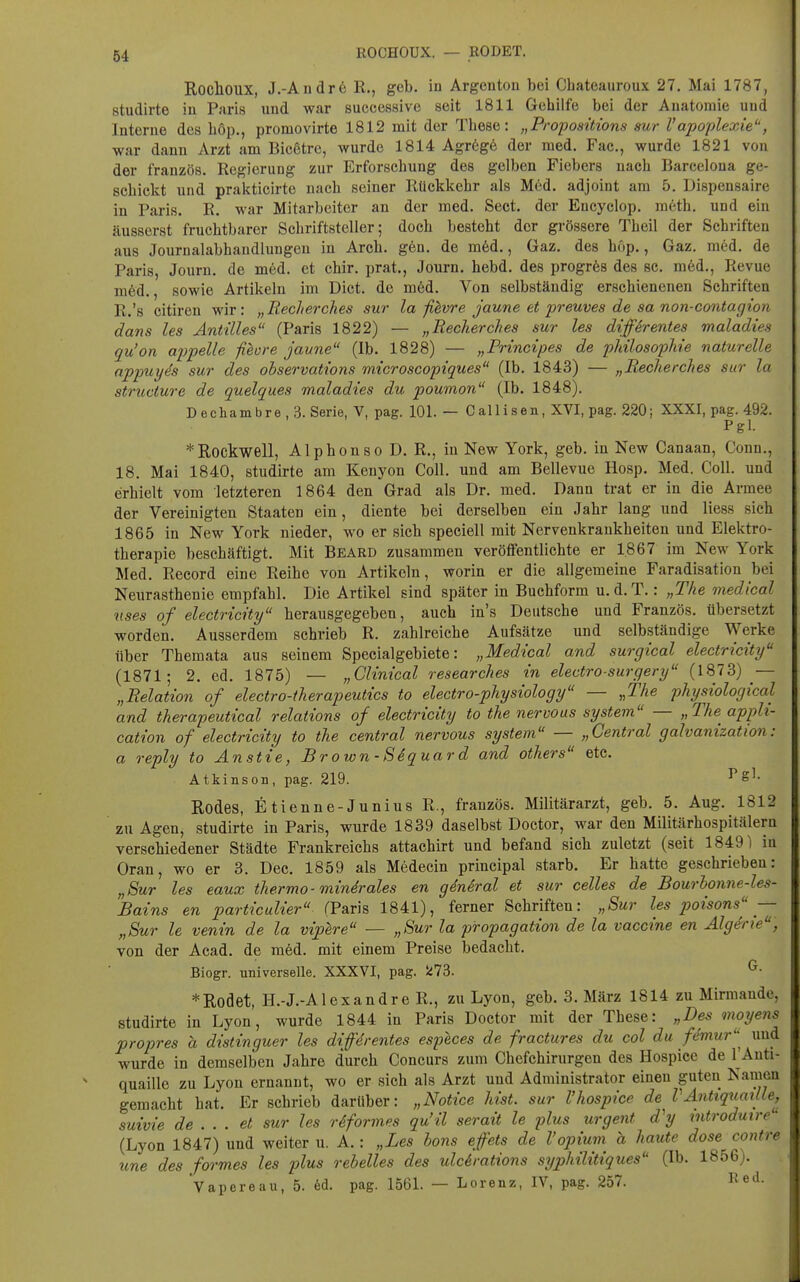 ROCHOUX. — RODET. RocllOUX, J.-Andr6 R., geb. in Argenton bei Chateauroux 27. Mai 1787, studirte iu Paris und war successive seit 1811 Gehilfe bei der Anatomie und Interne des böp., promovirte 1812 mit der These: „Proposüions aur Vapoplexie, war dann Arzt am Bicßtre, wurde 1814 Agr6g6 der med. Fac, wurde 1821 von der französ. Regierung zur Erforschung des gelben Fiebers nach Barcelona ge- schickt und prakticirte nach seiner Rückkehr als Med. adjoint am 5. Dispensaire in Paris. R. war Mitarbeiter an der med. Sect. der Encyclop. m6th. und ein äusserst fruchtbarer Schriftsteller; doch besteht der grössere Theil der Schriften aus Journalabhaudluugen in Arch. g6n. de m6d., Gaz. des hop., Gaz. med. de Paris, Journ. de med. et ehir. prat., Journ. hebd. des progrös des sc. med., Revue m6d., sowie Artikeln im Dict. de möd. Von selbständig erschienenen Schriften R.'s citiren wir: „Recherches sur la fi^vre jaune et j^reuves de sa non-contagion dans les Antilles (Paris 1822) — „Recherches sur les differentes maladies qu'on apfelle fibore jaune (Ib. 1828) — „Principes de pkilosophie naturelle nppuyh sur des ohservations microscopiques (Ib. 1843) — „Recherches sur la structure de quelques maladies du poumon (Ib. 1848). Dechambre,3. Serie, V, pag. 101. — Callisen, XVI, pag. 220; XXXI, pag. 492. Pgl. * Rockwell, Alphonso D. R., in New York, geb. in New Canaan, Conn., 18. Mai 1840, studirte am Kenyon Coli, und am Bellevue Hosp. Med. Coli, und erhielt vom letzteren 1864 den Grad als Dr. med. Dann trat er in die Armee der Vereinigten. Staaten ein, diente bei derselben ein Jahr lang und liess sich 1865 in New York nieder, wo er sich speciell mit Nervenkrankheiten und Elektro- therapie beschäftigt. Mit Beard zusammen veröffentlichte er 1.867 im New York Med. Record eine Reihe von Artikeln, worin er die allgemeine Faradisation bei Neurasthenie empfahl. Die Artikel sind später in Buchform u. d.T.: „The medical nses of electricity herausgegeben, auch in's Deutsche und Französ. übersetzt worden. Ausserdem schrieb R. zahlreiche Aufsätze und selbständige Werke über Themata aus seinem Specialgebiete: „Medical and surgical electricity (1871; 2. ed. 1875) — „Clinical researches in electro-surgery (1873) — „Relation of electro-therapeutics to electro-physiology — „The physiological and therapeutical relations of electricity to the nervous systein — „The^ appli- cation of electricity to the central nervous system — „Central galvanization: a reply to Anstie, Brown-Siquard and others etc. Atkinson, pag. 219. ^^1- Rodes, fitienne-Junius R., französ. Militärarzt, geb. 5. Aug. 1812 zu Agen, studirte in Paris, wurde 1839 daselbst Doctor, war den Militärhospitälern verschiedener Städte Frankreichs attachirt und befand sich zuletzt (seit 1849) in Oran, wo er 3. Dec. 1859 als Medecin principal starb. Er hatte geschrieben: „Sur les eaux thermo-mindrales en gdnSral et sur Celles de Bourhonne-les- Bains en particulier (Paris 1841), ferner Schriften: „Sur les poisons — „Sur le venin de la viphre — „Sur la propagation de la Vaccine en Algerie, von der Acad. de möd. mit einem Preise bedacht. Biogr. universelle. XXXVI, pag. 5i73. ^■ *Roclet, H.-J.-Alexandre R., zu Lyon, geb. 3. März 1814 zu Mirmaude, studirte in Lyon, wurde 1844 in Paris Doctor mit der These: „Des moyens propres a distinguer les difdrentes especes de fractures du col du femur^ und wurde in demselben Jahre durch Concurs zum Chefchirurgen des Hospice de I'Auti- quaille zu Lyon ernannt, wo er sich als Arzt und Administrator einen guten Namen gemacht hat. Er schrieb darüber: „Notice hist. sur 1'hospice de VAntiqtiadle^ suivie de ... et sur les rdformes qu'il serait le plus urgent d'y mtrodmre (Lyon 1847) und weiter u. A.: „Les hons effets de l'opium a haute dose contre une des formes les plus rehelles des ulcirations syphilitiques (Ib. 1856). Vapereau, 5. 6d. pag. 1561. — Lorenz, IV, pag. 257. Red.