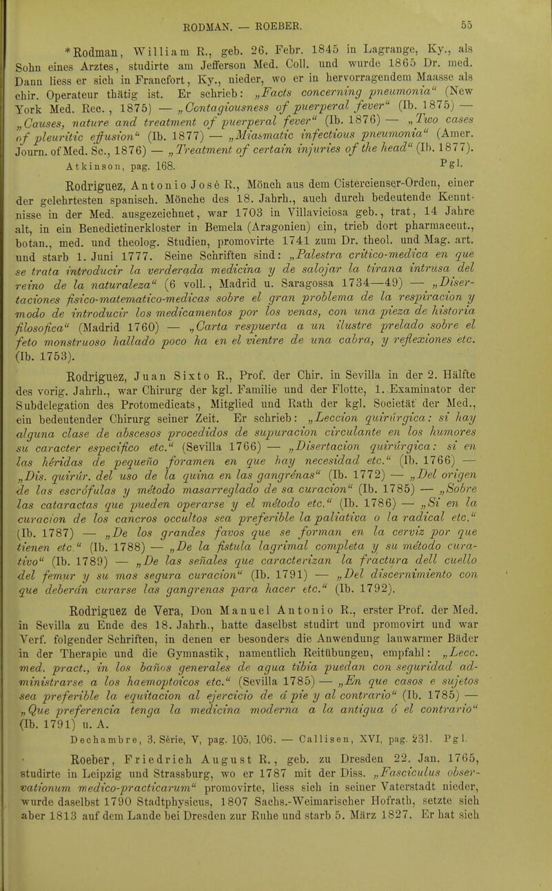 *Rodinaii, William R., geb. 26. Febr. 1845 in Lagrauge, Ky., als -ühn eines Arztes, studirte am Jefferson Med, Coli, imd wurde 1865 Dr. med. Dann Hess er sich in Francfort, Ky., nieder, wo er in hervorragendem Maasse als chir. Operateur thätig ist. Er schrieb: „Facts concerning pneumoma (New York Med. Ree. , 1875) — „Contagiousness of puerperal fever (Ib. 1875) — „Ganses, nature and treatment of 'puerperal fever (Ib. 1876) — „Two cases If pleuritic efuswn (Ib. 1877) — „Miasmatic infectious pnemnonia (Amer. Journ. of Med. Sc, 1876) — „ Treatment of certain injuries of the head (Ib. 1877). Atkinson, pag. 168. ^g^. Rodriguez, Antonio JosöR., Mönch aus dem Cistercienser-Orden, einer der gelehrtesten spanisch. Mönche des 18. Jahrb., auch durch bedeutende Kennt- nisse in der Med. ausgezeichnet, war 1703 in Villaviciosa geb., trat, 14 Jahre alt, in ein Benedictinerkloster in Bemela (Aragonien) ein, trieb dort pharmaceut., botan., med. und theolog. Studien, promovirte 1741 zum Dr. theol. und Mag. art. und starb I.Juni 1777. Seine Schriften sind: „Palestra critico-medica en que se trata introducir la verderada medicina y de salojar la tirana intrusa del reino de la naturaleza (6 voll., Madrid u. Saragossa 1734—49) — „Diser- taciones fisico-matematico-medicas sohre et gran prohlema de la respiracion y modo de introducir los medicamentos por los venas, con iina pieza de historia filosofica (Madrid 1760) — ^Garta respuerta a un ilustre prelado sohre el feto monstruoso Imllado poco ha en el vientre de una cabra, y reflexiones etc. (Ib. 1753). Rodriguez, Juan Sixto R., Prof. der Chir. in Sevilla in der 2. Hälfte des vorig. Jahrb., war Chirurg der kgl. Familie und der Flotte, 1. Examinator der Subdelegation des Frotomedicats, Mitglied und Rath der kgl. Societäf der Med., ein bedeutender Chirurg seiner Zeit. Er schrieb: „Leccion quirürgica: si hay alguna clase de abscesos procedidos de supuracion circulante en los humores SU caracter especifico etc. (Sevilla 1766) — „Disertacion quiriirgica: si en las Mridas de pequeno foramen en que hay necesidad etc. (Ib. 1766) — „Dis. quirür. del uso de la quina en las gangrdnas (Ib. 1772) — „Del origen de las escröfulas y mdtodo masarreglado de sa curacion (Ib. 1785) — „Sobre las cataractas que pueden operarse y el mdtodo etc. (Ib. 1786) — „Si en la curacion de los cancros occultos sea preferible la paliativa o la radical etc. (Ib. 1787) — „De los grandes favos que se forman en la cerviz por que tienen etc (Ib. 1788) — „De la fistula lagrimal completa y su metodo cura- tivo (Ib. 1789) — „De las senales que caracterizan la fractura dell cuello del femur y su mas segura curacion (Ib. 1791) — „Del discernimiento con que deberdn curarse las gangrenas para hacer etc. (Ib. 1792). Rodriguez de Vera, Don Manuel Antonio R., erster Prof. der Med. in Sevilla zu Ende des 18. Jahrb., hatte daselbst studirt und proraovirt und war Verf. folgender Schriften, in denen er besonders die Anwendung lauwarmer Bäder in der Therapie und die Gymnastik, namentlich Reitübungen, empfahl: „Lecc. med. pract., in los hanns generales de agua tibia puedan con seguridad ad- ministrarse a los haemoptoicos etc. (Sevilla 1785) — „En que easos e sujetos sea preferible la equitacion al ejercicio de d pie y al contrario (Ib. 1785) — „Que preferencia tenga la medicina moderna a la antigua 6 el contrario (Ib. 1791) u. A. Dechambre, 3. Sferie, V, pag. 105, 106. — Callisen, XVI, pag. S;31. Pgl. Roeber, Friedrich August R., geb. zu Dresden 22. Jan. 1765, studirte in Leipzig und Strassburg, wo er 1787 mit der Diss. „Fasciculus ohser- vationum medico-practicarum promovirte, Hess sich in seiner Vaterstadt nieder, -wurde daselbst 1790 Stadtphysicus, 1807 Sachs.-Weimarischer Hofrath, setzte sich aber 1813 auf dem Lande bei Dresden zur Ruhe und starb 5. März 1827. Er hat sich