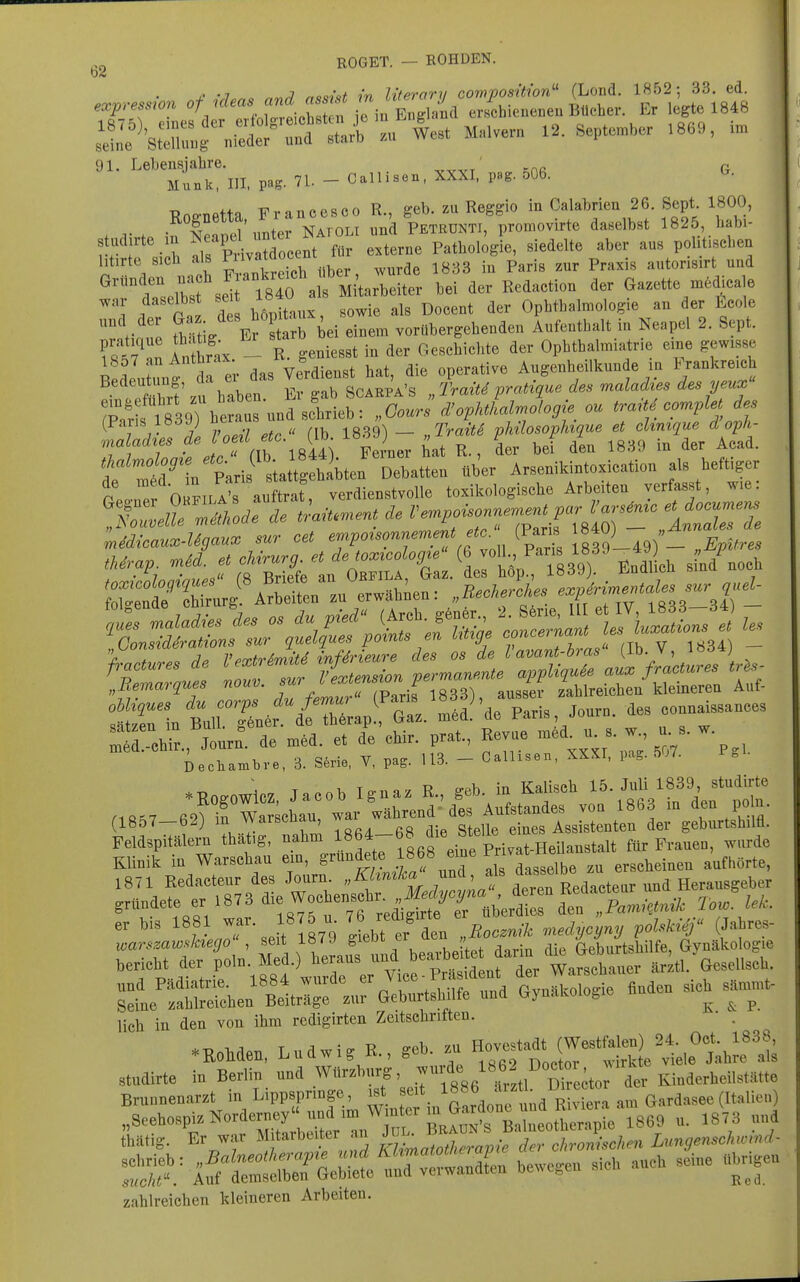 ROGET. — ROHDEN 91. Lebensjahre. Knß G Münk, III. pag. 71. - Callisen, XXXI. pag. 506. T?no-netta Francesco R., geb. zu Reggio in Calabrien 26 Sept. 1800, . V . feanel'nnter Natoli und Petrdnti, promovirte da.elbBt 1825 babi- s udirte m Ne-apel im^^^^^ ^^^^^^ Pathologie, siedelte aber aus politischen litirte sich als Pii^^tdocem^^^ p^^^.^ autorisirt und ^^'telbf seirS a f Mi^a^be^^^^^ bei der Redaction der Ga.ette mMicale t eil d hMtaux, sowie als Docent der Ophthalmologie an der ficole / l fhHti/ Er starb bei einem vorübergehenden Aufenthalt in Neapel 2. Sept. In R geniesst in der Geschichte der Ophthalmiatrie eine gewisse B c eutlf ta er das VeMienst hat, die operative Augenheilkunde in Frankreich Bedeutung, '^/^ Soarpa's Iraite pratique des maladies des yeux (Paris 183J) »™ „ _ phHosophique et chntque doph- T, T ' (Ib 1844) Fevier tat R., der bei den 1880 m der Aead. n Paris BtattK^^^^^ Debatten über Arsenikintorieation als beftiger r°e,,re OrFlL?raSr verdienstvolle to.ikologiscbe Arbeiten verfasst, we: ''ZlellZtMTäe traiU«ent de V.npoisonne^^t par V^.^,c e^docu.e^ :S!rtntrf«'^{TbTrapfS/:t^deTaris .o„rn, des eonna»^ (1857—62) m vvarscnau, eines Assistenten der geburtshilfl. Feldspitälern that.g, nahm 1864-68 die bteUe ^ ^^^^^^ Klinik in Warschau em, gründete .J^^^^^^r als dasselbe zu erscheinen aufhörte, 1871 Redacteur des Journ ^f'^J^^^;^^^^ gründete er 1873 ^-g^ochensch 1^^^^^^ , er bis 1881 war. 1875 u. ^6 r^^;^^; ^^^^„.^ ^olskif (Jahres- warszawf^ktego' , seit lö/J  , , Geburtshilfe, Gynäkologie ,eriebt der poin. Med.) ber^^^^^^^^^^^ Bel-^- «^^-n^ ^'t TT lieh in den von ihm redigirten Zeitschriften. • . .KoMen, Lndwi, R., geb .u H-stadt (WestM^^^^ stndirte in Berlin n„d Wtlr.bnrg, .7fg« ,f4,''''^t;tj'Ter Kinderbeilstätte Brnnnenar.t in Lippspringe, .9t seit 1886 *rztl U^reeto. ^ ,,Scebos^.Norderne^^^^^^^^ „. :878 „nd thätig. Er war M tarbeiter an f ^ j • chrom'schm Limgenschwmd- i^f^i^^^^^^ ''^ tr zahlreichen kleineren Arbeiten.