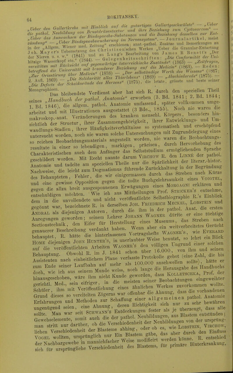 „, ROKITANSKY 64 „ Ueber das ^^ [''^J/^^^^^^ im Nervensystem. - ,] o u r n a 1 a r t i k e 1. n.eiHt Zündung ^''^tf ' '^'^^^^^^^ aiiat.-patl.ol. Zusätze und Bemerkungen zu in der »Allgem. Wiener d^ Ze ^u^^^ ^^J^.^^^ Ueber die Granular-Entartung Joh Mayer-s Ueberset^^^^^ Bearbeitung von James R Benetfs Der der Nieren u. s. w (1«^. Gelcgenheitsschri ften : „Die Conformitö der Um- hitzige WasseiW f ^j;,,,/ ösierr«c/n's6-Ae Zws^änrfe« (1863) - „Zeitfragen, versitäten rmt ^^'f^'^'^Jt/^^^^^^^^ auf die Medicin (1863). - Reden: betrefend die Clelbs ändige Werth des Wissens (1867; S^T'^Äfir' tiS rk'/PafS Tki^rlebens (1869)'- „.l?..c/»W«re^«« (1875),- ^bf;V.^?e^^^^S--rf-^^ c^e. (1875), die letzte, grösste und beste sexner &onograpbjeen. .^^^^^^^ ^ ^g^,t• • Tlnrir/huch der vathol. Anatomie erworben (3. Bd. 1841, 2. m. iö44, 1 Bc 1^46) aie a^;;rpathol. Anatomie umfassend, später vollkommen nmge- Jrte tet und mit Illustrationen ausgestattet (3 Bde., 1855). Noch me waren d,e arbeitet ^na n i kranken menschl. Körpers, besonders hm- lltlictl; steturi^^^^^^^^ ^^^^^ Entwicklungs- und Un. f.! hLs Stadien ihrer Iläufigkeitsverhältnisse so systematisch und erschöpfend AKDRAL als diejenigen ^^'''''^ ^^''^ .^^J^^^^ er eine tüchtige Anregungen geworden; seinen Le^^^^^^^^^^ g^^.^,^^^ Sectionstechnik, den ^ifei fu HeiBtellun e weitverbreitetes Gerücht genauerer Beschreibung verdankt haben. Wenn f «^/^ , ^-^ Everard auf die veröffentlichten Arbeiten Wagners den ^oiiig^n « ^ . hinaisgesohoben, wäre ihm nicht Kunde °' Xwh geriehtl. Med., »ein eitriger m d,e ^^..f'^^''-^^^''^^^^^ wollte. Schmer, ihm mit Veroffenthehung eines J'tal'f» j!^^^^ vorhandenen SnrÄ-^Ä?»^^^^^^^^^^ liehen Verschiedenheit der Blasteme abhing oder ob «b, - ^e ^«^^^ gi^fl^ VOGEL wollten, ursprünglich ^ ^in Blastem g^be f^^^^'^^ r. entschied der Nachbargewebe in mannichfacher Weise mod f i t - ^^en^^^^^^^^^ sich für ursprüngliche Verschiedenheit des Blastems, fui pumarc ß