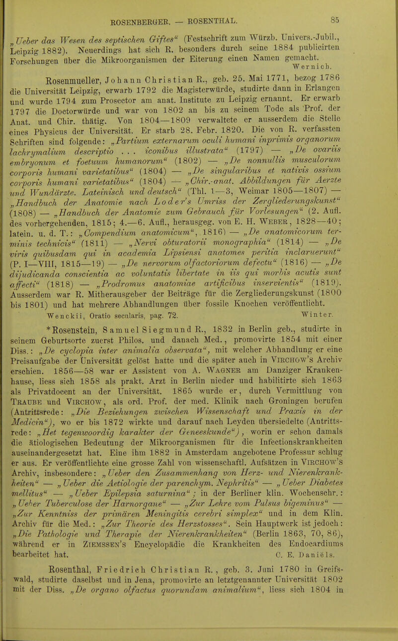 ROSENBERÜEB.. — ROSENTHAL. Uehei' das Wesen des septischen Giftes (Festschrift zum Würzb. Univers.-Jubil., Leipzig 1882). Neuerdings hat sich R. besonders durch seine 1884 publicirten Forschungen über die Mikroorganismen der Eiterung einen Namen gemacht. Wernich. Rosenmueller, Johann Christian R., geb. 25. Mai 1771, bezog 1786 die Universität Leipzig, erwarb 1792 die Magisterwürde, studirte dann in Erlangen und wurde 1794 zum Prosector am anat. Institute zu Leipzig ernannt. Er erwarb 1797 die Doctorwürde und war von 1802 an bis zu seinem Tode als Prof. der Anat. und Chir. thätig. Von 1804—1809 verwaltete er ausserdem die Stelle oines Physicus der Universität. Er starb 28. Febr. 1820. Die von _R. verfassten Schriften sind folgende: „Partium externarum oculi hvmani inprimis organorum lachrymalium descriptio . . . iconibus illustrata (1797) — „De ovariis emhryonum et foetuum huwanorum (1802) — „De nonnullis musculorum corporis humani varietatibus (1804) — „De singularibus et nativis ossium corporis humani varietatibus (1804) — „Chir.-anat. Abbildungen für Aerzte und Wundärzte. Lateinisch und deutsch (Tbl. T —3, Weimar 1805—1807) — „Handbuch der Anatomie nach Loder's ümriss der Zergliederungskunst (1808) — „Bandbuch der Anatomie zum Gebrauch für Vorlesungen'-'- (2. Aufl. des vorhergehenden, 1815; 4.-6. Aufl., herausgeg. von E. H. Weber, 1828—40; latein. u. d. T.: „Compendium anatomicum, 1816) — „De onatomicorum ter- minis technicis (1811) — „Nervi obturatorii monographia (1814) — „De viris quibusdam qui in academia Lipsiensi anatomes peritia inclaruerunt (P. I—vni, 1815—19) — „De nervorum olfactoriorum defectu (1816) — „De dijudicanda conscientia ac voluntatis libertate in iis qui morhis acutis sunt affecti (1818) — „Prodromus anatomiae artificibus inservientis (1819). Ausserdem war R. Mitherausgeber der Beiträge für die Zergliederungskunst (1800 bis 1801) und hat mehrere Abhandlungen über fossile Knochen veröffentlicht. Wenckii, Oratio secnlaris, pag. 72. Winter. *Rosensteill, S amuel Siegmund R., 1832 in Berlin geb., studirte in seinem Geburtsorte zuerst Philos. und danach Med., promovirte 1854 mit einer Diss.: „De cyclopia inter animalia observata, mit welcher Abhandlung er eine Preisaufgabe der Universität gelöst hatte und die später auch in Virchow's Archiv erschien. 1856—58 war er Assistent von A. Wagner am Danziger Kranken- hause, Hess sich 1858 als prakt. Arzt in Berlin nieder und habilitirte sich 1863 als Privatdocent an der Universität. 1865 wurde er, durch Vermittlung von Traube und Virchow, als ord. Prof. der med. Klinik nach Groningen berufen (Antrittsrede: „Die Beziehungen zwischen Wissenschaft und Praxis in der Medicin), wo er bis 1872 wirkte und darauf nach Leyden übersiedelte (Antritts- rede: „Ret tegenwoordig karakter der Geneeskunde), worin er schon damals die ätiologischen Bedeutung der Mikroorganismen für die Infectionskrankheiten auseinandergesetzt hat. Eine ihm 1882 in Amsterdam angebotene Professur schlug er aus. Er veröffentlichte eine grosse Zahl von wissenschaftl. Aufsätzen in Virchow's Archiv, insbesondere: „ lieber den Zusammenhang von Herz- und Nierenkrank- heiten — „lieber die Aetiolngie der parenchym. Nephritis — „lieber Diabetes mellitus — „ lieber Epilepsia saturnina ; in der Berliner klin. Wochenschr,: „lieber Tuberculose der Harnorgane — „Zur Lehre vom Palsus bigeminus — „Zur Kenntniss der primären Meningitis cerebri simplex und in dem Klin. Archiv für die Med.: „Zur Theorie des Herzstosses. Sein Hauptwerk ist jedoch: „Die Pathologie und Therapie der Nierenkrankheiten (Berlin 1863, 70, 86), während er in Ziemssen's Encyclopädie die Krankheiten des Endocardiums bearbeitet hat. C. E. Daniels. Rosenthal, Friedrich Christian R. , geb. 3. Juni 1780 in Greifs- wald, studirte daselbst und in Jena, promovirte an letztgenannter Universität 1802 mit der Diss. „De organo olfactus quorundam animalium, Hess sich 1804 in