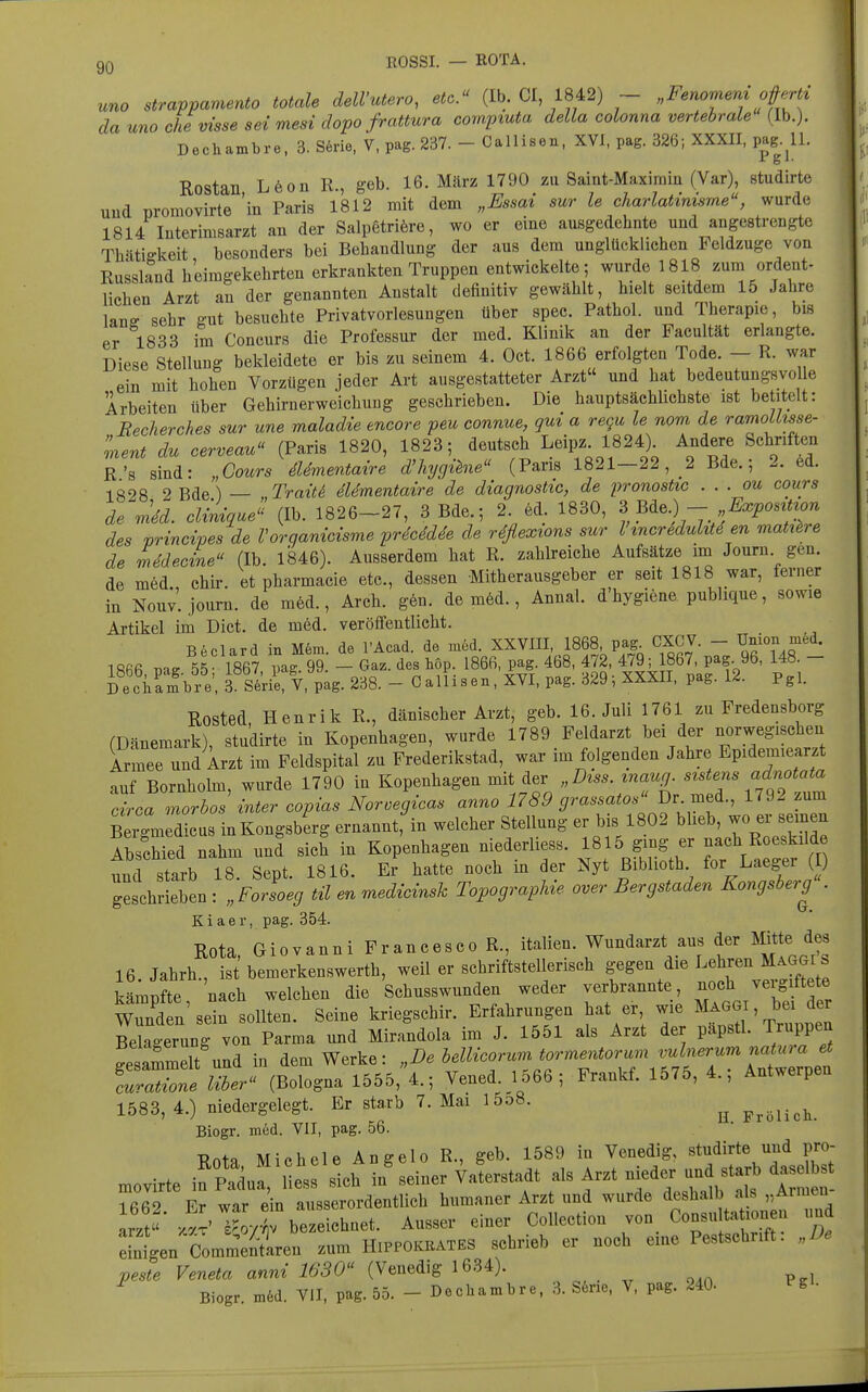 ROSSI. — ROTA. uno strappamento totale delVutero, etc.^' (Ib. CI 1842) ~ „Fenomem ofert^ da uno che Visse sei mesidopofrattura compiuta della colonna vertehraLe (Ib.). Dechambre, 3. S6rie, V, pag. 237. - Callisen, XVI, pag. 326; XXXII, pag. U. Rostan L6on R., geb. 16. März 1790 zu Saint-Maxirnm (Var), studirte uud üromovirte 'in Paris 1812 mit dem „Essai sur le charlatinisme, wurde 1814 luterimsarzt an der Salpetriöre, wo er eine ausgedehnte und angestrengte Thätigkeit besonders bei Behandlung der aus dem unglücklichen Feldzuge von Russland heimgekehrten erkrankten Truppen entwickelte ; wurde 1818 zum ordent- lichen Arzt an der genannten Anstalt definitiv gewählt, hielt seitdem 15 Jahre lanff sehr gut besuchte Privatvorlesungen über spec. Pathol. und Therapie, bis er 1833 im Concurs die Professur der med. Klinik an der Pacultät erlangte. Diese Stellung bekleidete er bis zu seinem 4. Oct. 1866 erfolgten Tode. - R. war ein mit hohen Vorzügen jeder Art ausgestatteter Arzt und hat bedeutungsvolle Arbeiten über Gehirnerweichung geschrieben. Die hauptsächlichste ist betitelt: Recherches sur une maladie encore peu connue, qui a requ le nom de ramoUtsse- ment du cerveau (Paris 1820, 1823; deutsch Leipz. 1824). Andere Schriften R's sind: „Gours dUmentaire d'hygihie (Paris 1821-22, 2 Bde.; 2. ed. 1828 2 Bde) — „Trait^ dUmentaire de diagnostic, de pronostic . . . ou cours de mM. dilnque^^ (Ib. 1826-27, 3 Bde.; 2. ed. 1830, ?> m^) - Expont^^^^ des vrincipes de Voraanicisme prdcMde de rdflexions sur l incrMulitd en mattere de Mecine (Ib 1846). Ausserdem hat R. zahb-eiche Aufsätze im Journ. gen. de möd. chir. et pharmacie etc., dessen Mitherausgeber er seit 1818 war, ferner in Nouv. journ. de m6d., Arch. g6n. de möd., Annal. d'hygiene publique, sowie Artikel im Dict. de med. veröffentlicht. B6clard in M6m. de l'Acad. de med. XXVUI, 1868, pag CXCV. - Union med. 1866, pag 55 1867, pag. 99. - Gaz. des Lop. 1866. pag 468, 472. 479^ 867 pag. 96, 148 - Deciiambre. 3- Serie, V, pag. 238. - Callisen, XVI, pag. 329, XXXII, pag. 1^. Pgi. Rosted, Henrik R., dänischer Arzt, geb. 16. Juli 1761 zu Fredensborg (Dänemark), studirte in Kopenhagen, wurde 1789 Feldarzt bei der norwegischen Armee und Arzt im Feldspital zu Prederikstad, war im folgenden Jahre Epidem.earzt auf Bornholm, wurde 1790 in Kopenhagen mit der „D^ss. maug^ 'KT circa morbos inter copias Noroegicas anno 1789 p-<^^^<^i^^^'-^f- ^^^2 zum Bei'medicus inKongsblrg ernannt, in welcher Stellung er b s 1802 blieb, - er seinen Abschied nahm und sich in Kopenhagen niederliess. 1815 ging er nach Roeskilde und starb 18. Sept. 1816. Er hatte noch in der Nyt ßiblioth for Laeger ( ) geschrieben : „Forsoeg til en medicvnsk Topographie over Bergstaden Kongsberg . K i a e r, pag. 354. Rota, Giovanni Francesco R., Italien. Wundarzt aus der Mitte des 16 Jahrb., ist bemerkenswerth, weil er schriftstellerisch gegen die Lehren Maggi ^ kämpfte nach welchen die 'schusswunden weder verbrannte, noch vergiftete Wund n sein sollten. Seine kriegschir. Erfahrungen hat er wie M^GG , bei der Bekgerung von Parma und Mirandola im J. 1551 als Arzt der papstl. Truppen Gesammelt und in dem Werke: „De bellicorum tormentorum vulnerum natura et (Bologna 1555,4.; Vened. 1566; Frankf. 1575, 4.; Antwerpen 1583, 4.) niedergelegt. Er starb 7. Mai l5o8. ^ Frölich. Biogr. med. VII, pag. 56. Rota Michele Angelo R., geb. 1589 in Venedig, studirte und pro- .ovirte in Pal! liess sich i/seiner Vaterstadt als Arzt nieder und starb dasei s 1662 Er war ein ausserordentlich humaner Arzt und wurde deshalb als „Armen Lztx!v Xrbe ichnet. Ausser einer Collection von Consu ta lonen und dnten Comm^ntaren zum Hippokkates schrieb er noch eine Pestschrift: peste Veneta anni 1630 (Venedig 1634). Biogr. m6d. VII, pag. 55. - Dechambre, 3. S6ne. V, pag. 240- l^S'-