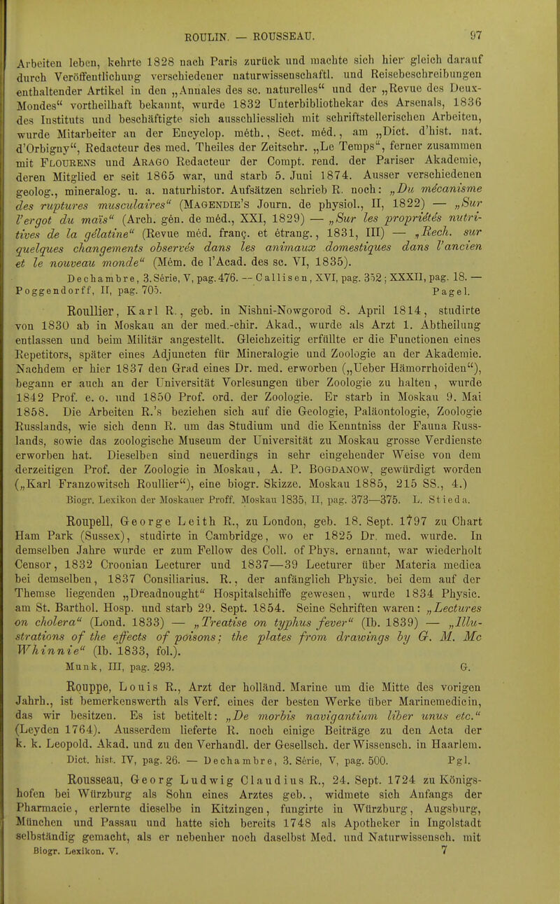 Arbeiten lebeu, kehrte 1828 nach Paris zurück und machte sich hier gleich darauf ilnrch Veröffentlichung verschiedener uaturwissenschaftl. und Reiseboschreibungon enthaltender Artikel in den „Annales des sc. naturelles und der „Revue des Deux- iMondes vortheilhaft bekannt, wurde 1832 Unterbibliothekar des Arsenals, 18.36 des Instituts und beschäftigte sich ausschliesslich mit schriftstellerischen Arbeiten, wurde Mitarbeiter au der Encyclop. m6th., Sect. m6d., am „Dict. d'hist, uat. d'Orbigny, Redacteur des med. Theiles der Zeitschr. „Le Temps, ferner zusammen mit Flourens und ärago Redacteur der Compt. rend. der Pariser Akademie, deren Mitglied er seit 1865 war, und starb 5. Juni 1874. Ausser verschiedenen geolog., mineralog. u. a. naturhistor, Aufsätzen schrieb R. noch: „Du mdcanisme des rwptures musculaires (Magendie's Journ. de physioL, II, 1822) — „Sur Fergot du mais (Arch. gön. de m6d., XXI, 1829) — „Sur les proprUtds nutri- tives de la gelatine (Revue med. frang. et etrang., 1831, III) — ^Recli. sur quelques changements observes dans les animaux domestiques dans l'ancien et le nouveau monde (Mem. de l'Acad. des sc. VI, 1835). Dec]iambre,3.S6rie, V, pag.476. — C a 1 Iisen, XVI, pag. 3i2 ; XXXIl, pag. 18. — Poggendorff, II, pag. 705. Pagel. RouUier, Karl R., geb. in Nishni-Nowgorod 8. April 1814, studirte von 1830 ab in Moskau an der med.-chir. Akad., wurde als Arzt 1. Abtheilung entlassen und beim Militär angestellt. Gleichzeitig erfüllte er die Functionen eines Repetitors, später eines Adjuncten für Mineralogie und Zoologie an der Akademie. Nachdem er hier 1837 den Grad eines Dr. med. erworben („Ueber Hämorrhoiden), begann er auch an der Universität Vorlesungen über Zoologie zu halten, wurde 1842 Prof. e. o. und 1850 Prof. ord. der Zoologie. Er starb in Moskau 9. Mai 1858. Die Arbeiten R.'s beziehen sich auf die Geologie, Paläontologie, Zoologie Russlands, wie sich denn R. um das Studium und die Kenntniss der Fauna Russ- lands, sowie das zoologische Museum der Universität zu Moskau grosse Verdienste erworben hat. Dieselben sind neuerdings in sehr eingehender Weise von dem derzeitigen Prof. der Zoologie in Moskau, A. P. Bogdanow, gewürdigt worden („Karl Franzowitsch RouUier), eine biogr. Skizze. Moskau 1885, 215 SS., 4.) Biogr. Lexikon der Moskauer Proff. Moskau 1835, II, pag. 373—375. L. Stieda. Roiipell, George Leith R., zu London, geb. 18. Sept. lt97 zu Chart Ham Park (Sussex), studirte in Cambridge, wo er 1825 Dr. med. wurde. In demselben Jahre wurde er zum Fellow des Coli, of Phys. ernannt, war wiederholt Censor, 1832 Croonian Lecturer und 1837—39 Lecturer über Materia medica bei demselben, 1837 Consiliarius. R., der anfänglich Physic. bei dem auf der Themse liegenden „Dreadnought Hospitalsehiffe gewesen, wurde 1834 Physic. am St. Barthol. Hosp. und starb 29. Sept. 1854. Seine Schriften waren: „Lectures on cholera (Lond. 1833) — „Treatise on typhus fever (Ib. 1839) — „lllu- strations of the efects of poisons; the plates from drawings hy G. M. Mc Whinnie (Ib. 1833, fol.). Münk, III, pag. 293. G. Rouppe, Louis R., Arzt der holländ. Marine um die Mitte des vorigen Jahrb., ist bemerkenswerth als Verf. eines der besten Werke über Marineraedicin, das wir besitzen. Es ist betitelt: „De viorhis navigantium Uber unus etc. (Leyden 1764). Ausserdem lieferte R. noch einige Beiträge zu den Acta der k. k. Leopold. Akad. und zu den Verhandl. der Gesellsch. der Wissensch, in Haarlem. Dict. hist. rV, pag. 26. — üechambre, 3. Serie, V, pag. 500. Pgl. Rousseau, Georg Ludwig Claudius R., 24. Sept. 1724 zu Königs- hofen bei Würzburg als Sohn eines Arztes geb., widmete sich Anfangs der Pharmacie, erlernte dieselbe in Kitzingen, fungirte in Würzburg, Augsburg, München und Passau und hatte sich bereits 1748 als Apotheker in Ingolstadt selbständig gemacht, als er nebenher noch daselbst Med. und Naturwissensch, mit Biogr. Lexikon. V, 7