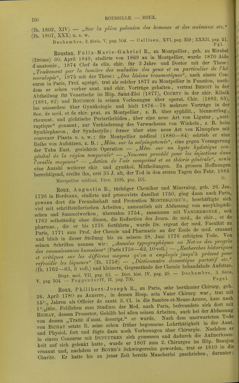 EOUSSILLE. — ROUX. (Ib. 1802, XIV) „Sur la plica polonica des homnies et des animaux etc. (Ib! I8O7' XXX) u. s. w. Dechambre, 3. Serie, Y, pag. 504. - Callisen, XVI, pag. 359; XXXII, pag^.^^1. Roustan, Felix-Marie-Gabriel R., zu Montpellier, geb. zu Mirabel fDrÖme) 30 April 1849, studirte von 1869 an in Montpellier, wurde 1870 Aide d'anatomie, 1874 Chef de clin. chir. für 3 Jahre und Doctor mit der These: Traitement par la lumüre des maladies des yeux et en particuher de i M- meralopie 1875 mit der These: „Des Usions traumatiques, nach einem Con- curse in Paris Prof. agrege, trat als solcher 1877 zu Montpellier in Function, nach- dem er schoi vorher anat. und chir. Vorträge gehalten, vertrat Benoit in der Abtheilung für Venerische im Höp. Saint-Eloi (1877), Codrty in der chir. Klmik (1881 82) und BOUISSON in seinen Vorlesungen über operat. Chir. (1882, 83), las ausserdem über Gynäkologie und hielt 1876—78 mehrere Vorträge in der Soc de med. et de chir. prat. zu Montpellier, z. B. über syphilit., blennorrhag., rheumat. und gichtische Periarthritiden, über eine neue Art von Ligatur, „auti- raptique genannt, zur Verhinderung des Verwachsens von Winkeln, z. B. beim Symblepharon, der Syndactylie; ferner über eine neue Art von Klumpfuss mit convexer Planta u. s. w.; für Montpellier mödical (1880-84) schrieb er eine Reihe von Aufsätzen, z. B.: „Mem. sur la salpingotomie, eine gegen Verengerung der Tuba Eust. gerichtete Operation — „Mim. sur un kyste hydatique con- qdrdtal de la regwn temporale - „Nouceau procidd pour les injections dans l'oreüle moyenne — „Action de Vair comprimd et sa tUorie geniraje sowie eine Anzahl weiterer chir. und gynäkol. Mittheilungen. Zu grossen Hoffnungen berechtigend, ereilte ihn, erst 35 J. alt, der Tod in den ersten Tagen des Febr. 1885 Montpellier iii6dical. F6vr. 1835, pag. 101. ^• Roux Augustin R., tüchtiger Chemiker und Mineralog, geb. 26. Jan. 1726 in Bordeaux, studirte und promovirte daselbst 1750, ging dann nach Paris, gcewann dort die Freundschaft und Protection Montesquieu's , beschäftigte sich viel mit schriftstellerischen Arbeiten, namentlich mit Abfassung von encyklopadi- schen und Sammelwerken, übernahm 1754, zusammen mit Vandermoxde, seit 1762 selbständig ohne diesen, die Redaction des Journ. de med., de chir. et de pharmac, die er bis 1776 fortführte, wurde Dr. regent der med. Facultat zu Paris 1771 zum Prof. der Chemie und Pharmacie an der Ecole de med. ernannt und blieb in dieser Stellung bis zu seinem 28. Juni 1776 erfolgten Tode. Von seinen Schriften nennen wir: „Annales typograpUques ou Not>ce des proprio des connaissanceshumames (Paris 1758-62, 10 voll. - Reoherches ftonqu et critiques sur les diffirens moyens qu'on a employes jusqu a prSsent pour refroidir les liqueurs (Ib. 1758) - „Dictionnatre domestique portatif etc. fib 1762—63 3 voll.) und kleinere, Gegenstände der Chemie behandelnde Aufsatze. Biogr 'med. VII, pag. 6^. - Biet. bist. IV, pag. 28. - Decliambre, 3. Serie, V, pag. 504. — Poggendorff. II, pag. 796. Pagel. Roux Philibert-Joseph R., zu Paris, sehr berühmter Chirurg, geb. 26 Aüril 1780 zu Auxerre, in dessen Hosp. sein Vater Chirurg war, trat mit 15V, Jahren als Officier de sant6 3. Cl. in die Sambre-et-Meuse-Armee, kam nach iVoiähr Feldleben zum Studium der Med. nach Paris, befreundete s^ch dort mit ■ BICHAT, dessen Prosector, Gehilfe bei allen seinen Arbeiten auch bei A^f^ssun? von dessen „Traite d'anat. descript. er wurde. Nach dem unerwarteten Tode von BICHAT setzte R. seine schon früher begonnene Lehrthätigkeit in der Anat und Physiol. fort und fügte dazu noch Vorlesungen über Chirurgie. Nachdem er in einem Concurse mit Dupuytren sich gemessen und dadurch die Aufmerksam- keit auf sil gelenkt hatte, wurde er 1807 zum 2. Chirurgen im H^^^^ ernannt und, nachdem er Boyer's Schwiegersohn geworden, trat er 1810 m die Charit. Er hatte bis zu jener Zeit bereits Mancherlei geschrieben, darunter.