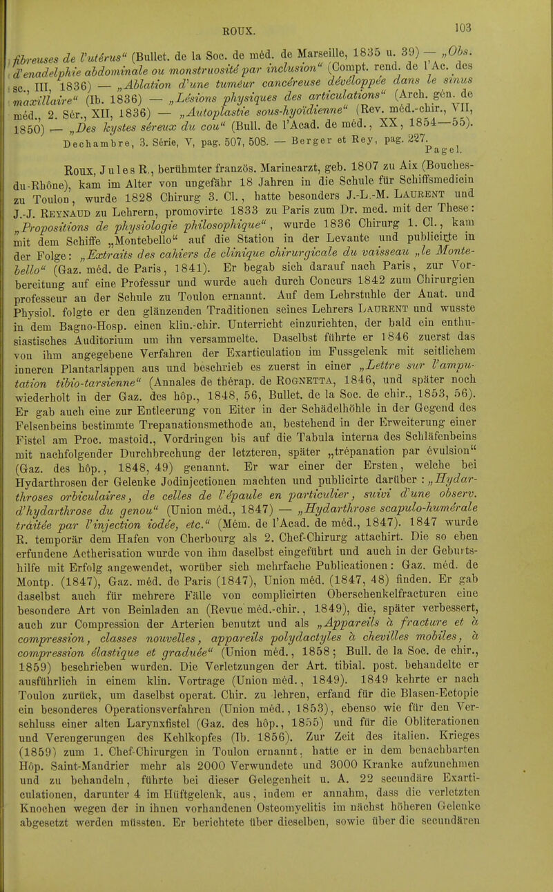 ROUX. ^03 fibreuses de Vutirus (Bullet, de la Soc. de m6d. de Marseille, 1835 u. 39) - „Ohs. \venadelvMe abdominale ou monstruosiUpar inclusion (Compt. read de l Ae des •c III 1836) — „Äblation dhme tum^ur cancdreuse deväoppee dam Le stnus maxiliaire (Ib. 1836) - „Lhions physiques des articulations (Arch geu de med. 2. S6r., XII, 1836) — „Autopiastie sous-hyoidienne (Rev. med.-cbir., Vii, 1350) ^ „Des kystes sireux du cou (Bull, de l'Acad. de ni6d., XX, 1854—55). Dechambre, 3. S6rie, V, pag. 507, 508. — Berger et Rey, pag. 227. Jr ag e 1. Roux, Jules R., berühmter französ. Marinearzt, geb. 1807 zu Aix (Boucbes- du-Rbone), kam im Alter von ungefäbr 18 Jabren in die Scbule für Scbiffsmedicin zu Toulon, wurde 1828 Chirurg 3. Cl., hatte besonders J.-L -M. Laurent und J.-J. Reynadd zu Lehrern, promovirte 1833 zu Paris zum Dr. med. mit der These: Propositions de physiologie pUlosopMque , wurde 1836 Chirurg 1. Cl., kam mit dem Schiffe „Montebello auf die Station in der Levante iind publicirte in der Folge: „Extraits des caUers de clinique chirurgicale du vaisseau „le Monte- bello (Gaz. med. de Paris, 1841). Er begab sich darauf nach Paris, zur Vor- bereitung auf eine Professur und wurde auch durch Concurs 1842 zum Chirurgien professeur an der Schule zu Toulon ernannt. Auf dem Lehrstuhle der Anat. und Physiol. folgte er den glänzenden Traditionen seines Lehrers Laurent und wusste in dem Bagno-Hosp. einen klin.-chir. Unterricht einzurichten, der bald ein enthu- siastisches Auditorium um ihn versammelte. Daselbst führte er 1846 zuerst das von ihm angegebene Verfahren der Exarticulation im Fussgelenk mit seitlichem inneren Plantarlappen aus und beschrieb es zuerst in einer „Lettre sur l'ampu- tation tibio-tarsienne (Annales de therap. de Rognetta, 1846, und später noch wiederholt in der Gaz. des höp., 1848, 56, Bullet, de la Soc. de chir., 1853, 56). Er gab auch eine zur Entleerung von Eiter in der Schädelhöhle in der Gegend des Felsenbeins bestimmte Trepanationsmethode an, bestehend in der Erweiterung einer Fistel am Proc. mastoid., Vordringen bis auf die Tabula interna des Schläfenbeins mit nachfolgender Durchbrechung der letzteren, später „trepanation par evulsion (Gaz. des höp., 1848,49) genannt. Er war einer der Ersten, welche bei Hydarthrosen der Gelenke Jodinjectionen machten und publicirte darüber : „Hydar- throses orbiculaires, de celles de V4paule en particuUer, suivi d'une observ. d'hydarthrose du genou (Union m6d., 1847) — „Hydarthrose scapulo-humdrale traitde par l'injection iodde, etc. (Mem. de l'Acad. de med., 1847). 1847 wurde R. temporär dem Hafen von Cherbourg als 2. Chef-Chirurg attachirt. Die so eben erfundene Aetherisation wurde von ihm daselbst eingeführt und auch in der Gebui ts- hilfe mit Erfolg angewendet, worüber sich mehrfache Publicationen: Gaz. med. de Montp. (1847), Gaz. m6d. de Paris (1847), Union m6d. (1847, 48) finden. Er gab daselbst auch für mehrere Fälle von complicirten Oberschenkelfracturen eine besondere Art von Beinladen an (Revue med.-chir., 1849), die, später verbessert, auch zur Compression der Arterien benutzt und als „Äppareils a fracture et a compression, classes nouvelles, äppareils polydactyles h chevilles mobiles, a compression dlastique et graduie (Union m6d., 1858; Bull, de la Soc. de chir., 1859) beschrieben wurden. Die Verletzungen der Art. tibial. post. behandelte er ausführlich in einem klin. Vortrage (Union med., 1849). 1849 kehrte er nach Toulon zurück, um daselbst operat. Chir. zu lehren, erfand für die Blasen-Ectopie ein besonderes Operationsverfahren (Union med., 1853), ebenso wie für den Ver- schluss einer alten Larynxfistel (Gaz. des höp., 1855) und für die Obliterationen und Verengerungen des Kehlkopfes (Ib. 1856). Zur Zeit des Italien. Krieges (1859) zum 1. Chef-Chirurgen in Toulon ernannt, hatte er in dem benachbarten Höp. Saint-Mandrier mehr als 2000 Verwundete und 3000 Kranke aufzunehmen und zu behandeln, führte bei dieser Gelegenheit u. A. 22 secundäre Exarti- culationen, darunter 4 im Hüftgelenk, aus, indem er annahm, dass die verletzten Knochen wegen der in ihnen vorhandenen Osteomyelitis im nächst höheren Gelenke abgesetzt werden müssten. Er berichtete über dieselben, sowie über die secundäreu