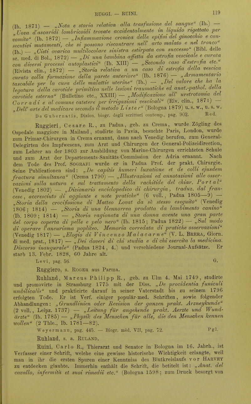 1871) _ ,,Nota e storia relativa alla trasfimone del sangue (Ib.) — Üova d'ascaridi lombricoidi trovate accidentalmente in liquide rigettato per vomito (Ib. 1872)— „Infiammazione crom'ca delle epifisi del gmocchio e con- secutivi mutamenti, che si possono riscontrare nelV arto malato e nel tronco (Ib) _ „Cisti ovarica multilocolare sinistra estirpata con successo (Bibl. delle se med di Bol., 1872) — „Di una hamhina afetta da estrofia vescicale e cur ata con diversi Processi autoplastici (Ib. XIII)„Secondo caso d'estrofia etc. (Rivista clin , 1872) — „Storia relativa a un caso di estrofia della vescica mrato colla formazione della parete anteriore (Ib. 1876)— „ Armameritario tascabile per la cura delle malattie uterine (Ib.) — „Del valore che ha La leqatura della carotide primitiva nelle lesioni traumatiche ed anat.-pathol. della carotide esterna (Bulletino etc., XXIII) — „Modificazione alV uretrotomia del Corradi e al comune catetere per irrigazioni vescicali (Riv. clin,, 1871) „DeW arte del medicare secondo il metodö Lister (Bologna 1879) u. s. w., u. s. w. De Gnbernatis, Dizion. biogr. degli scnttori contemp., pag. 902. Red. Ruggieri, Casare R., zu Padua, geb. zu Crema, wurde Zögling des Ospedale maggiore in Mailand, studirte in Pavia, besuchte Paris, London, wurde zum Primar-Chirurgen in Crema ernannt, dann nach Venedig berufen, zum Geueral- Delegirten des Impfwesens, zum Arzt und Chirurgen der General-Polizeidirection, zum Lehrer au der 1803 zur Ausbildung von Marine-Chirurgen errichteten Schule und zum Arzt der Departements-Sanitäts Commission der Adria ernannt. Nach dem Tode des Prof. Sografi wurde er in Padua Prof. der prakt. Chirurgie. Seine Publicationen sind: „De capitis humeri luxatione et de colli ejusdem fractura simidtanea (Crema 1790) — „Illustrazioni ed annotazioni alle osser- vazioni sulla natura e sul trattamento della rachitide del chiar. Portal (Venedig 1802) — „Dizionario enciclopedico di chirurgia, traduz. dal fran- cese, accresciuto di aggiunte e note pratiche (6 voll., Padua 1805—9) — „Storia della crocißsione di Matteo Lovat da se stesso eseguito (Venedig 1806; 1814) — „Storia di una blennorrea prodotta da lambimento canino (Ib. 1809; 1814) — „Storia ragionata di una donna avente una gran parte del corpo coperta di pelle e pelo nero (Ib. 1815; Padua 1822) — ^Sul modo di operare Vaneurisma popliteo. Memoria corredata di pratiche osservazioni (Venedig 1S17) — „Elogio di Vincenzo Malacarne (V. L. Brera, Giorn. di med. prat., 1817) — „Dei doveri di chi studia e di chi esercita la medicina. Discorso inaugurale (Padua 1824, 4.) und verschiedene Journal-Aufsätze. Er starb 13. Febr. 1828, 60 Jahre alt. Levi, pag. 5Ö. ^• Ruggiero, s. Roger aus Parma. RuMand, Marcus Philipp R., geb. zu Ulm 4. Mai 1749, studirte und promovirte in Strassburg 1775 mit der Diss. „De procidentia funiculi umbilicalis und prakticirte darauf in seiner Vaterstadt bis zu seinem 1796 erfolgten Tode, Er ist Verf. einiger populär-med, Schriften, sowie folgender Abhandlungen: „Grundlinien oder Revision der ganzen pralct. Ärzneykunde (2 voll,, Leipz. 1737) — „Leitung für angehende prakt. Aerzte und Wund- ärzte (Ib. 1785) — „Physik des Menschen für alle, die den Menschen kennen wollen (2 Thle., Ib. 1781—82), Weyermann, pag. 445. — Biogr. mW, VIF, pag. 72. Pgl- RuWand, s. a, Rüland. Ruini, Carlo R., Thierarzt und Senator in Bologna im 16. Jahrb., ist Verfasser einer Schrift, welche eine gewisse historische Wichtigkeit erlangte, weil man in ihr die ersten Spuren einer Kenntniss des Blutkreislaufs vor IlARVEY zu entdecken glaubte. Immerhin enthält die Schrift, die betitelt ist: „Anat. del cavallo, infermitä et suoi rimedii etc. (Bologna 1598; zum Druck besorgt von