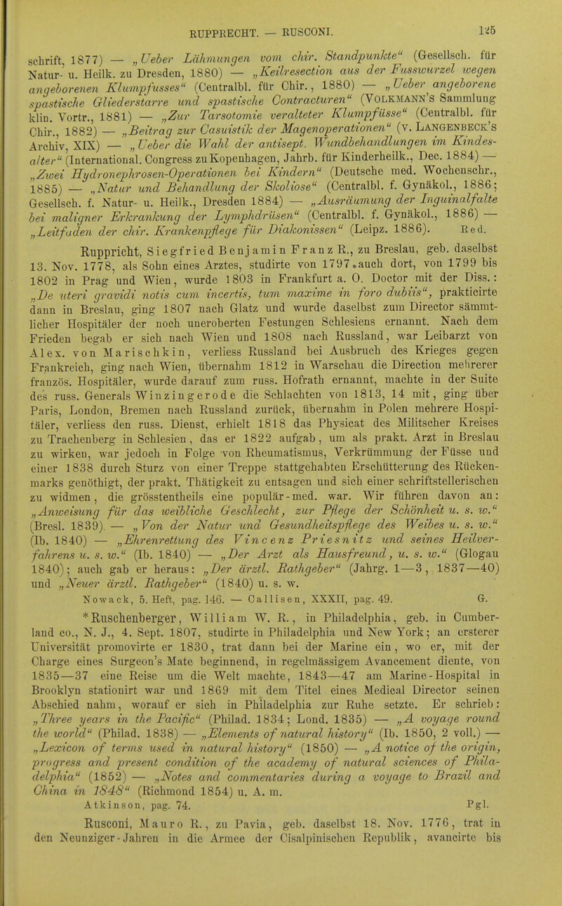 RUPPEECHT. — RUSCONI. 1-45 Schrift, 1877) — „Ueber Lähmungen vom chir. Standpunkte (Gesellsch. für Natur-'u Heilk. zu Dresden, 1880) — „Keilresection aus der Fusswurzel wegen angeborenen Klwmpfnsses (Centralbl. für Chir., 1880) — „Ueber angeborene spastische Gliederstarre und spastische Gontracturen (Volkmann's Sammlung kliü. Vortr., 1881) — „Zur Tarsotomie veralteter Klumpfüsse (Centralbl. für Chir., 1882) — „Beitrag zur Casuistik der Magenoperationen (v. Langenbeck's Archiv, XIX) — „ üeber die Wahl der antisept. Wundbehandlungen im Kindes- alter (International. Congress zuKopenhagen, Jahrb. für Kinderheilk., Dec. 1884) — „Zwei Hydronephrosen-Operationen bei Kindern (Deutsche med. Wochenschr., 1885) — „Natur und Behandlung der Skoliose (Centralbl. f. Gynäkol., 1886; Gesellsch. f. Natur- u. Heilk., Dresden 1884) — „Ausräumung der Inguinalfalte bei maligner Erkrankung der Lymphdrüsen (Centralbl. f. Gynäkol., 1886) — „Leitfaden der chir. Krankenpflege für Diakonissen (Leipz. 1886). Red. Ruppricht, Siegfried Benjamin Franz R., zu Breslau, geb. daselbst 13. Nov. 1778, als Sohn eines Arztes, studirte von 1797.auch dort, von 1799 bis 1802 in Prag und Wien, wurde 1803 in Frankfurt a. 0. Doctor mit der Diss.: „De uteri gravidi notis cum incertis, tum maxime in foro dubiis, prakticirte dann in Breslau, ging 1807 nach Glatz und wurde daselbst zum Director sämmt- licher Hospitäler der noch uneroberten Festungen Schlesiens ernannt. Nach dem Frieden begab er sich nach Wien und 1808 nach Russland, war Leibarzt von Alex, von Marischkin, verliess Russland bei Ausbruch des Krieges gegen Frankreich, ging nach Wien, übernahm 1812 in Warschau die Direction mehrerer französ. Hospitäler, wurde darauf zum russ. Hofrath ernannt, machte in der Suite des russ. Generals Winzingerode die Schlachten von 1813, 14 mit, ging über Paris, London, Bremen nach Russland zurück, übernahm in Polen mehrere Hospi- täler, verliess den russ. Dienst, erhielt 1818 das Physicat des Militscher Kreises zu Trachenberg in Schlesien, das er 1822 aufgab, um als prakt. Arzt in Breslau zu wirken, war jedoch in Folge von Rheumatismus, Verkrümmung der Füsse und einer 1838 durch Sturz von einer Treppe stattgehabten Erschütterung des Rücken- marks genöthigt, der prakt. Thätigkeit zu entsagen und sich einer schriftstellerischen zu widmen, die grösstentheils eine populär - med. war. Wir führen davon an: „Anweisung für das loeibliche Geschlecht, zur Pflege der Schönheit u. s. w. (Bresl. 1839). — „Von der Natur und Gesundheitspflege des Weibes u. s. w. (Ib. 1840) — „Ehrenrettung des Vincenz Friesnitz und seines Heilver- fahrens u. s. w. (Ib. 1840) — „Der Arzt als Hausfreund, u. s. w. (Glogau 1840); auch gab er heraus: „Der ärztl. Rathgeber (Jahrg. 1 — 3, 1837—40) und „Neuer ärztl. Bathgeber (1840) u. s. w. Nowack, 5. Heft, pag. 146. — Callisen, XXXII, pag. 49. G. *RllsclieiLberg'er, William W. R., in Philadelphia, geb. in Cumber- land CO., N. J., 4. Sept. 1807, studirte in Philadelphia und New York; an ersterer Universität promovirte er 1830, trat dann bei der Marine ein, wo er, mit der Charge eines Surgeon's Mate beginnend, in regelmässigem Avancement diente, von 1835—37 eine Reise um die Welt machte, 1843—47 am Marine - Hospital in Brooklyn stationirt war und 1869 mit dem Titel eines Medical Director seinen Abschied nahm, worauf er sich in Philadelphia zur Ruhe setzte. Er schrieb: „Three years in the Pacific (Philad. 1834; Lond. 1835) — „A voyage round the World (Philad. 1838) — „Elements of natural history (Ib. 1850, 2 voll.) — „Lexicon of terms used in natural history (1850) — „A notice of the origin, prugress and present condition of the academy of natural sciences of Phila- delphia (1852) — „Notes and commentaries during a voyage to Brazil and China in 1848 (Riehmond 1854) u. A. m. Atkinson, pag. 74. Pgl- Rusconi, Mauro R., zu Pavia, geb. daselbst 18. Nov. 1776, trat in den Neunziger - Jahren in die Armee der Cisalpinisehen Republik, avancirte bis