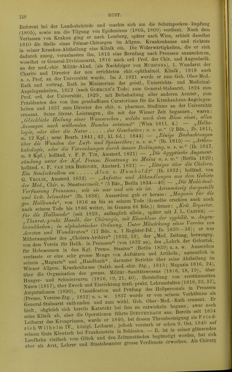 j^gg RUST. Referent bei der Landesbehörde und machte sich um die Schut/.pocken-Impfung (1805), sowie um die Tilgung von Epidemieen (1805, 1809) verdient Nach dem Verlassen von Krakau ging er nach Lemberg, später nach Wien, erhielt dase bst 1810 die Stelle eines Primar-Chirargen im AUgem. Krankenhause und richtete in seiner Kranken-Abtheilung eine Klinik ein. Die Widerwärtigkeiten, die er sich dadurch zuzog, veranlassten ihn, 1815 eine Berufung nach Preussen anzunehmen, woselbst er General-Divisionsarzt, 1816 auch ord Prof. der Chir. und Augenhei k. an der med-chir. Militär-Akad. (als Nachfolger von Mursinna), 1. Wundarzt der Charite und Director der neu errichteten chir.-ophthalmol. Klinik, 1818 auch a 0 Prof an der Universität wurde. Im J. 1821 wurde er zum Geh. Ober-Med.- Rath und' Vortrag. Rath im Ministerium der geistl., Unterrichts- und Medicinal- Angelegenheiten, 1822 (nach Goercke's Tode) zum General-Stabsarzt, 1824 zum Prof ord der Universität, 1829, mit Beibehaltung aller anderen Aerater, zum Presidenten des von ihm geschaffenen Curatoriums für die Krankenbaus-Angelegen- heiten und 1837 zum Director des chir. u. pharmac. Studiums an der Universität ernannt. Seine literar. Leistungen, die mit der Wiener Zeit begannen, waren: GlncJdiche Heilung einer Wasserscheu, welche nach dem Bisse emes, allen Aussagen nach wüthenden Hundes entstand (Wien 1811, 4.) — „i/ejAJo- loqie, oder über die Natur der Geschwüre; u. s. w '; (2 Bde. Ib. 1811, m 12 Kpf.; neue Bearb. 1841, 42, kl. fol.; 1844) - „Mmge Beobachtungen über die Wunden der Luft- und Speiseröhre; u. s. w. (Ib. 1815) — Artliru- kakoloqie, oder die Verrenkungen durch innere Bedingung, u. s.w. (Ib. 1»1/, m 8 Kpf.; holländ. v. F. P. Tm, Amsterd. 1821) - „Die ägyptische Augenent- zündung unter der Kgl. Preuss. Besatzung zu Mainz u. s. w (Berlin 1820 ; holländ V. F. VAN derBreggen, Amsterd. 1821) - „Lmiges über die Cholera. mn Sendschreiben ar. Ale., v. ^^--^^ o l dt JIK 1S32 ; Holland, von G. Vrolik, Amsterd. 1832) - „Aufsätze und Abhandlungen aus dem Gebiete der Med., GMr. u. Staatsarzneik. (3 Bde., Berlin 1834-40) - „Die Medicina - Verfassunq Freussens, wie sie war und wie sie ist. Actenmassig dargestellt und krit. beleuchtet (Ib. 1838). Ausserdem gab er heraus: „Magazin für die oT Heilkunde, von 1816 an bis zu seinem Tode (dasselbe erschien auch noch fach seinem Tode bis 1866 weiter, im Ganzen 66 Bde.); ferner: >>f-^^ ^^^^^^ für die Heilkunde (seit 1823, anfänglich allem, spater mit J L Oasper) Theoret -prakt. Havdb. der Chirurgie, mit Evnschluss der syphilit. u. Augen- Äln; in alphabetischer Ording i^^^^ -fg^-^g^Hr w^^ Aerzten und Wundärzten'^ (17 Bde. u. 1 Register-Bd., Ib. 1830-36) er ^^a^ MiTherausgebe^ des „Cholera-Archivs (1832, 33) der Med. ton dem Verein für Heilk. in Preussen« (von 1832 an), des „Lehrb. der Geburt.k. r Hebelten in den Kgl. Preuss. Staaten (Berlin f f) - ^ ^^^^^^h^ verfasste er eine sehr grosse Menge von Aufsätzen und Artikeln, ^^^^f'^^ letem ,Magazin und ' Handbuch , darunter Berichte über seine Abthei ung im Weener AUgem. Krankei'hause (Salzb. med.-chir. Ztg., 1^13 ; Ma^^^^^^^^^^ über die Organisation des preus. ^^-^^^'^^'^^^^J^ Hunger- und Schmiercuren 1816, 19, 21, 4Uj, f^^f ^^^^  oo 37) Nasen (1817) über Zweck und Einrichtung ärztl.-prakt. Lehranstalten (1818, 33, 37 Äo2 (-0).,—: -~ uir:: SÄ tÄf— Z^^^—l^-^fi ^^^^