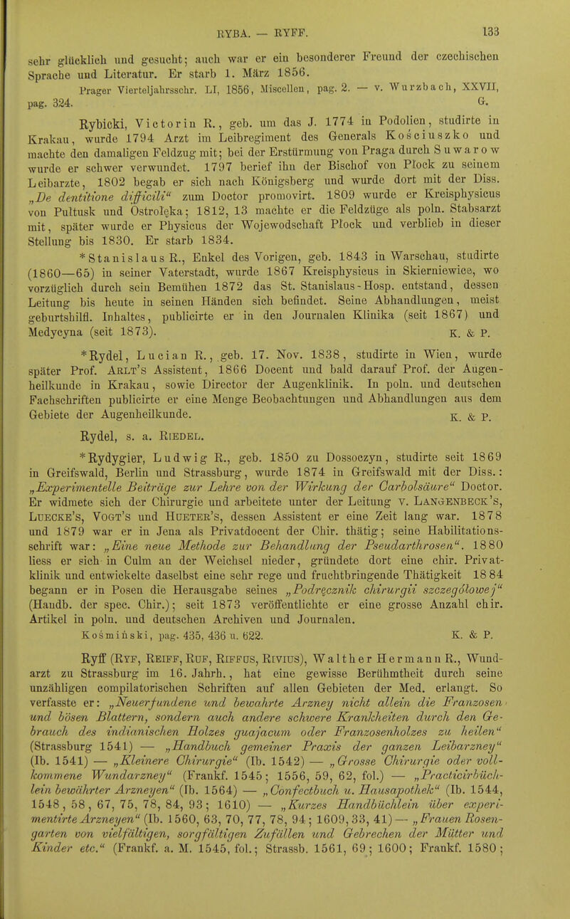 sehr glücklich und gesucht; auch wnr er eiu besonderer Freund der czechischen Sprache und Literatur. Er starb 1. März 1856. Prager Vierteljahrsschr. LI, 1856, Miscellen, pag. 2. — v. Wurzbach, XXVII, pag. 324. G. Rybicki, Victor in R., geb. um das J. 1774 in Podolien, studirte in Krakau, wurde 1794 Arzt im Leibregiraent des Generals Kosciuszko und machte den damaligen Feldzug mit; bei der Erstürmung von Praga durch S uwaro w wurde er schwer verwundet. 1797 berief ihu der Bischof von Ptock zu seinem Leibarzte, 1802 begab er sich nach Königsberg und wurde dort mit der Diss. „De dentüione difficili zum Doctor promovirt. 1809 wurde er Kreisphysicus von Pultusk und Ostrol^ka; 1812, 13 machte er die Feldzüge als poln. Stabsarzt mit, später wurde er Physicus der Wojewodschaft Plock und verblieb in dieser Stellung bis 1830. Er starb 1834. *Stanislaus R., Enkel des Vorigen, geb. 1843 in Warschau, studirte (1860—65) in seiner Vaterstadt, wurde 1867 Kreisphysicus in Skierniewice, wo vorzüglich durch sein Bemühen 1872 das St. Stanislaus - Hosp. entstand, dessen Leitung bis heute in seinen Händen sieh befindet. Seine Abhandlungen, meist geburtshilfl. Inhaltes, publicirte er in den Journalen Klinika (seit 1867) und Medycyna (seit 1873). K. & P. *Rydel, Lucian R., geb. 17. Nov. 1838, studirte in Wien, wurde später Prof. Arlt's Assistent, 1866 Docent und bald darauf Prof. der Augen- heilkunde in Krakau, sowie Director der Augenklinik. In poln. und deutschen Fachschriften publicirte er eine Menge Beobachtungen und Abhandlungen aus dem Gebiete der Augenheilkunde. ^ & p_ Rydel, s. a. Riedel. *Rydygier, Ludwig R., geb. 1850 zu Dossoezyn, studirte seit 1869 in Greifswald, Berlin und Strassburg, wurde 1874 in Greifswald mit der Diss.: „Experimentelle Beiträge zur Lehre von der Wirkung der Garbolsäure Doctor. Er widmete sich der Chirurgie und arbeitete unter der Leitung v. Langenbeck's, Luecke's, Vogt's und Hüeter's, dessen Assistent er eine Zeit lang war. 1878 und 1879 war er in Jena als Privatdocent der Chir. thätig; seine Habilitations- schrift war: „Eine neue Methode zur Behandlang der Pseudarthrosen. 1880 liess er sich in Gulm an der Weichsel nieder, gründete dort eine chir. Privat- klinik und entwickelte daselbst eine sehr rege und fruchtbringende Thätigkeit 18 84 begann er in Posen die Herausgabe seines „Podrqcznik chirurgii szczegötowej (Handb. der spec. Chir.); seit 1873 veröffentlichte er eine grosse Anzahl chir. Artikel in poln. und deutschen Archiven und Journalen. Kosmiüski, pag. 435, 436 u. 622. K. & P. Ryff (Ryf, Reiff, Ruf, Riffds, Revius), WaltherHermannR., Wund- arzt zu Strassburg im 16. Jahrh., hat eine gewisse Berühmtheit durch seine unzähligen compilatorischen Schriften auf allen Gebieten der Med. erlangt. So verfasste er: „Neuerfundene und bewahrte Arzney nicht allein die Franzosen ■ und bösen Blattern, sondern auch andere schwere Krankheiten durch den Ge- brauch des indianischen Holzes guajacum oder Franzosenholzes zu heilen (Strassburg 1541) — „Handbuch gemeiner Praxis der ganzen Leibarzney (Ib. 1541) — „Kleinere Chirurgie (Ib. 1542) — „Grosse Chirurgie oder voll- kommene Wundarzney (Frankf. 1545; 1556, 59, 62, fol.) — „Practicirbüch- lein bewährter Arzneyen (Ib. 1564) — ,,Confectbuch u. Hausapothek (Ib. 1544, 1548, 58, 67, 75, 78, 84, 93; 1610) — „Kurzes Eandbüchlein über experi- mentirte Arzneyen {Ih. 1560, 63, 70, 77, 78, 94; 1609,33, 41)— „ Frauen Rosen- garten von vielfältigen, sorgfältigen Zufällen und Gebrechen der Mütter und Kinder etc. (Frankf. a. M. 1545, fol.; Strassb. 1561, 69; 1600; Frankf. 1580;