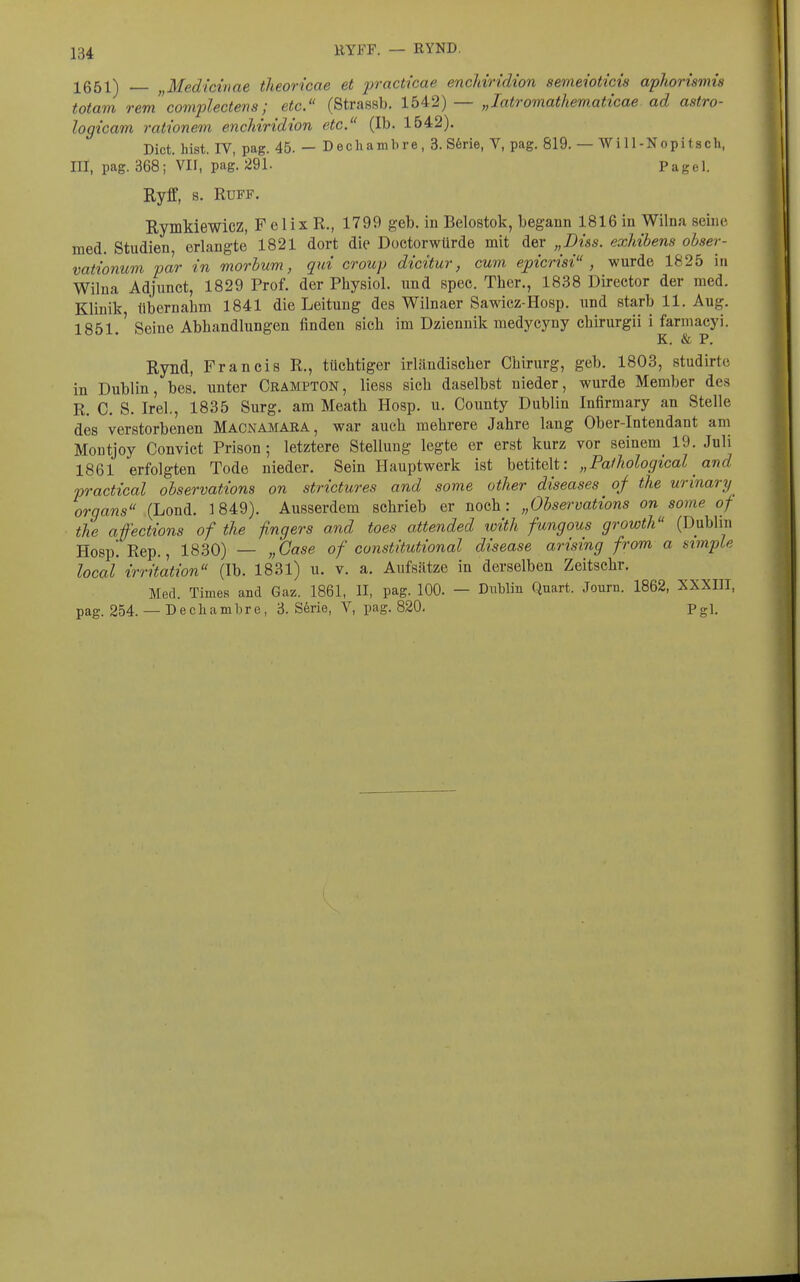 lQr^i\ j^Medicinae theoricae et practicae encMridion sevieioticis aphorismis totam remcomplectens; etc. (Strassb. 1542) — „latromathematicae ad astro- logicam rationem, enchiridion etc. (Ib. 1542). Dict. hist. rV, pag. 45. — Decliambre, 3. S6rie, V, pag. 819. — Wi 11-Nopitsch, III, pag. 368; VII, pag. 291. Pagel. Ryff, s. RUFF. Rymkiewicz, F elix R., 1799 geb. in Belostok, begann 1816 in Wilna seine, med. Studien, erlangte 1821 dort die Doctorwürde mit der „Diss. exhibens obser- vationuvi par in morbum, qui croup dicitur, cum epicrisi , wurde 1825 in Wilna Adjunct, 1829 Prof. der Physiol. imd spec. Ther,, 1838 Director der med. Klinik tibernalim 1841 die Leitung des Wilnaer Sawicz-Hosp. und starb 11. Aug. 1851.' Seine Abbandlungen finden sich im Dziennik medycyny chirurgii i farmacyi. K. & P, Rynd, Francis R., tüchtiger irländischer Chirurg, geb. 1803, studirte in Dublin, bes. unter Crampton, Hess sich daselbst nieder, wurde Member des R. C. S. Irel., 1835 Surg. am Meath Hosp. u. County Dublin Infirmary an Stelle des verstorbenen Macnamara, war auch mehrere Jahre lang Ober-Intendant am Montjoy Convict Prison ; letztere Stellung legte er erst kurz vor seinem^ 19. Juli 1861 erfolgten Tode nieder. Sein Hauptwerk ist betitelt: „Palhological and practical observations on strictures and some other diseases of the urinary Organs (Lond. 1849). Ausserdem schrieb er noch: „Observations on some of the affections of the ßngers and toes oüended with fungous growth (Dublin Hosp. Rep., 18.30) — „Gase of cunstitutional disease arising from a simple local irritation (Ib. 1831) u. v. a, Aufsätze in derselben Zeitschr. Med. Times and Gaz. 1861, II, pag. 100. — Dublin Quart. Journ. 1862, XXXDI, pag. 254. — Decliambre, 3. S6rie, V, pag. 820. Pgl.