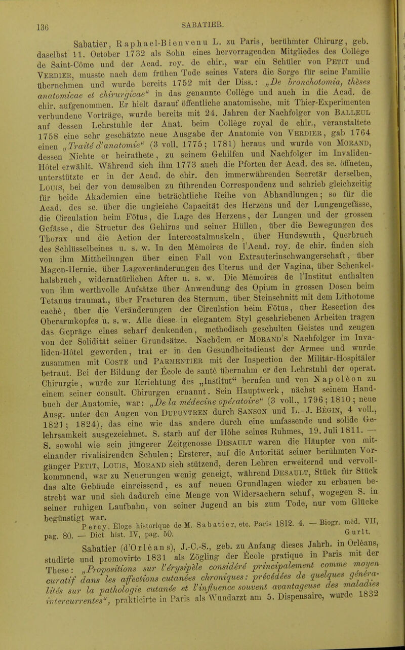 13(i SABATIEE. Sabatier, Raphael-Bien venu L. zu Paria, berühmter Chirurg, geb. daselbst 11. October 1732 als Sohn eines hervorrageaden Mitgliedes des Coll6ge de Saiut-Come und der Acad. roy. de chir., war ein Schüler von Petit und Verdier musste nach dem frühen Tode seines Vaters die Sorge für seine Familie übernehnieu und wurde bereits 1752 mit der Diss.: „De bronchotomia, thhses anatomicae et cMrurgicae in das genannte College und auch in die Acad. de chir. aufgenommen. Er hielt darauf öffentliche anatomische, mit Thier-Experimenten verbundene Vorträge, wurde bereits mit 24. Jahren der Nachfolger von Balleül auf dessen Lehrstuhle der Anat. beim College royal de chir., veranstaltete 1758 eine sehr geschätzte neue Ausgabe der Anatomie von Veedier, gab 1764 einen „Traitd d'anatomie (3 voll. 1775; 1781) heraus und wurde von Morand, dessen Nichte er heirathete, zu seinem Gehilfen und Nachfolger im Invaliden- Hotel erwählt. Während sich ihm 1773 auch die Pforten der Acad. des sc. öffneten, unterstützte er in der Acad. de chir. den immerwährenden Secretär derselben, Louis bei der von demselben zu führenden Correspondenz und schrieb gleichzeitig für beide Akademien eine beträchtliche Reihe von Abhandlungen; so für die Acad. des sc. über die ungleiche Capacität des Herzens und der Lungengefässe, die Circulation beim Fötus, die Lage des Herzens, der Lungen und der grossen Gefässe, die Structur des Gehirns und seiner Hüllen, über die Bewegungen des Thorax und die Action der Intercostalmuskeln, über Hundswuth, Querbruch des Schlüsselbeines u. s. w. In den Mömoires de l'Acad. roy. de chir. finden sich von ihm Mittheilungen über einen Fall voa Extrauterinschwangerschaft, über Magen-Hernie, über Lageveränderuugen des Uterus und der Vagina, über Schenkel- halsbruch, widernatürlichen After u. s. w. Die Mömoires de l'Institut enthalten von ihm werthvolle Aufsätze über Anwendung des Opium in grossen Dosen beim Tetanus traumat., über Fracturen des Sternum, über Steinschnitt mit dem Lithotome Cache, über die Veränderungen der Circulation beim Fötus, über Resection des Oberarmkopfes u. s. w. Alle diese, iu elegantem Styl geschriebenen Arbeiten tragen das Gepräge eines scharf denkenden, methodisch geschulten Geistes und zeugen von der Solidität seiner Grundsätze. Nachdem er Morand's Nachfolger im Inva- liden-Hotel geworden, trat er in den Gesundheitsdienst der Armee und wurde zusammen mit Costb und Parmentier mit der Inspection der Militär-Hospitäler betraut Bei der Bildung der ficole de sante übernahm er den Lehrstuhl der operat. Chirurgie, wurde zur Errichtung des „Institut berufen und von Nap oleon zu einem seiner consült. Chirurgen ernannt. Sein Hauptwerk, nächst semem Hand- buch der Anatomie, war: „Dela mMecine opSratoire^' (3 voll, 1796 ; 1810 ; neue Ausg. unter den Augen von Dupüytren durch Sanson und L.-J. Begin, 4 voll., 1821; 1824), das eine wie das andere durch eine umfassende und solide Ge- lehrsamkeit ausgezeichnet. S. starb auf der Höhe seines Ruhmes, 19. Juli 1811. — S sowohl wie sein jüngerer Zeitgenosse Desaült waren die Häupter von mit- einander rivalisirenden Schulen; Ersterer, auf die Autorität seiner berühmten Vor- gänger Petit, Louis, Morand sich stützend, deren Lehren erweiternd und vervoi - kommnend, war zu Neuerungen wenig geneigt, während Desault, Stück für Stuck das alte Gebäude einreissend, es auf neuen Grundlagen wieder zu erbauen be- strebt war und sich dadurch eine Menge von Widersachern schuf, wogegen b. in seiner ruhigen Laufbahn, von seiner Jugend an bis zum Tode, nur vom Glucke begünstigt^ war.^ Eloge historique de M. Sabatier, etc. Paris 1812. 4. - Biogr. med. VII, pag. 80. — Dict bist. IV, pag. 50. Gurlt. Sabatier (d'Orleans), J.-C.-S., geb. zu Anfang dieses Jahrh. in Odeans, studirte und promovirte 1831 als Zögling der lilcole pratique in Paris mit der These: „ProposÜwns sur l'^rysipUe consid6r4 principalement comme moyen curatif dans les afections cutanees chroniques: prScSdSes de <l^'h^'\^'^^':^- litis sur la Pathologie cutande et l'mfl.nence souvent avantageuse des ^naLacU^s