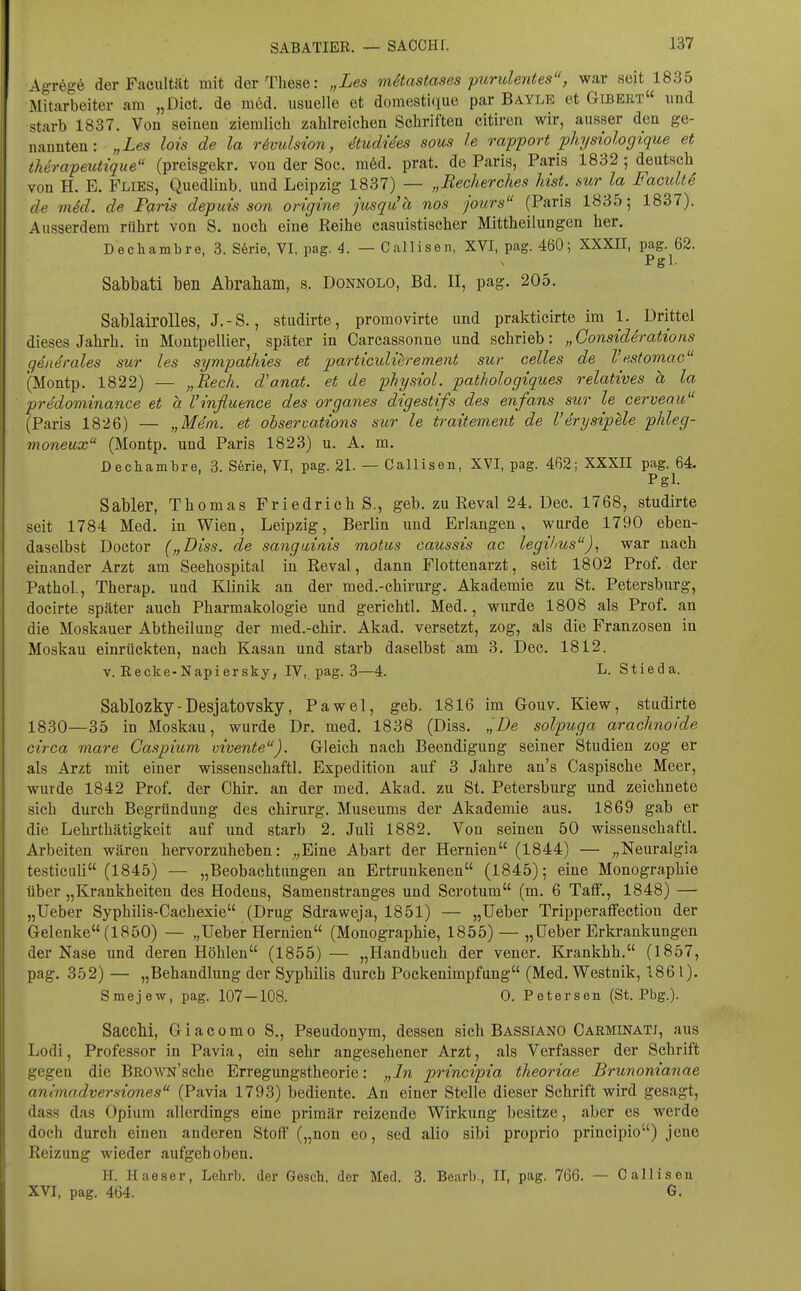 SABATIER. — SACCHr. Agregö der Facultät mit der These: „Les mStastases purulentes, war seit 1835 Mitarbeiter am „Dict. de med. usuelle et domestique par Bayle et Gibeet und starb 1837. Von seinen ziemlich zahlreichen Schriften citiren wir, ausser den ge- nannten: „Les lots de la Hmdsion, äudUes sous le rapport physiologique et therapeutique (preisgekr. von der Soc. ra6d. prat. de Paris, Paris 1832 ; deutsch von H. E. Flies, Quedlinb. und Leipzig 1837) — „Becherches hist. sur la FacultS de mM. de Paris depuis son origine jusqu'h nos jours (Paris 1835; 1837). Ausserdem rührt von S. noch eine Reihe casuistischer Mittheilungen her, Dechambre, 3. S6rie, VI, pag. 4. — Callisen, XVI, pag. 460; XXXII, pag. 62. Pgl. Sabbati ben Abrabam, s. Donnolo, Bd. II, pag. 205. Sablairolles, J.-S., studirte, promovirte und prakticirte im 1. Drittel dieses Jahrh. in Montpellier, später in Carcassonne und schrieb: „ Gonsiderations qeiK^rales sur les sympathies et particulierement sur Celles de Vestomac (Montp. 1822) — „Rech, d'onat. et de physiol. pathologiques relatives a la predominance et h Vinfluence des organes digestifs des enfans sur le cervenu (Paris 1826) — „Mem. et obsermtions sur le traitement de l'erysipUe phleg- moneux (Montp. und Paris 1823) u. A. m. Dechambre, 3. S6rie, VI, pag. 21. — Callisen, XVI, pag. 462; XXXII pag. 64. Pgl. Sabler, Thomas Friedrichs., geb. zu Reval 24. Dec. 1768, studirte seit 1784 Med, in Wien, Leipzig, Berlin und Erlangen, wurde 1790 eben- daselbst Doctor („Diss. de sanguinis motus caussis ac legilms)., war nach einander Arzt am Seehospital in Reval, dann Flottenarzt, seit 1802 Prof, der Pathol, Therap. und Klinik an der med.-chirurg. Akademie zu St. Petersburg, docirte später auch Pharmakologie und gerichtl. Med,, wurde 1808 als Prof. an die Moskauer Abtheilung der med.-chir. Akad. versetzt, zog, als die Franzosen in Moskau einrückten, nach Kasan und starb daselbst am 3. Dec. 1812. v. Recke-Napiersky, IV, pag. 3—4. Ij- Stieda. Sablozky-Desjatovsky, Pawel, geb. 1816 im Gouv. Kiew, studirte 1830—35 in Moskau, wurde Dr. med. 1838 (Diss. ,',De solpuga arachnoide circa mare Gaspium vivente). Gleich nach Beendigung seiner Studien zog er als Arzt mit einer wissenschaftl. Expedition auf 3 Jahre an's Caspische Meer, wurde 1842 Prof. der Chir. an der med. Akad. zu St, Petersburg und zeichnete sich durch Begründung des Chirurg. Museums der Akademie aus, 1869 gab er die Lehrthätigkeit auf und starb 2, Juli 1882. Von seinen 50 wissenschaftl. Arbeiten wären hervorzuheben: „Eine Abart der Hernien (1844) — „Neuralgia testiciili (1845) — „Beobachtungen an Ertrunkenen (1845); eine Monographie über „Krankheiten des Hodens, Samenstranges und Scrotum (m, 6 TafF,, 1848) — „Ueber Syphilis-Cachexie (Drug Sdraweja, 1851) — „Ueber Tripperaflfection der Gelenke (1850) — „Ueber Hernien (Monographie, 1855) — „Ueber Erkrankungen der Nase und deren Höhlen (1855)— „Handbuch der vener. Krankhh. (1857, pag, 352) — „Behandlung der Syphilis durch Pockenimpfung (Med, Westnik, 1861). Smejew, pag. 107-108. 0. Petersen (St. Pbg.). SaccM, Giacomo S,, Pseudonym, dessen sich Bassiano Carminatj, aus Lodi, Professor in Pavia, ein sehr angesehener Arzt, als Verfasser der Schrift gegen die BROWN'sche Erregungstheorie: „In principia theoriae Brunonianae animndversiones (Pavia 1793) bediente. An einer Stelle dieser Schrift wird gesagt, dass das Opium allerdings eine primär reizende Wirkung besitze, aber es werde doch durch einen anderen Stoff („non eo, sed alio sibi proprio principio) jene Reizung wieder aufgehoben, H. Haeser, Lehrb. der Gesch. der Med. 3. Bearb., II, pag. 766. — Callisen XVI, pag. 464. G,