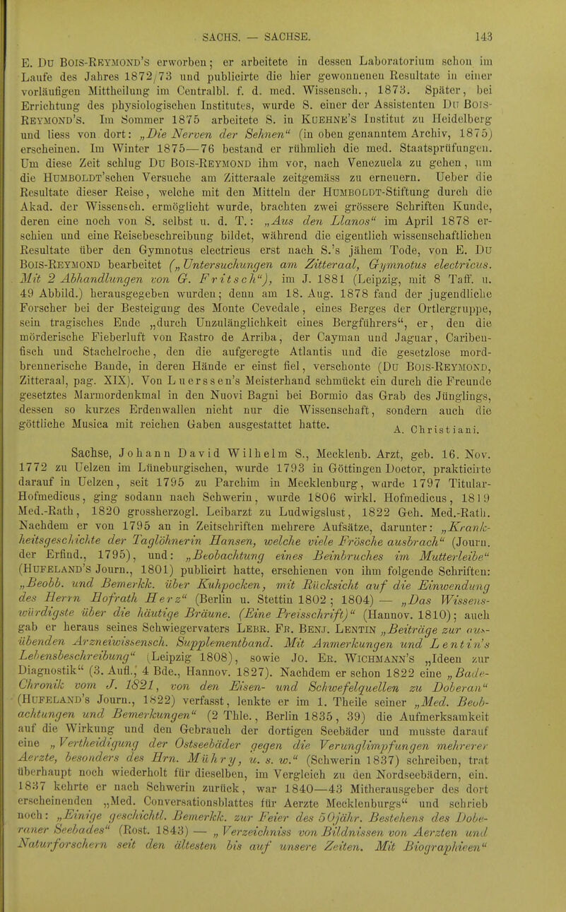 E. Du Bois-Rrymond's erworbeu; er arbeitete in dessen Laboratorium schon im Laufe des Jahres 1872/73 und publicirte die hier gewonnenen Resultate in einer vorläufigen Mittheilung im Centralbl. f. d. med. Wissensch., 1873. Später, bei Errichtung des physiologischen Institutes, wurde S. einer der Assistenten Du ßois- Reymond's. Im Sommer 1875 arbeitete S. in Kuehne's Institut zu Heidelberg und Hess von dort: „Die Nerven der Sehnen (in oben genanntem Archiv, 1875) erscheinen. Im Winter 1875—76 bestand er rühmlich die med. Staatsprüfungen. Um diese Zeit schlug Du Bois-Reymond ihm vor, nach Venezuela zu gehen, um die HuMBOLDT'schen Versuche am Zitteraale zeitgemäss zu erneuern. Ueber die Resultate dieser Reise, welche mit den Mitteln der HuMBOLDT-Stiftung durch die Akad. der Wissenseh. ermöglicht wurde, brachten zwei grössere Schriften Kunde, deren eine noch von S. selbst u. d. T.: „Aus den Llanos im April 1878 er- schien und eine Reisebeschreibung bildet, während die eigentlich wissenschaftlichen Resultate über den Gymnotus electricus erst nach S.'s jähem Tode, von E. Du Bois-ReYjMOND bearbeitet („ Untersuchungen am Zitteraal, Gymnotus electricus. Mit 2 Abhandlungen von G. Fritsch), im J. 1881 (Leipzig, mit 8 Taff. u. 49 Abbild.) herausgegeben wurden; denn am 18. Aug. 1878 fand der jugendliche Forscher bei der Besteigung des Monte Cevedale, eines Berges der Ortlergruppe, sein tragisches Ende „durch Unzulänglichkeit eines Bergführers, er, den die mörderische Fieberluft von Rastro de Arriba, der Cayman und Jaguar, Caribeu- fisch und Stachelroche, den die aufgeregte Atlantis und die gesetzlose mord- brennerische Bande, in deren Hände er einst fiel, verschonte (Du Bo]S-Reymökd, Zitteraal, pag. XIX). Von Lnerssen's Meisterhand schmückt ein durch die Freunde gesetztes Marmordenkmal in den Nuovi Bagni bei Bormio das Grab des Jünglings, dessen so kurzes Erdenwallen nicht nur die Wissenschaft, sondern auch die göttliche Musica mit reichen Gaben ausgestattet hatte. ^ Christi ani Sachse, Johann David Wilhelm 8., Mecklenb. Arzt, geb. 16. Nov. 1772 zu Uelzen im Lüneburgischen, wurde 1793 in Göttingen Doctor, prakticirte darauf in Uelzen, seit 1795 zu Parchim in Mecklenburg, wurde 1797 Titular- Hofmedicus, ging sodann nach Schwerin, wurde 1806 wirkl. Hofmedicus, 1819 Med.-Rath, 1820 grossherzogl. Leibarzt zu Ludwigslust, 1822 Geh. Med.-Ratli. Nachdem er von 1795 an in Zeitschriften mehrere Aufsätze, darunter: „Krank- heitsgeschichte der Taglöhnerin Hansen, welche viele Frösche ausbrach (Journ. der Erfind., 1795), und: „Btohachtung eines Beinbruches im Mutterleibe (Hufeland's Journ., 1801) publicirt hatte, erschienen von ihm folgende Schriften: „Beobb. und Bemerkk. über Kuhpocken, mit Rücksicht auf die Einwendung des Herrn Hofrath Herz (Berlin u. Stettin 1802 ; 1804)— „Das Wissens- loiirdigste über die häutige Bräune. (Eine Preisschrift) (Hannov. 1810); auch gab er heraus seines Schwiegervaters Lebr. Fb. Benj. Lentin „Beiträge zur aus- übenden Arzneiwissensch. Supplementband. Mit Anmerkungen und Lentin's Lehensbeschreibung (Leipzig 1808), sowie Jo. Er. Wichmann's „Ideen zur Diagnostik (3. Aufl., 4 Bde., Hannov. 1827). Nachdem er schon 1822 eine „Bade- Chronik vom J. 1821, von den Eisen- und Schwefelquellen zu Doberan (flUFELAND's Joum., 1822) verfasst, lenkte er im 1. Theile seiner „Med. Beob- achtungen und Bemerkungen (2 Thle., Berlin 1835, 39) die Aufmerksamkeit auf die Wirkung und den Gebrauch der dortigen Seebäder und muöste darauf eine „ Vertheidigung der Ostseebäder gegen die Verimglimpfangen mehrerer Aerzte, besonders des Hrn. Mühry, u. s. w. (Schwerin 1837) schreiben, trat überhaupt noch wiederholt für dieselben, im Vergleich zu den Nordseebädern, ein. 1837 kehrte er nach Schwerin zurück, war 1840—43 Mitherausgeber des dort erscheinenden „Med. Conversationsblattes für Aerzte Mecklenburgs und schrieb noch: „Einige geschichtl. Bemerkk. zur Feier des 50jähr. Bestehens des Dobe- raner Seebades (Rost. 1843) — „ Verzeichniss von Bildnissen von Aerzten und Naturforschern .seit den ältesten bis auf unsere Zeiten. Mit Biographieen