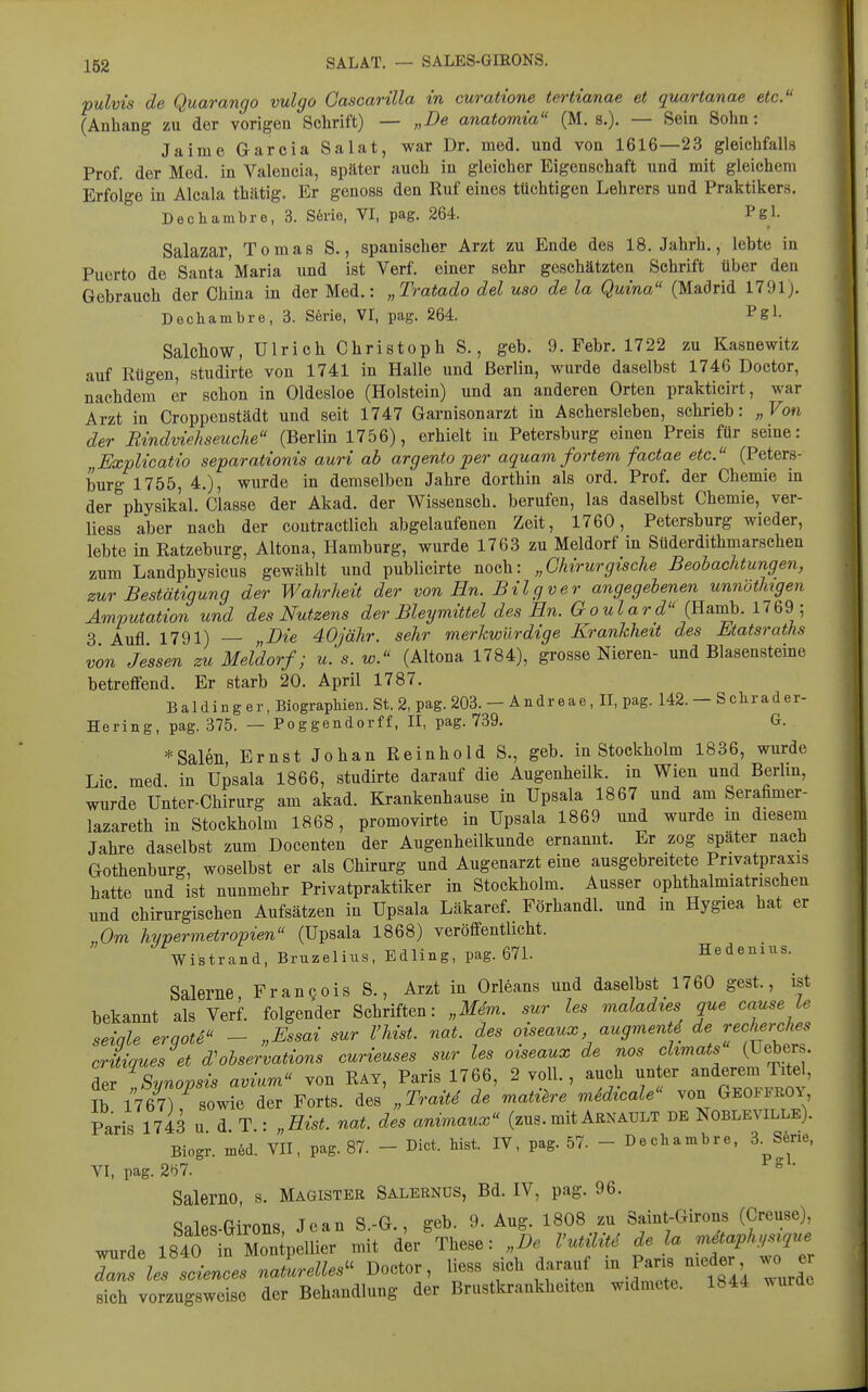 pulvis de Quarango vulgo Gascarilla in curatione tertianae et quartanae etc. (Anhang zu der vorigen Schrift) — „De anatomia (M. s.). — Sein Sohn: Jaime Garcia Salat, war Dr. med. und von 1616—23 gleichfalls Prof. der Med. in Valencia, später auch in gleicher Eigenschaft und mit gleichem Erfolge in Alcala thätig. Er genoss den Ruf eines tüchtigen Lehrers und Praktikers. Dechambre, 3. S6rie, VI, pag. 264. Pgl. Salazar, Tomas S., spanischer Arzt zu Ende des 18. Jahrh., lebte in Puerto de Santa'Maria und ist Verf. einer sehr geschätzten Schrift über den Gebrauch der China in der Med.: „Tratado del uso de la Qutna (Madrid 1791). Dechambre, 3. S6rie, VI, pag. 264. Pgl- Salchow, Ulrich Christoph S., geb. 9. Febr. 1722 zu Kasnewitz auf Rügen, studirte von 1741 in Halle und Berlin, wurde daselbst 1746 Doctor, nachdem er schon in Oldesloe (Holstein) und an anderen Orten prakticirt, war Arzt in Croppenstädt und seit 1747 Garnisonarzt in Aschersleben, schrieb: „Von der Bmdviehseuche (Berlin 1756), erhielt in Petersburg einen Preis für seine: ExpUcatio separationis auri ab argento per aquam fortem factae etc. (Peters- burg 1755, 4.), wurde in demselben Jahre dorthin als ord. Prof. der Chemie in der physikal. Classe der Akad. der Wissensch, berufen, las daselbst Chemie, ver- liess aber nach der contractlich abgelaufenen Zeit, 1760, Petersburg wieder, lebte in Ratzeburg, Altona, Hamburg, wurde 1763 zu Meldorf in Süderdithmarschen zum Landphysicus gewählt und publicirte noch: „Chirurgische Beobachtungen, zur Bestätigung der Wahrheit der von En. Bilgver angegebenen unnöthigen Amputation und des Nutzens der Bleymittel des En. Goulard (Bax^. 1769; 3 Aufl 1791) „Eie dOjähr. sehr merkwürdige Krankheit des Matsraths von Jessen zu Meldorf; u. s. w. (Altona 1784), grosse Nieren- und Blasensteine betreffend. Er starb 20. April 1787. B a 1 d i n g e r, Biographien. St. 2, pag. 203. — A n d r e a e, II, pag. 142. — Schräder- Hering, pag. 375. — Poggendorff, II, pag. 739. G. *Saleii Ernst Johan Reinhold S., geb. in Stockholm 1836, wurde Lic med. in Upsala 1866, studirte darauf die Augenheilk. in Wien und Berlin, wurde Unter-Chirurg am akad. Ejrankenhause in Upsala 1867 und am Serafimer- lazareth in Stockholm 1868, promovirte in Upsala 1869 und wurde m diesem Jahre daselbst zum Docenten der Augenheilkunde ernannt. Er zog spater nach Gothenburg, woselbst er als Chirurg und Augenarzt eine ausgebreitete Privatpraxis hatte und ist nunmehr Privatpraktiker in Stockholm. Ausser ophthalmiatrisehen und chirurgischen Aufsätzen in Upsala Läkaref. Förhandl. und in Hygiea hat er „Om hypermetropien (Upsala 1868) veröffentlicht. Wistrand, Bruzelius, Edling, pag. 671. Hedenius. Saleme Frangois S., Arzt in Orleans und daselbst 1760 gest., ist bekannt als Verf. folgender Schriften: „Mem. sur les maladies que cause le seiale erqotS - „Essai sur l'hist. nat. des oiseaux augmenti de recherches critiques et d'observations curieuses sur les oiseaux de nos chmats (Uebers. Aer Svnovsis avium von Rat, Paris 1766, 2 voll., auch unter anderem Titel, Ib imT^sowfe der Forts. „Traüi de mati^re mSdicale von GeoffroY, Paris 1743 u d T.: „Eist. nat. des anv>naux (zus.mit Arnault de Nobleville). Biogr. n,ed. VII, pag. 87. - Dict. bist. IV, pag. 57. - Dechambre, 3. S6ne, VI, pag. 2(i7. ° ' Salerno, s. Magister Salernüs, Bd. IV, pag. 96. Sales-Girons Jean S.-G., geb. 9. Aug. 1808 zu Saint-Girons (Creuse), wurde 184rin Mou pellier mit der These: „De Vv^U de la mäaph.srque d:^^:iTsciences nlrelles^^ Doctor, l^^ss sich darauf '^^ sich vorzugsweise der Behandlung der Brustkrankheiten widmete. Ib44 ^^urde