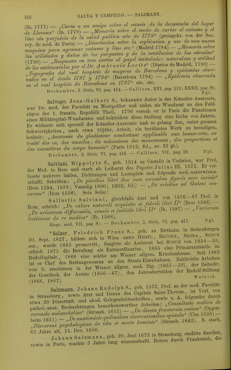 ^gQ SALVA Y CAMPILLO. — SALZMANN. (Ib 1777) — Oarta a un amigo sohre el estasis de la decantada del lugar TUthL rih 1779') — „M^oria sohre el modo de curiar el canamo y el t^'r/erA 1 \a salüd pvMioa fade 1778 (preisgekr von der Soc. rov de m6d de Paris) — „Disertacion sohre la esplicacion y uso de una nueva 7a^lZ para agramar canamo y Uno ..o. (Madrid 1784) - Memor^a sohre las utüidades y danos de los purgantes y de la ventüacion de las mru. a* nVQO^ — Besvuesta en tres cartas al papel inUtulado: naturaleza y utilxtad TlosantimoZespor elDr. Amhr osio Lorite (Diarios de Madrid, 1790) - Tovoarafia del real hospicio de mugeres de Barcelona y epidemtas obser- 'iadas en el desde 1787 y 1794 (Barcelona 1794) - „Epidemia observada en el real hospicio de Barcelona en 1787 etc. etc. DechamDre, 3. S6rie, VI, pag. 414. - Callisen, XVI, pag. 513; XXXII, p^ag.^SD. Salvaffe J e a n- G a 1 b e r t S., bekannter Autor in der Künstler-Anatomie, war Dr med der Facultät zu Montpellier und nahm als Wundarzt an den leld- Tügen der l/französ. Republik Theil. 1796 versah er in Paris die Functionen eines Militärspital-Wundarztes und bekleidete diese Stellung eme Reihe von Jahren. Er widmete sich speciell der Künstler-Anatomie und es gelang ihm, unter grossen Sch^erigkeiten, nach etwa lOjähr. Arbeit, ein berühmtes Werk zu beendigen l^üm- „Anatomie du qladiateur combattant apphcable aux beaux-arts, ou traite des os, des muscles, du micanisme des mouvemmts des proporHons et des caractbres du cor^s humain (Paris 1812, fol., av. 2. pl.j. Dechambre, 3. S6rie, VI, pag. 416. - Callisen, VII. pag. 19. Pgl- Saiviani, Hippolyte S., geb. - Castello in Umbrien^ der Med in Rom und starb als Leibarzt des Papstes J u 11 u s III. 1572 Erver fasste mehrere Italien. Dichtungen und Lustspiele und folgende med.-naturwissen- cham. Schriften: „De piscihus l^^i duo cum eorundem fi^^^^^^ (Rom 1554, 1593; Venedig 1600; 1602, fol.) - „Be crisibus ad (xaLem cen swram« (Rom 1558). Sein Sohn: «7 Pmf in Sallustio Saiviani, ^^^^^^'^''^ ^^^'^,'1^^^^^^^ Rom, schrieb: „De calore naturali -?'l-^^]'.%%Jff,^^^^^^ „De urinarum differentvis, causts et judiciis hbrt II (Ib. 1587) „ varia iectionum de re medica (Ib. 1588). Biogr. med. VII, pag. 8.^. - Declxambre, 3. S6ne, VI. pag. 417. Pgl- * Salzer Friedrich Franz S., geb. zu Birthalm in Siebenbürgen 30 Sept ?827 büde e sich in Wien unter Hyrxl, Beücke , Skoba ScmiH u;, wurde'1853 promovirt, fungirte als —t f ^on.H ^^^^^ erhielt 1875 die Berufung als Extraordinarius, 1865 eine Pnmararztsteae von S. erschienen in der Wiener allgem. med Ztg. (185/ ' „. sti^y^^ ler Gesellsch. der Aerzte (1856-67), den Jahresberichten der ^-^f^^^f^^ (1866, 1867). T> o-pI. lfS73 Prof au der med. Facultat Qnl7maTiTi Johann Rudolph b., geo. io<ö, nui. *u 83 Jahre alt, ^»-.l«^«- „b. 39. Juni 1672 i„ Strasburg, studirte dasdhat, '^X^LmTZlZ, wisscschatt,. Eeisea durcU Fraukr.,cb, d.e sowie ra