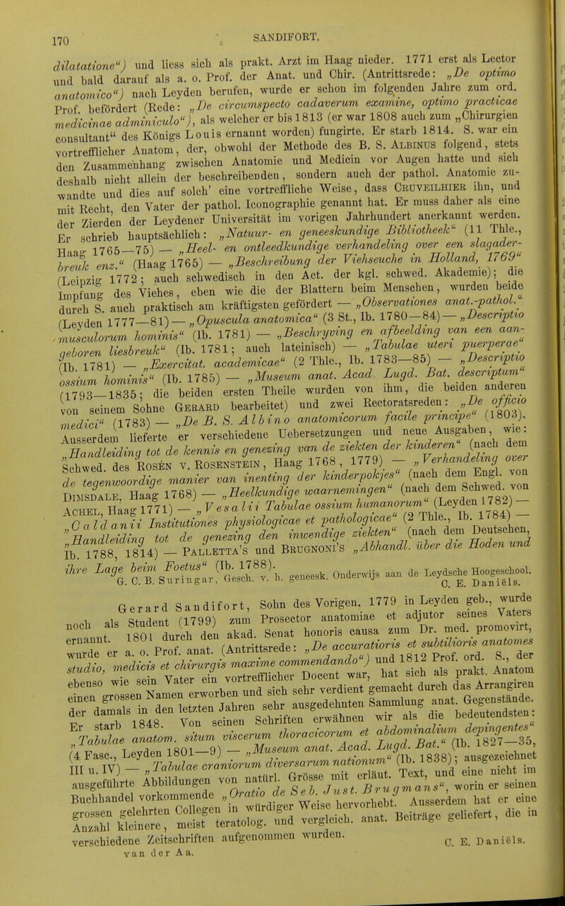 \ düatatione^^) und Hess sieb als prakt. Arzt im Haag nieder 1771 erst als Lector und bald darauf als a. o. Prof. der Anat. und Cbir. (Antrittsrede: De opttmo anatomico) nacb Leyden berufen, wurde er schon im folgenden Jahre zum ord. Prof befördert (Rede: „De circumspecto cadaverum examine, optimo practtcae medicinae adJmculo«), als welcher or bis 1813 (er war 1808 auch zum „Cbirurgieu Consultant« des Königs Louis ernannt worden fungirte. Er starb 1814. S. war em To^Scher Anatom', der, obwohl der Methode des B. S. Albinüs folgend stets . den Zusammenhang zwischen Anatomie und Medicm vor Augen hatte und sich deshalb nicht allein der beschreibenden, sondern auch der pathol. Anatomie zu- ™dte und dies auf solch' eine vortreffliche Weise, dass Crdveilhier ihn, und { m\t Recht den Vater der pathol. Iconographie genannt hat. Er muss daher als eine j der Zierdin der Leydener Universität im vorigen Jahrhundert anerkannt werden. Er schrieb hauptsächlich: „Natuur- en geneeskundtge Btblwtheek (11 Thle., Haao- 1765—75) — „Heel- en ontleedkundige verhandehng over een fß//«^«'- f hreuk enz. (Haag 1765) — „Beschreibung der Viehseuche m Holland 1769 (Llzio- 1772: auch schwedisch in den Act. der kgl. schwed. Akademie); die Impfung des Viehes, eben wie die der Blattern beim Menschen, wurden beide | durch S. auch praktisch am kräftigsten gefördert - „Observationes anat.-pathol rLevden 1777-81) - „ Ovuscula anatomica (3 St, Ib. 1780-84) - „Descr^ptto .rausculorum hominis^^ (Ib. 1781) - „Beschryving en afbeeldmg van een aan- TelZn liesbreuk (Ib. 1781; auch lateinisch) - „Tahulae uter^ pu^-perae fib 1781) - „Exercitat. academicae (2 Thle., Ib. 1783-85) - Descr^pt^o hominis (Ih 1785) — „Museum anat. Acad. Lugd. Bat. descriptum 7 3-^^^^^^^^^^^^ Theile wurden von ihm, die beiden anderen Ion seinem Sohne Geraed bearbeitet) und zwei Rectoratsreden: >,De offiow lipdici fl783) — „De B. S. Albino anatomtcorum facile principe (1803). Ausserdem lieferte ir verschiedene Uebersetzungen und neue Ausgaben wie: nZTidina tot de kennis en geneung van de ziekten der hinderen^ (n.ch dem Schwed d^^^^^^^^ y. ROSENSTEIN, Haag 1768 , 1779) - „Verhandehng over £ rl^. rr^anier van inenting der /cmc^^rp.^;.. (nach dem Engl, von D MSDALE, ^J^ll,^)- „Heelkundige waarnemingen ^-^^^ ^ll^^^f^^]'^ ACHEL, Haag 1771) - „V esalii Tabulae oss^urnhuraanorumihe^^^^ „Caldanii Institutiones physiologicae et pa.thologicae Jf^^'j^^^^^^^^ Handleidina tot de qenezing den inwendige ziekten (nach dem Deutschen Ib lT88 1814) - PalIetta'I und BrugnoNi's „Abhandl. über die Hoden und ihre L^i^^:^,^J]:^,. ,enees.. Onderwi3s aan de Le^^s^e H^ejjK>oI. Gerard Sandifort, Sohn des Vorigen, 1779 in Leyden geb., wurde ^ Student fl799) zum Prosector anatomiae et adjutor seines Vaters noch als Student (1799) z ^^^^^ ^^^^ promovirt, ;rr^er i^'. PrrLr(Intrittsrede: ^^^y^^-^^r^^^^^^^^ a„,gettbrte AbbiKlungeu von ff^ «orin er .einen Bnehbanae, VC—de , 0^^^^^^^^^ A„s,e,4e.„ bat er eine inrÄ mÄirog. L vergleieh. anat. Beitrüge geliefert, d,e .n verschiedene Zeitschriften aufgenommen wurden. ^ ^ Daniels, van der Aa.