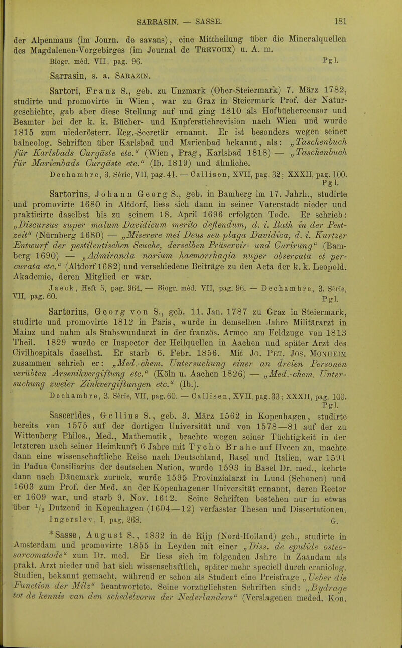 der Alpenmaus (im Journ. de savans), eine Mittheilung- über die Mineralquellen des Magdalenen-Vorgebirges (im Journal de TßEVOüx) u. A. m. Biogr. in6d. VII, pag. 96. Pgl- Sarrasin, s. a. Sarazin. Sartori, Franz S., geb. zu Unzmark (Ober-Steiermark) 7. März 1782, studirte und promovirte in Wien, war zu Graz in Steiermark Prof. der Natur- geschichte, gab aber diese Stellung auf und ging 1810 als Hofbüchercensor und Beamter bei der k. k. Bücher- und Kupferstichrevision nach Wien und wurde 1815 zum niederösterr. Reg.-Secretär ernannt. Er ist besonders wegen seiner balneolog. Schriften über Karlsbad und Marienbad bekannt, als: „ Taschenbuch für Karlsbads Cur gaste etc. (Wien, Prag, Karlsbad 1818)— „Taschenbuch für Marienbads Gurgäste etc. (Ib. 1819) und ähnliche. Dechaml)re,3. Serie, VII, pag. 41. — Ca 11 iaen, XVII, pag. 32; XXXII, pag. 100. Pgl. Sartorius, Johann Georg S., geb. in Bamberg im 17. Jahrb., studirte und promovirte 1680 in Altdorf, liess sich dann in seiner Vaterstadt nieder und prakticirte daselbst bis zu seinem 18. April 1696 erfolgten Tode. Er schrieb: „Discursus super malum Davidicuvi merito deflendum, d. i. Rath in der Pest- zeit (Nürnberg 1680) — „Miserere mei Deus seu plaga Davidica, d. i. Kurtzer Entwurf der pestilentischen Seuche, derselben Präservir- und Garirung (Bam- berg 1690) — „Ädmiranda narium haemorrhagia nuper observata et per- curata etc. (Altdorf 1682) und verschiedene Beiträge zu den Acta der k. k. Leopold. Akademie, deren Mitglied er war. Jaeck , Heft 5, pag. 964. — Biogr. med. VII, pag. 96. — D eehambre, 3. Serie, VII, pag. 60. Pgl Sartorius, Georg von S., geb. 11. Jan. 1787 zu Graz in Steiermark, studirte und promovirte 1812 in Paris, wurde in demselben Jahre Militärarzt in Mainz und nahm als Stabswundarzt in der französ. Armee am Feldzuge von 1813 Theil. 1829 wurde er Inspector der Heilquellen in Aachen und später Arzt des Civilhospitals daselbst. Er starb 6. Febr. 1856. Mit Jo. Pet. Jos. Monheim zusammen schrieb er: „Med.-chevi. Untersuchung einer an dreien Personen verübten Arsenikvergiftung etc. (Köln u. Aachen 1826) — „Med.-chem. Unter- suchung zweier Zinkvergiftungen etc. (Ib.). Dechambre, 3. S6rie, VII, pag.60. — Callisen, XVII, pag.33; XXXII, pag. 100. Pgl. Sascerides, Gellius S., geb. 3. März 1562 in Kopenhagen, studirte bereits von 1575 auf der dortigen Universität und von 1578—81 auf der zu Wittenberg Philos., Med., Mathematik, brachte wegen seiner Tüchtigkeit in der letzteren nach seiner Heimkunft 6 Jahre mit Tych o Br ahe auf Hveen zu, machte dann eine wissenschaftliche Reise nach Deutschland, Basel und Italien, war 1591 in Padua Consiliarius der deutschen Nation, wurde 1593 in Basel Dr. med., kehrte dann nach Dänemark zurück, wurde 1595 Provinzialarzt in Lund (Schonen) und 1603 zum Prof. der Med. an der Kopenhagener Universität ernannt, deren Rector er 1609 war, und starb 9. Nov. 1612. Seine Schriften bestehen nur in etwas über 1/2 Dutzend in Kopenhagen (1604—12) verfasster Thesen und Dissertationen. IngersleV, I, pag, 268. G. * Sasse, August S., 1832 in de Rijp (Nord-Holland) geb., studirte in Amsterdam und promovirte 1855 in Leyden mit einer „Diss. de epulide osteo- sarcomatode zum Dr. med. Er liess sich im folgenden Jahre in Zaandam als prakt. Arzt nieder und hat sich wissenschaftlich, später mehr specicll durch craniolog. Studien, bekannt gemacht, während er schon als Student eine Preisfrage „ Ueber die Function der Milz beantwortete. Seine vorzüglichsten Schriften sind: „Bydraqe tot de kennis van den schedelvorm der Nederlanders (Verslagenen meded. Kon.