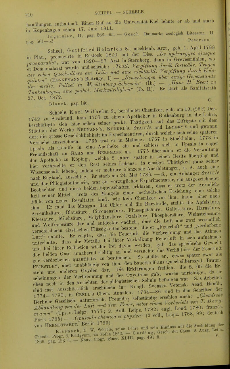 y^Q SCHEEL. — SCHEELE. handhmgen eutbaltend. Einen Ruf an die Universität Kiel lehnte er ab und starb in Kopenhagen schon 17. Juni 1811. , . , t * ry Ingerslev, II, pag. 563-65. - Gosel., Danmarks /.oologisk Literatur. JI, pag. 561-(i:-3. ' Petersen. ^phpel Gottfried Heinrich S., mecklenb. Arzt, geb. 1. April 1788 in Flau promo'virte in Rostock 1820 mit der ,,De hydrargyrojusque in riau, pi 1820—27 Arzt in Sternberg, dann in Grevesmühlen, wo rDSa;ztlrde\'nd schrieb: „Tödtl. Vergiftung dar ck fort.ähr. Tragen iT^^^Qtlühers Leibe und eine nichttUtl. Vergiftung durch Kolo- W.Ln« (HKNNKMANN'S Beiträge, I) - „Bemerkungen über emrge Gegenstande Idic Polizei in MeoUenburq-Schwerin^' Ib. - „Hans E. Evert zn tnZtgen 2e ,athoL M.^vJdAgk^t'' (Ib. II). Er starb als Sanitätsrath 27. Oct. 1872. ^ Blauck, pag. 14ü. Sclieele Karl Wilhelm S., berühmter Chemiker, geb. am 19. (29?) Dec. 1740 zu Stral und kam 1757 zu einem Apotheker in Gothenburg in die Lehre, bLcMmgte s h iier neben seiner prakt. Thätigkeit auf das Eifrigste mit dem Shim der Werke Neiimann's, Künkel's, Stahl's und Lemery's und gewann dort ! grosse Geschicklichkeit im Experimentiren, durch welche sich seine spateren ciori uie Malmoe, 1767 in Stockholm, 177.-i m rr airSf^ in ile'Ap^l:keeif und 'schloss sich in Upsala in enger Freundschaft an und bLgmann an. 1775 übernahm er die Verwaltung Ir Whd e zu Köping, welche 2 Jahre später in seinen Besitz ubergmg und Stv verbrac^^^^^^ ««i^«« Lebens, in emsiger Thät.gkeit ganz semer hier ^e'-bj^f ^ ''^ ^,lj,,re glänzende Anerbietungen, u. A. auch eme Wissenschaft lebend, indem er uilijh.ic g ein Anhänger Stahl's verschiedenen elastischen Flüssigkeiten beste^^^^^ 'i^V^rt«^^ und das Athmen Luft nannte. Er zeigte, dass .^^^ ^'J^f'^^^^^^^ «ich aufnehmen unterhalte, dass die Metalle bei ihrer Verkalkung Feuerluft m si.h ^^^.^^^^ und bei ihrer Reduction wieder frei davon werden gab J^^« P der beiden Gase annähernd richtig an und ^^^^^^^^^^^^^^ ,war als zur verdorbenen quantitativ zu bestimmen. /^f^jf^^^^^^^Xilberoxyd, Braun- PKIESTLEY, aber unabhängig von ^^^X^^^^tl Z^^^^^^ ^ stein und anderen Oxyden dar. Di ^rk^^^f ^^^'^ ^^^^^ unrichtige, da er scheinungen der Ye— , leiten eben noch m den Ansicnten aer pu g gvenska Vetensk. Acad. Handl.. B Äsch. nat„*r.ci Jreu.de; ^^^:;tZ:^ J^T:^ Abhandlung von der Luft «'^^'A'^'Tirf 1782 ensl Lold. 1780; frau.iK p:r;78r:.o;rjriLLr^^^^^^^^ Chemie. Progr. d. Eealpymn. m ^xlIII pag 491 fi. 1869, pag. 123 ff. - Nouv. biogr. gen6i. XLlli. pag. 4»i