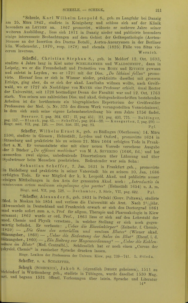 * Scheele, Karl Wilhelm Leopold S., geb. zu Laugfuhr bei Danzig am 25. März 1842, studirte in Königsberg und schloss sich auf der Klinik besonders an Leyden an. 1867 promovirt, widmete er mehrere Jahre seiner weiteren Ausbildung, Hess sich 1871 in Danzig nieder und publicirte besonders einige interessante Beobachtungen auf dem Gebiet der Gefässpathologie (Aorten- Stenose an der Insertion des Ductus Botalli, Aorten-Aneurysmen in der Berliner kiiu. Wochenschr., 1870, resp. 1878) und ebenda (1825) Fälle von Situs vis- cerum inversus. Wernich. Sclieffel, Christian Stephan S., geb. in Meldorf 12. Oct. 1693, studirte 4 Jahre lang in Kiel unter Schelhammer und Waldschmidt, dann in Leipzig, wo er die Freundschaft und Protection von Bohn und RiviNUS gewann and zuletzt in Leyden, wo er 1721 mit der Diss. „De litMasi fellea prorao- virte. Hierauf Hess er sich in Wismar nieder, prakticirte daselbst mit grossem Erfolge, ging aber, da er sich der akad. Laufbahn widmen wollte, nach Greifs- wald, wo er 1727 als Nachfolger von Mayer eine Professur erhielt, 4mal Rector der Universität, seit 1728 beständiger Decan der Facultät war und 12. Oct. 1763 starb. Von seinen aus zahlreichen Diss. und akad. Gelegenheitsschriften bestehenden Arbeiten ist die berühmteste ein biographisches Repertorium der Greifswalder Professoren der Med. (s. Nr. 375 des diesem Werk vorangestellten Verzeichnisses), in dem sich auch seine eigene Lebensbeschreibung bis zum Jahre 1756 findet. Boerner, I, pag. 364, 637; II, pag. 451; III, pag. 403, 775. — Baldinger, pag. 157. —Blanck, pag. 61. — Scheffel, pag. 264—98. — Kosegarten, I ms: 290 — Biogr. med. VII, pag. 126. — Dict. hist. III, pag. 85. % , i gl. Scheffer, Wilhelm Ernst S., geb. zu Büdingen (Oberhessen) 14. März 1590, studirte in Glessen, Helmstädt, Leyden und Oxford, promovirte 1624 in Strassburg und prakticirte bis zu seinem 21. März 1664 erfolgten Tode in Frank- Ifnrt a. M. Er veranstaltete eine mit einer neuen Vorrede versehene Ausgabe (der 3 Bücher „De efficaci medicina von M. A. Severino (1646, fol.) und hat .-ausserdem zwei eigene, unbedeutende Dissertationen über Lähmung und über ;Spulwürmer beim Menschen geschrieben. Bedeutender war sein Sohn: Sebastian Scheffer, 2. Jan. 1631 in Frankfurt geb., promovirte im Heidelberg und prakticirte in seiner Vaterstadt bis zu seinem 10 Jan 1686- (erfolgten Tode. Er war Mitglied der k. k. Leopold. Akad. und publicirte ausser temigen Mittheilungen in den Acta der genannten Akad. noch: „Introductio in lumversam artem medicam singulasque ejus partes (Helmstädt 1654) u. A. m. Biogr. mfed. VII, pag. 128. — Dechambre, 3. Serie, VII, pag. 422. Pgl. ,i.r ■ Alexander S., geb. 1831 in Priluki (Gouv. Poltawa), studirte Med. in Moskau bis 1854 und verliess die Universität als Arzt. Nach 2i/.jähr iAbwesenheit m Deutschland und Frankreich erwarb er sich den Doctorgrad 1861 aund wurde sofort zum a. o. Prof für aligem. Therapie und Pharmakologie in Kiew eernannt; 1862 wurde er ord. Prof., 1863 Hess er sich auf den Lehrstuhl der med. Chemie und Physik versetzen, in welcher Stellung er sich noch gegen- TSuf ''^''^n- Mweisskörper (Zeitschr. f. Chemie, il»ö9j _ ^jjiQ (^ase des arteriellen und venösen Blutes (Wiener akad. ^itzimgsber., 1860) - „Ueber die Bedeutung der Salze im Blut (Ebenf. i. d. Säitzungsber 1860) - „Ein Beitrag zur Magenverdauung - „ üeber die Kohlen- saure im Bhcte (Med. Centralbl.). Schliesslich hat er noch einen „Cursus der »ahysiol. Chemie in russischer Sprache drucken lassen. Biogr. Lexikon der Professoren der Univers. Kiew, pag. 739-741. L. Stieda. Sclieffer, s. a. Schaeffer. Schegk (SCHECKius), Jakob S. (eigentlich Degen geheissen), 1511 zu v^chondorf in Württemberg geb., studirte in Tübingen, wurde daselbst 1530 Mag urt. und begann 1531 öffentl. Vorlesungen über latein. Sprache und Literatur 14*