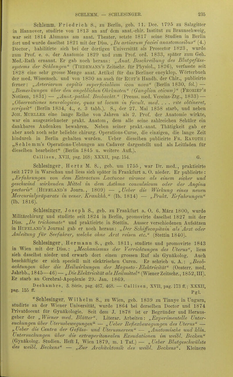 ScMemm, Friedrich S., zu Berlin, geb. 11. Dec. 1795 zu Salzgitter in Hannover, studirte von 1813 an auf dem anat.-chir. Institut zu Braunschweig, war seit 1814 Alumnus am auat. Theater, setzte 1817 seine Studien in Berlin fort und wurde daselbst 1821 mit der Diss. „De artiarum faciei anastomosihus (4.) Doctor, habilitirte sich bei der dortigen Universität als Prosector 1823, wurde zum Prof. e. o. der Anatomie 1829 und zum Prof. ord. 1833, später zum Geh. Med.-Eath ernannt. Er gab noch heraus: „Anat. Beschreibuncj des Blutgefäss- systems der Schlangen (Tiedemann's Zcitschr. für Physiol., 1826), verfasste seit 1828 eine sehr grosso Menge anat. Artikel für das Berliner encyklop. Wörterbuch der med. Wissensch, und von 1830 an auch für Rdst's Handb. der Chir., publicirte ferner: „Ärteriarum capitis svperficialkim ieon nova (Berlin 1830, fol.) — „Bemerhungen über den angeblichen Olirknoten (Ganglion oticuw) (Froriep's Notizen, 1831) — „Anat.-pathol. Beobachtt. (Preuss. med. Vereins-Ztg., 1833) — „Observationes neurologicae, quas ut locum in faculi. med-. . . . rite obtineret, scripsit (Berlin 1834, 4., c. 3 tabb.). S., der 27. Mai 1858 starb, und neben JOH. MuELLER eine lange Reihe von Jahren als 2. Prof. der Anatomie wirkte, war ein ausgezeichneter prakt. Anatom, dem alle seine zahlreichen Schüler ein dankbares Andenken bewahren. Neben seiner prakt.-anat. Thätigkeit gab er aber auch noch sehr beliebte chirurg. Operations-Carse, die einzigen, die lange Zeit hindurch in Berlin gehalten wurden, üeber dieselben publicirte Fr. Eavoth: „Schlemm's Operations-Uebungen am Cadaver dargestellt und als Leitfaden für dieselben bearbeitet (Berlin 1845 u. weitere Aufl.). Callisen, XVII, pag. 168; XXXII, pag. 154. G. ScMesinger, Hertz M. S., geb. um 1755, war Dr. med., prakticirte seit 1779 in Warschau und Hess sich später in Frankfurt a. 0. nieder. Er publicirte: „Erfahrungen von dem Extractum Lactucae virosae als einem sicher und geschwind wirkenden Mittel in dem Asthma convulsivum oder der Angina pectoris (Hüfeland's Journ., 1809) — „Ueber die Wirkung eines neuen Mercurialpräparats in vener. Krankhh. (Ib. 1814) — „Prakt. Erfahrungen (Ib. 1816). ScMesiDger, Joseph S., geb. zu Frankfurt a. 0. 6, März 1800, wurde Militärchirurg und studirte t^eit 1824 in Berlin, promovirte daselbst 1827 mit der Diss. „De trichomate und prakticirte in Stettin. Ausser verschiedenen Aufsätzen in Hüfeland's Journal gab er noch heraus: „Der Schi ffscap itain als'Arzt oder Anleitung für Seefahrer, welche ohne Arzt reisen etc. (Stettin 1840). SchlesiLger, Hermann S., geb. 1811, studirte und promovirte 1843 in Wien mit der Diss.: „Mechanismus der Verrichtungen des Uterus, liess sich daselbst nieder und erwarb dort einen grossen Ruf als Gynäkolog. Auch beschäftigte er sich speciell mit elektrischen Curen. Er schrieb u. A.: „Beob- achtungen über die Heilwirkungen der Magneto - Elektricität (Oesterr. med. Jahrbb., 1845—46) — „Die Elektricität als Heilmittel (Wiener Zeitschr., 1852,111), Er starb an Cerebral-Apoplexie 29. Jan. 1869. Decliainbre, 3. S6rie, pag. 467, 468. — Callisen, XVII, pag. 173 ff,; XXXII, pag. 155 ff. . Pgj * Schlesinger, Wilhelm S., zu Wien, geb. 1839 zu Tinnye in Ungarn, studirte an der Wiener Universität, wurde 1864 bei derselben Doctor und 1874 Privatdocent für Gynäkologie. Seit dem J. 1878 ist er Begründer und Heraus- geber der „Wiener med. Blätter. Literar. Arbeiten: „Experimentelle Unter- suchungen über Uterusbewegungen'-'- — „ Ueber Reflexbewegungen des Uterus — „Ueber die Centra der Gefäss- und Uterusnerven — Anatomische und Min. Untersuchungen über die extraperitonealen Exsudationen im weibl. Becken (Gynäkolog. Studien. Heft I, Wien 1879, m. 1 Taf.) — „ Ueber Blutgeschwülste des weibl. Beckens — „Zur Architektonik des weibl. Beckens. Kleinere